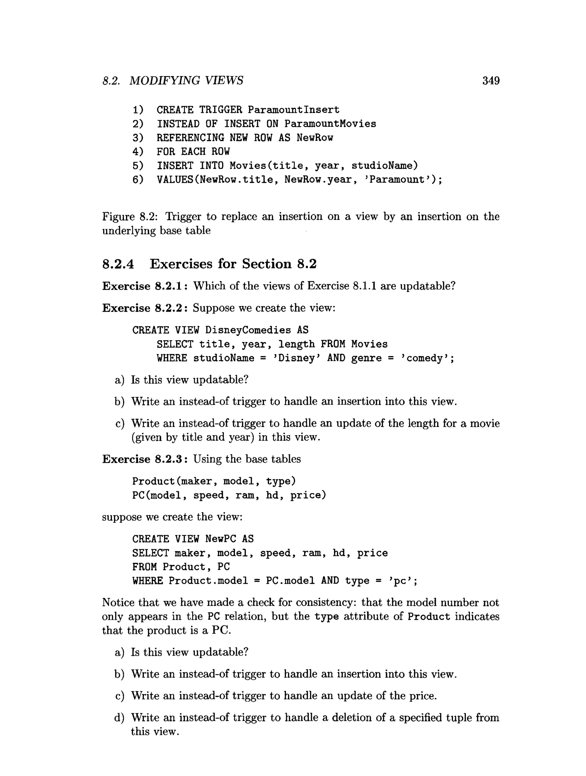 8.2. MODIFYING VIEWS 349
1) CREATE TRIGGER ParamountInsert
2) INSTEAD OF INSERT O
N ParamountMovies
3) REFERENCING N
EW R
O
W AS NewRow
4) FOR EACH R
O
W
5) INSERT INTO M o v ies(title, year, studioName)
6) VALUES(NewRow.title, NewRow.year, ’Paramount’);
Figure 8.2: Trigger to replace an insertion on a view by an insertion on the
underlying base table
8.2.4 Exercises for Section 8.2
Exercise 8.2.1: Which of the views of Exercise 8.1.1 are updatable?
Exercise 8.2.2: Suppose we create the view:
CREATE VIEW DisneyComedies AS
SELECT t i t l e , year, length FROM Movies
W
HERE studioName = ’Disney’ A
N
D genre = ’comedy’ ;
a) Is this view updatable?
b) Write an instead-of trigger to handle an insertion into this view.
c) Write an instead-of trigger to handle an update of the length for a movie
(given by title and year) in this view.
Exercise 8.2.3: Using the base tables
Product(maker, model, type)
PC(model, speed, ram, hd, price)
suppose we create the view:
CREATE VIEW NewPC AS
SELECT maker, model, speed, ram, hd, p rice
FROM Product, PC
W
HERE Product.model = PC.model A
N
D type = ’p c’ ;
Notice that we have made a check for consistency: that the model number not
only appears in the PC relation, but the type attribute of Product indicates
that the product is a PC.
a) Is this view updatable?
b) Write an instead-of trigger to handle an insertion into this view.
c) Write an instead-of trigger to handle an update of the price.
d) Write an instead-of trigger to handle a deletion of a specified tuple from
this view.
 