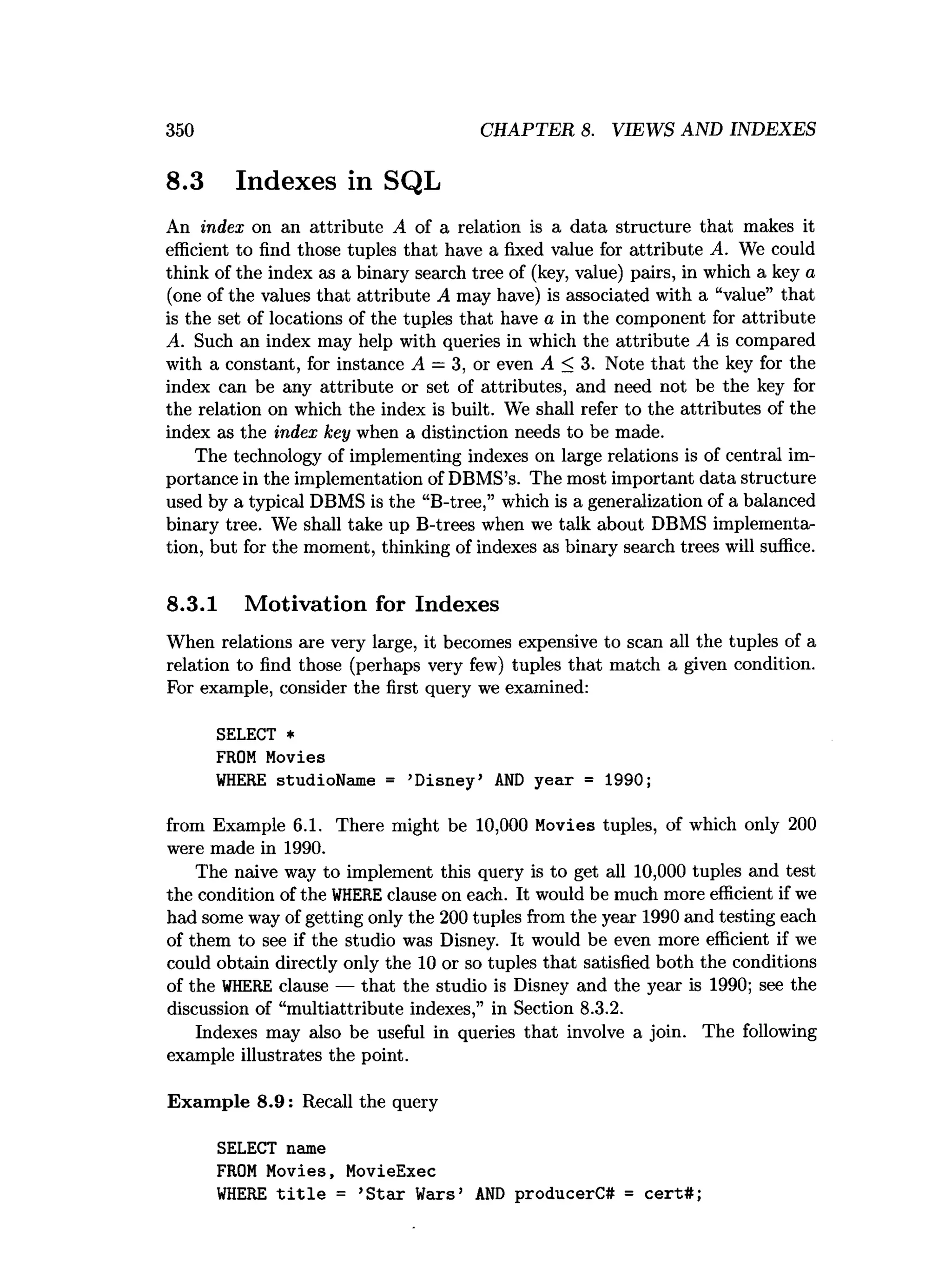 350 CHAPTER 8. VIEWS AND INDEXES
8.3 Indexes in SQL
An index on an attribute A of a relation is a data structure that makes it
efficient to find those tuples that have a fixed value for attribute A. We could
think of the index as a binary search tree of (key, value) pairs, in which a key a
(one of the values that attribute A may have) is associated with a “value” that
is the set of locations of the tuples that have a in the component for attribute
A. Such an index may help with queries in which the attribute A is compared
with a constant, for instance A = 3, or even A < 3. Note that the key for the
index can be any attribute or set of attributes, and need not be the key for
the relation on which the index is built. We shall refer to the attributes of the
index as the index key when a distinction needs to be made.
The technology of implementing indexes on large relations is of central im­
portance in the implementation of DBMS’s. The most important data structure
used by a typical DBMS is the “B-tree,” which is a generalization of a balanced
binary tree. We shall take up B-trees when we talk about DBMS implementa­
tion, but for the moment, thinking of indexes as binary search trees will suffice.
8.3.1 Motivation for Indexes
When relations are very large, it becomes expensive to scan all the tuples of a
relation to find those (perhaps very few) tuples that match a given condition.
For example, consider the first query we examined:
SELECT *
FROM Movies
W
HERE studioName = ’Disney’ AN
D year = 1990;
from Example 6.1. There might be 10,000 Movies tuples, of which only 200
were made in 1990.
The naive way to implement this query is to get all 10,000 tuples and test
the condition of the W
HEREclause on each. It would be much more efficient if we
had some way of getting only the 200 tuples from the year 1990 and testing each
of them to see if the studio was Disney. It would be even more efficient if we
could obtain directly only the 10 or so tuples that satisfied both the conditions
of the W
HERE clause — that the studio is Disney and the year is 1990; see the
discussion of “multiattribute indexes,” in Section 8.3.2.
Indexes may also be useful in queries that involve a join. The following
example illustrates the point.
Exam ple 8.9: Recall the query
SELECT name
FROM Movies, MovieExec
W
HERE t i t l e = ’S tar Wars’ AN
D producerC# = cert#;
 