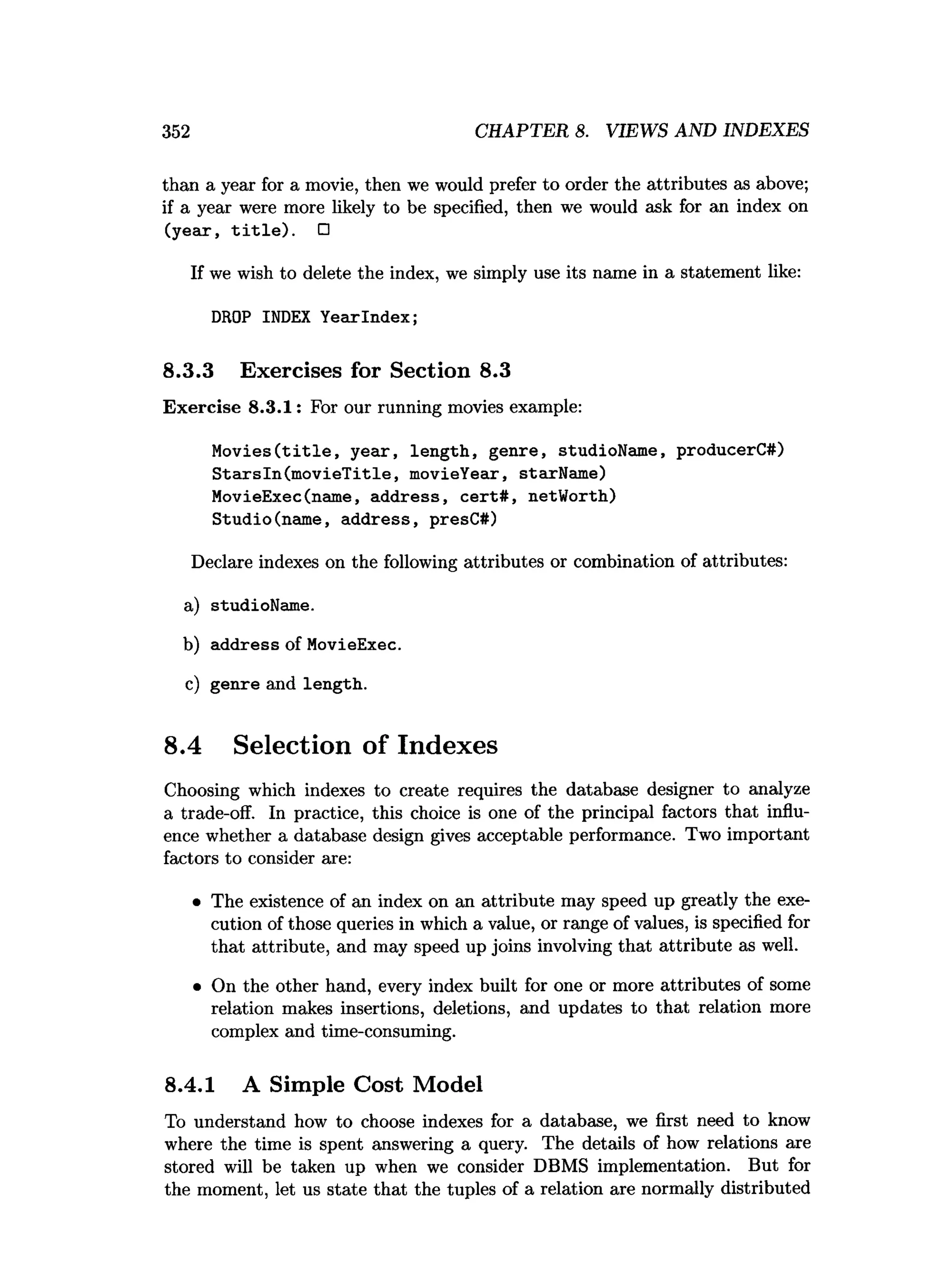 352 CHAPTER 8. VIEWS AND INDEXES
than a year for a movie, then we would prefer to order the attributes as above;
if a year were more likely to be specified, then we would ask for an index on
(year, t i t l e ) . □
If we wish to delete the index, we simply use its name in a statement like:
DROP INDEX YearIndex;
8.3.3 Exercises for Section 8.3
Exercise 8.3.1: For our running movies example:
M o v ies(title, year, length, genre, studioName, producerC#)
S tarsln(m ovieT itle, movieYear, starName)
MovieExec(name, address, cert# , netWorth)
Studio(name, address, presC#)
Declare indexes on the following attributes or combination of attributes:
a) studioName.
b) address of MovieExec.
c) genre and length.
8.4 Selection of Indexes
Choosing which indexes to create requires the database designer to analyze
a trade-off. In practice, this choice is one of the principal factors that influ­
ence whether a database design gives acceptable performance. Two important
factors to consider are:
• The existence of an index on an attribute may speed up greatly the exe­
cution of those queries in which a value, or range of values, is specified for
that attribute, and may speed up joins involving that attribute as well.
• On the other hand, every index built for one or more attributes of some
relation makes insertions, deletions, and updates to that relation more
complex and time-consuming.
8.4.1 A Simple Cost Model
To understand how to choose indexes for a database, we first need to know
where the time is spent answering a query. The details of how relations are
stored will be taken up when we consider DBMS implementation. But for
the moment, let us state that the tuples of a relation are normally distributed
 