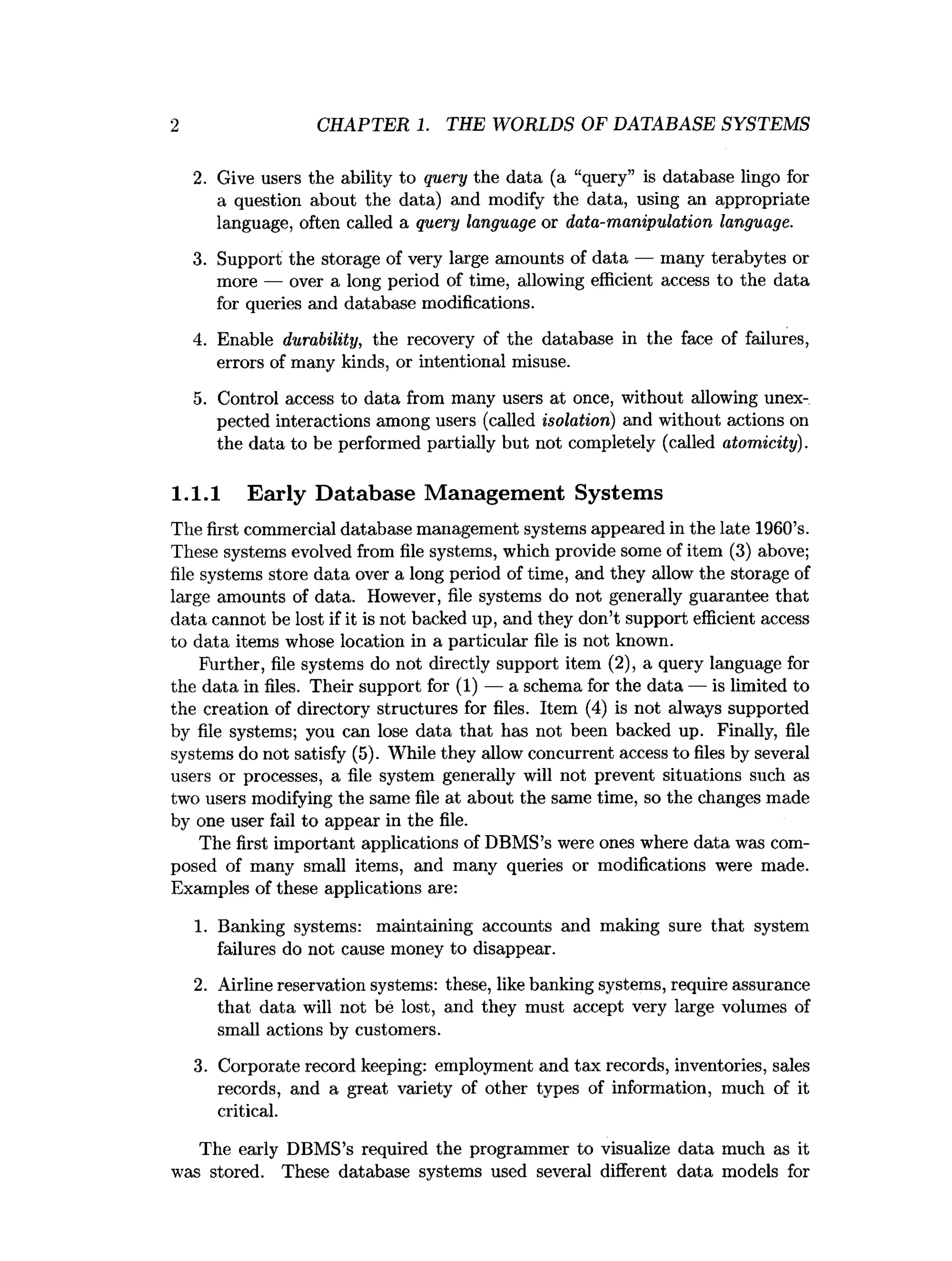 2 CHAPTER 1. THE WORLDS OF DATABASE SYSTEMS
2. Give users the ability to query the data (a “query” is database lingo for
a question about the data) and modify the data, using an appropriate
language, often called a query language or data-manipulation language.
3. Support the storage of very large amounts of data — many terabytes or
more — over a long period of time, allowing efficient access to the data
for queries and database modifications.
4. Enable durability, the recovery of the database in the face of failures,
errors of many kinds, or intentional misuse.
5. Control access to data from many users at once, without allowing unex­
pected interactions among users (called isolation) and without actions on
the data to be performed partially but not completely (called atomicity).
1.1.1 Early Database Management Systems
The first commercial database management systems appeared in the late 1960’s.
These systems evolved from file systems, which provide some of item (3) above;
file systems store data over a long period of time, and they allow the storage of
large amounts of data. However, file systems do not generally guarantee that
data cannot be lost if it is not backed up, and they don’t support efficient access
to data items whose location in a particular file is not known.
Further, file systems do not directly support item (2), a query language for
the data in files. Their support for (1) — a schema for the data — is limited to
the creation of directory structures for files. Item (4) is not always supported
by file systems; you can lose data that has not been backed up. Finally, file
systems do not satisfy (5). While they allow concurrent access to files by several
users or processes, a file system generally will not prevent situations such as
two users modifying the same file at about the same time, so the changes made
by one user fail to appear in the file.
The first important applications of DBMS’s were ones where data was com­
posed of many small items, and many queries or modifications were made.
Examples of these applications are:
1. Banking systems: maintaining accounts and making sure that system
failures do not cause money to disappear.
2. Airline reservation systems: these, like banking systems, require assurance
that data will not be lost, and they must accept very large volumes of
small actions by customers.
3. Corporate record keeping: employment and tax records, inventories, sales
records, and a great variety of other types of information, much of it
critical.
The early DBMS’s required the programmer to visualize data much as it
was stored. These database systems used several different data models for
 