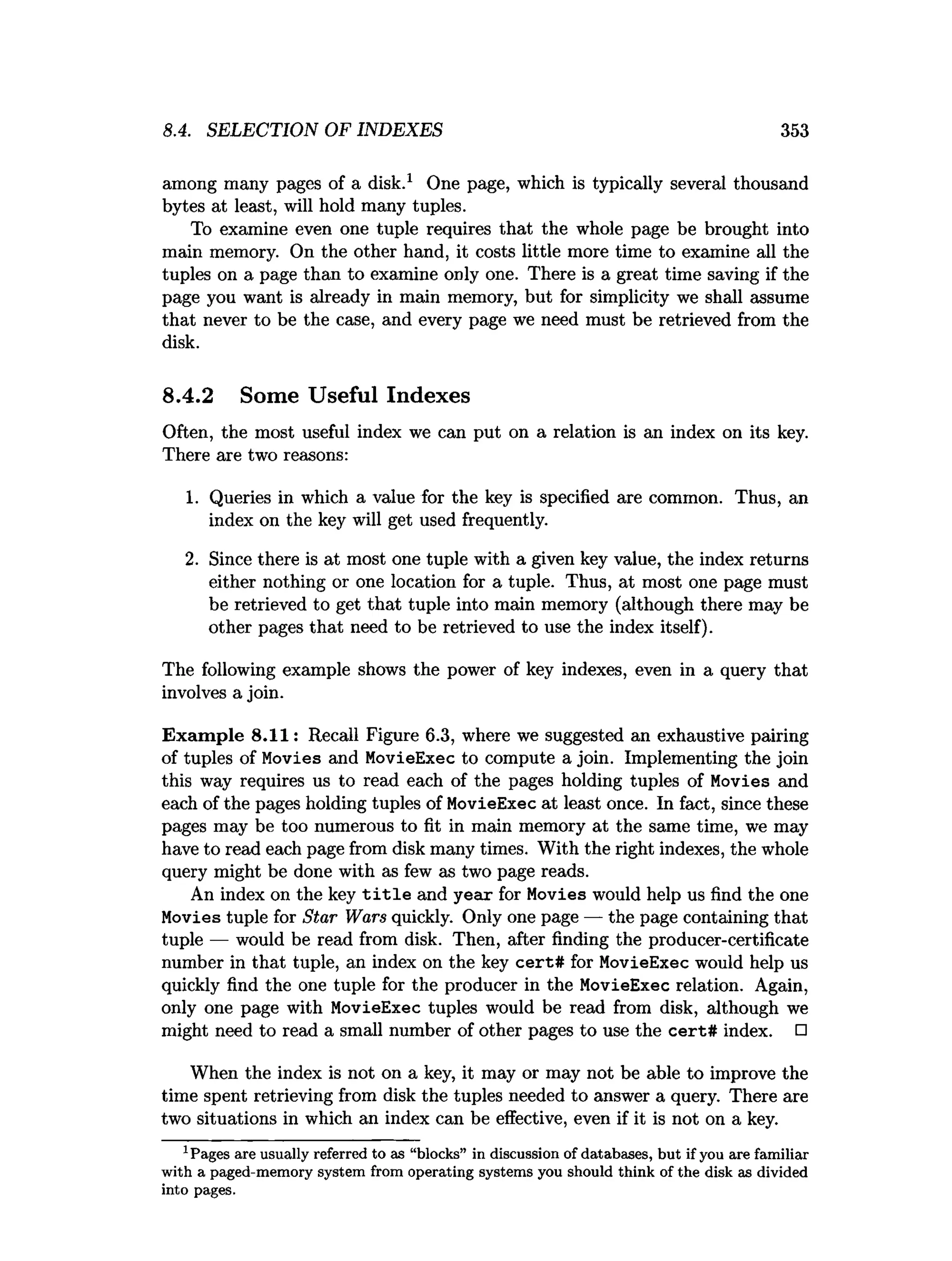 8.4. SELECTION OF INDEXES 353
among many pages of a disk.1 One page, which is typically several thousand
bytes at least, will hold many tuples.
To examine even one tuple requires that the whole page be brought into
main memory. On the other hand, it costs little more time to examine all the
tuples on a page than to examine only one. There is a great time saving if the
page you want is already in main memory, but for simplicity we shall assume
that never to be the case, and every page we need must be retrieved from the
disk.
8.4.2 Some Useful Indexes
Often, the most useful index we can put on a relation is an index on its key.
There are two reasons:
1. Queries in which a value for the key is specified are common. Thus, an
index on the key will get used frequently.
2. Since there is at most one tuple with a given key value, the index returns
either nothing or one location for a tuple. Thus, at most one page must
be retrieved to get that tuple into main memory (although there may be
other pages that need to be retrieved to use the index itself).
The following example shows the power of key indexes, even in a query that
involves a join.
Exam ple 8.11: Recall Figure 6.3, where we suggested an exhaustive pairing
of tuples of Movies and MovieExec to compute a join. Implementing the join
this way requires us to read each of the pages holding tuples of Movies and
each of the pages holding tuples of MovieExec at least once. In fact, since these
pages may be too numerous to fit in main memory at the same time, we may
have to read each page from disk many times. With the right indexes, the whole
query might be done with as few as two page reads.
An index on the key t i t l e and year for Movies would help us find the one
Movies tuple for Star Wars quickly. Only one page — the page containing that
tuple — would be read from disk. Then, after finding the producer-certificate
number in that tuple, an index on the key cert# for MovieExec would help us
quickly find the one tuple for the producer in the MovieExec relation. Again,
only one page with MovieExec tuples would be read from disk, although we
might need to read a small number of other pages to use the cert# index. □
When the index is not on a key, it may or may not be able to improve the
time spent retrieving from disk the tuples needed to answer a query. There are
two situations in which an index can be effective, even if it is not on a key.
1Pages are usually referred to as “blocks” in discussion of databases, b u t if you are fam iliar
w ith a paged-m em ory system from operating system s you should think of the disk as divided
into pages.
 