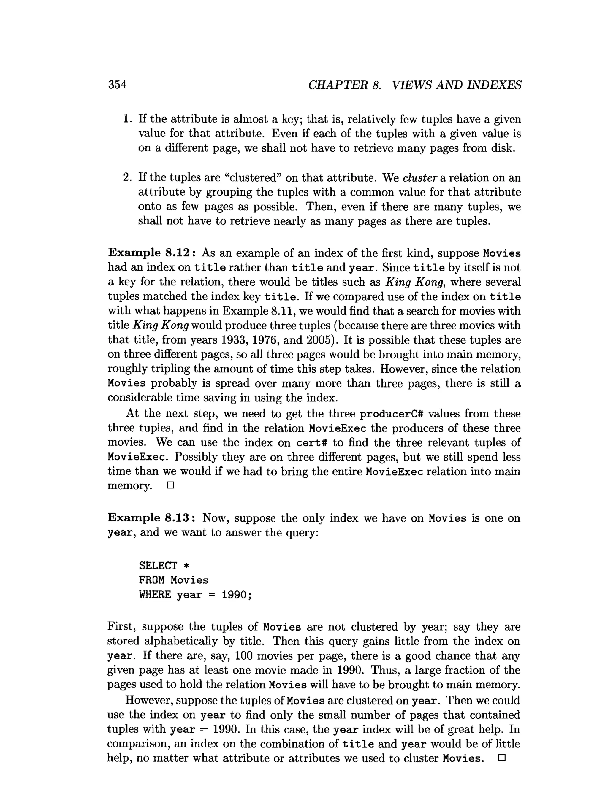 354 CHAPTER 8. VIEWS AND INDEXES
1. If the attribute is almost a key; that is, relatively few tuples have a given
value for that attribute. Even if each of the tuples with a given value is
on a different page, we shall not have to retrieve many pages from disk.
2. If the tuples are “clustered” on that attribute. We cluster a relation on an
attribute by grouping the tuples with a common value for that attribute
onto as few pages as possible. Then, even if there are many tuples, we
shall not have to retrieve nearly as many pages as there are tuples.
Exam ple 8.12: As an example of an index of the first kind, suppose Movies
had an index on t i t l e rather than t i t l e and year. Since t i t l e by itself is not
a key for the relation, there would be titles such as King Kong, where several
tuples matched the index key t i t l e . If we compared use of the index on t i t l e
with what happens in Example 8.11, we would find that a search for movies with
title King Kong would produce three tuples (because there are three movies with
that title, from years 1933, 1976, and 2005). It is possible that these tuples are
on three different pages, so all three pages would be brought into main memory,
roughly tripling the amount of time this step takes. However, since the relation
Movies probably is spread over many more than three pages, there is still a
considerable time saving in using the index.
At the next step, we need to get the three producerC# values from these
three tuples, and find in the relation MovieExec the producers of these three
movies. We can use the index on cert# to find the three relevant tuples of
MovieExec. Possibly they are on three different pages, but we still spend less
time than we would if we had to bring the entire MovieExec relation into main
memory. □
Exam ple 8.13: Now, suppose the only index we have on Movies is one on
year, and we want to answer the query:
SELECT *
FROM Movies
W
HERE year = 1990;
First, suppose the tuples of Movies are not clustered by year; say they are
stored alphabetically by title. Then this query gains little from the index on
year. If there are, say, 100 movies per page, there is a good chance that any
given page has at least one movie made in 1990. Thus, a large fraction of the
pages used to hold the relation Movies will have to be brought to main memory.
However, suppose the tuples of Movies are clustered on year. Then we could
use the index on year to find only the small number of pages that contained
tuples with year = 1990. In this case, the year index will be of great help. In
comparison, an index on the combination of t i t l e and year would be of little
help, no matter what attribute or attributes we used to cluster Movies. □
 