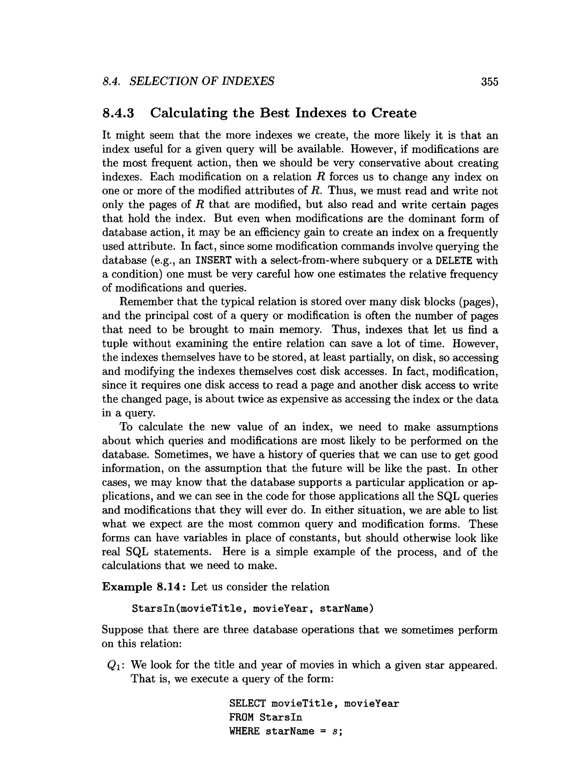 8.4. SELECTION OF INDEXES 355
8.4.3 Calculating the Best Indexes to Create
It might seem that the more indexes we create, the more likely it is that an
index useful for a given query will be available. However, if modifications are
the most frequent action, then we should be very conservative about creating
indexes. Each modification on a relation R forces us to change any index on
one or more of the modified attributes of R. Thus, we must read and write not
only the pages of R that are modified, but also read and write certain pages
that hold the index. But even when modifications are the dominant form of
database action, it may be an efficiency gain to create an index on a frequently
used attribute. In fact, since some modification commands involve querying the
database (e.g., an INSERT with a select-from-where subquery or a DELETE with
a condition) one must be very careful how one estimates the relative frequency
of modifications and queries.
Remember that the typical relation is stored over many disk blocks (pages),
and the principal cost of a query or modification is often the number of pages
that need to be brought to main memory. Thus, indexes that let us find a
tuple without examining the entire relation can save a lot of time. However,
the indexes themselves have to be stored, at least partially, on disk, so accessing
and modifying the indexes themselves cost disk accesses. In fact, modification,
since it requires one disk access to read a page and another disk access to write
the changed page, is about twice as expensive as accessing the index or the data
in a query.
To calculate the new value of an index, we need to make assumptions
about which queries and modifications are most likely to be performed on the
database. Sometimes, we have a history of queries that we can use to get good
information, on the assumption that the future will be like the past. In other
cases, we may know that the database supports a particular application or ap­
plications, and we can see in the code for those applications all the SQL queries
and modifications that they will ever do. In either situation, we are able to list
what we expect are the most common query and modification forms. These
forms can have variables in place of constants, but should otherwise look like
real SQL statements. Here is a simple example of the process, and of the
calculations that we need to make.
Exam ple 8.14: Let us consider the relation
StarsIn(m ovieT itle, movieYear, starName)
Suppose that there are three database operations that we sometimes perform
on this relation:
Qi : We look for the title and year of movies in which a given star appeared.
That is, we execute a query of the form:
SELECT m ovieTitle, movieYear
FROM S tarsln
W
HERE starName = s;
 