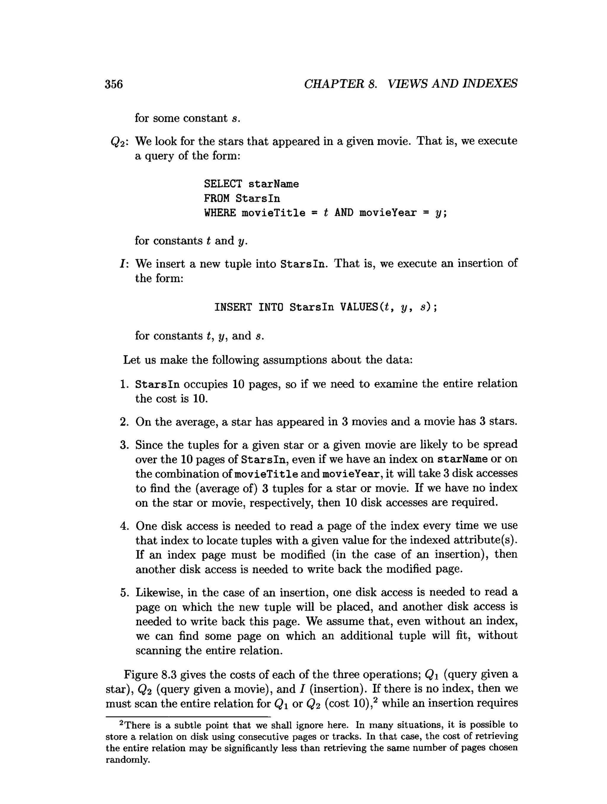 356 CHAPTER 8. VIEWS AND INDEXES
for some constant s.
Q2: We look for the stars that appeared in a given movie. That is, we execute
a query of the form:
SELECT starName
FROM S tarsln
W
HERE m ovieTitle = t AN
D movieYear = y;
for constants t and y.
I: We insert a new tuple into Stairs In. That is, we execute an insertion of
the form:
INSERT INTO S tarsln VALUES(i, y, s) ;
for constants t, y, and s.
Let us make the following assumptions about the data:
1. S ta rsln occupies 10 pages, so if we need to examine the entire relation
the cost is 10.
2. On the average, a star has appeared in 3 movies and a movie has 3 stars.
3. Since the tuples for a given star or a given movie are likely to be spread
over the 10 pages of S tarsln, even if we have an index on starName or on
the combination of m ovieTitle and movieYear, it will take 3 disk accesses
to find the (average of) 3 tuples for a star or movie. If we have no index
on the star or movie, respectively, then 10 disk accesses are required.
4. One disk access is needed to read a page of the index every time we use
that index to locate tuples with a given value for the indexed attribute (s).
If an index page must be modified (in the case of an insertion), then
another disk access is needed to write back the modified page.
5. Likewise, in the case of an insertion, one disk access is needed to read a
page on which the new tuple will be placed, and another disk access is
needed to write back this page. We assume that, even without an index,
we can find some page on which an additional tuple will fit, without
scanning the entire relation.
Figure 8.3 gives the costs of each of the three operations; Qi (query given a
star), Q2 (query given a movie), and I (insertion). If there is no index, then we
must scan the entire relation for Qj or Q2 (cost 10),2 while an insertion requires
2T here is a subtle point th a t we shall ignore here. In m any situations, it is possible to
store a relation on disk using consecutive pages or tracks. In th a t case, the cost of retrieving
the entire relation m ay be significantly less th an retrieving the sam e num ber of pages chosen
random ly.
 