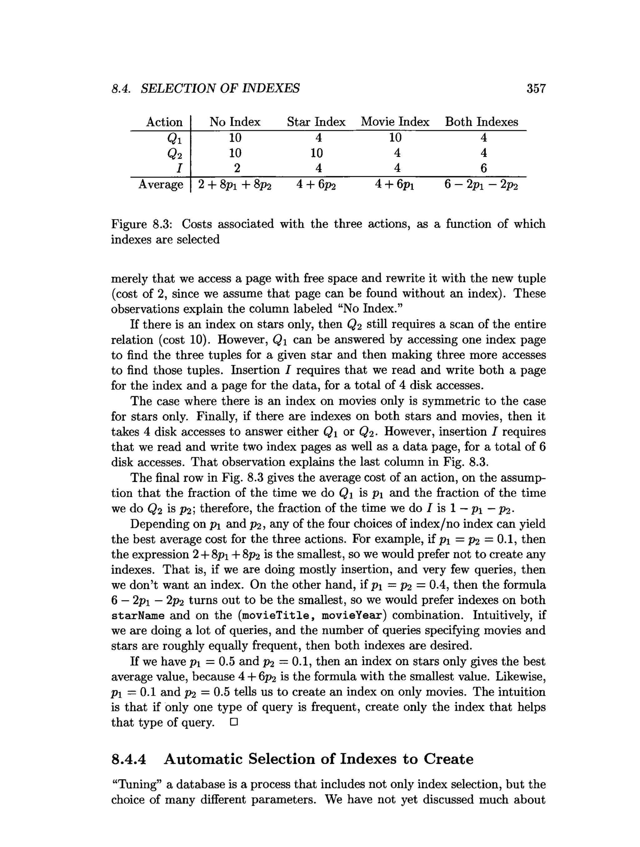 8.4. SELECTION OF INDEXES 357
Action No Index Star Index Movie Index Both Indexes
Qi 10 4 10 4
Qi 10 10 4 4
I 2 4 4 6
Average 2 + 8pi + 8p2 4 + 6p2 4 + 6pi
(
M
&
1
£
1
Figure 8.3: Costs associated with the three actions, as a function of which
indexes are selected
merely that we access a page with free space and rewrite it with the new tuple
(cost of 2, since we assume that page can be found without an index). These
observations explain the column labeled “No Index.”
If there is an index on stars only, then Q2 still requires a scan of the entire
relation (cost 10). However, Q1 can be answered by accessing one index page
to find the three tuples for a given star and then making three more accesses
to find those tuples. Insertion I requires that we read and write both a page
for the index and a page for the data, for a total of 4 disk accesses.
The case where there is an index on movies only is symmetric to the case
for stars only. Finally, if there are indexes on both stars and movies, then it
takes 4 disk accesses to answer either Q1 or Qi- However, insertion I requires
that we read and write two index pages as well as a data page, for a total of 6
disk accesses. That observation explains the last column in Fig. 8.3.
The final row in Fig. 8.3 gives the average cost of an action, on the assump­
tion that the fraction of the time we do Qi is p and the fraction of the time
we do Q2 is P2 ; therefore, the fraction of the time we do I is 1 —pi —p2.
Depending on pi and p2, any of the four choices of index/no index can yield
the best average cost for the three actions. For example, if pi = p2 =0.1, then
the expression 2+ 8pi + 8 p2 is the smallest, so we would prefer not to create any
indexes. That is, if we are doing mostly insertion, and very few queries, then
we don’t want an index. On the other hand, if pi = P2 = 0.4, then the formula
6 —2 pi —2p2 turns out to be the smallest, so we would prefer indexes on both
starName and on the (m ovieTitle, movieYear) combination. Intuitively, if
we are doing a lot of queries, and the number of queries specifying movies and
stars are roughly equally frequent, then both indexes are desired.
If we have pi =0.5 and p2 =0.1, then an index on stars only gives the best
average value, because 4 + 6p2 is the formula with the smallest value. Likewise,
Pi =0.1 and P2 = 0.5 tells us to create an index on only movies. The intuition
is that if only one type of query is frequent, create only the index that helps
that type of query. □
8.4.4 Automatic Selection of Indexes to Create
“Tuning” a database is a process that includes not only index selection, but the
choice of many different parameters. We have not yet discussed much about
 