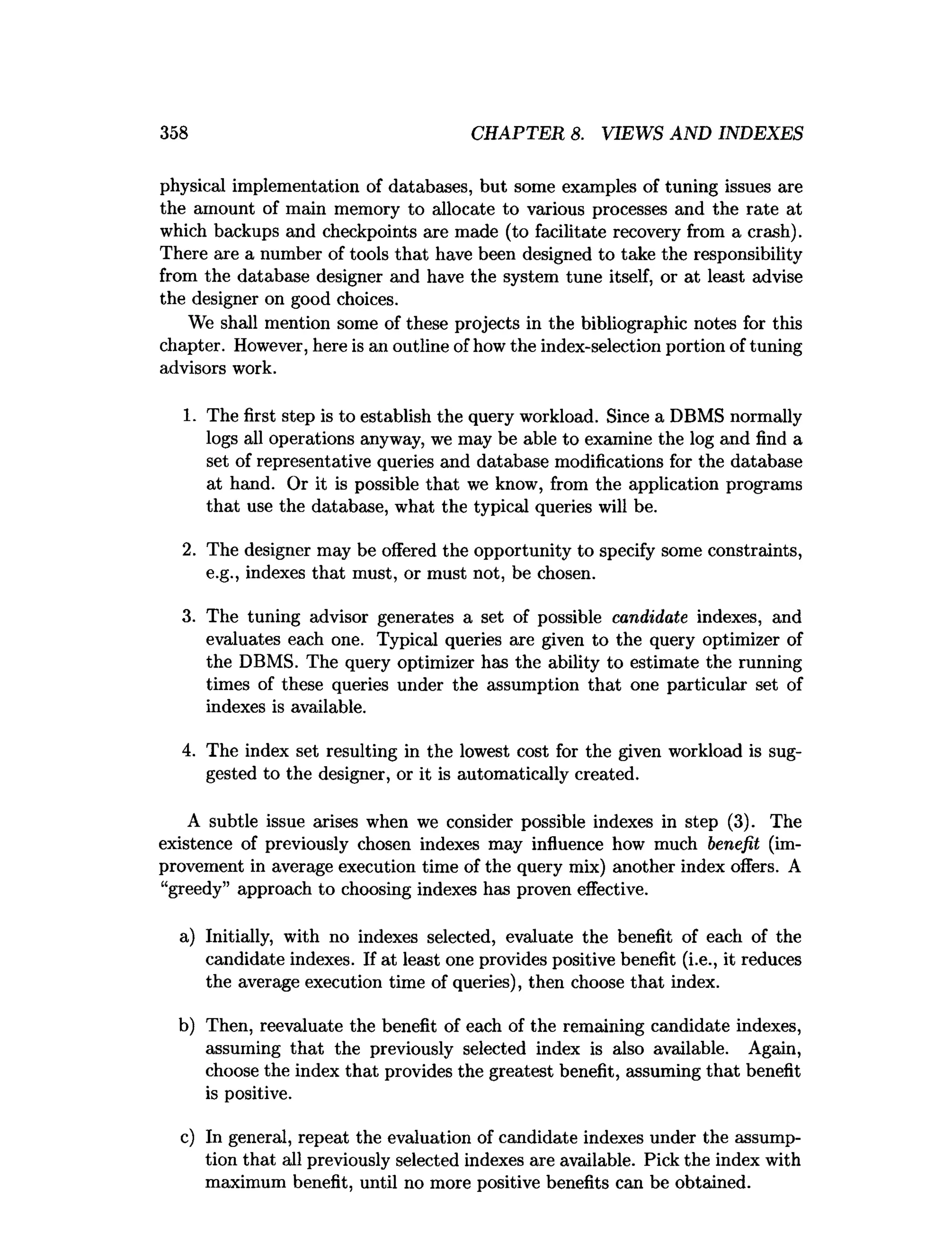 358 CHAPTER 8. VIEWS AND INDEXES
physical implementation of databases, but some examples of tuning issues are
the amount of main memory to allocate to various processes and the rate at
which backups and checkpoints are made (to facilitate recovery from a crash).
There are a number of tools that have been designed to take the responsibility
from the database designer and have the system tune itself, or at least advise
the designer on good choices.
We shall mention some of these projects in the bibliographic notes for this
chapter. However, here is an outline of how the index-selection portion of tuning
advisors work.
1. The first step is to establish the query workload. Since a DBMS normally
logs all operations anyway, we may be able to examine the log and find a
set of representative queries and database modifications for the database
at hand. Or it is possible that we know, from the application programs
that use the database, what the typical queries will be.
2. The designer may be offered the opportunity to specify some constraints,
e.g., indexes that must, or must not, be chosen.
3. The tuning advisor generates a set of possible candidate indexes, and
evaluates each one. Typical queries are given to the query optimizer of
the DBMS. The query optimizer has the ability to estimate the running
times of these queries under the assumption that one particular set of
indexes is available.
4. The index set resulting in the lowest cost for the given workload is sug­
gested to the designer, or it is automatically created.
A subtle issue arises when we consider possible indexes in step (3). The
existence of previously chosen indexes may influence how much benefit (im­
provement in average execution time of the query mix) another index offers. A
“greedy” approach to choosing indexes has proven effective.
a) Initially, with no indexes selected, evaluate the benefit of each of the
candidate indexes. If at least one provides positive benefit (i.e., it reduces
the average execution time of queries), then choose that index.
b) Then, reevaluate the benefit of each of the remaining candidate indexes,
assuming that the previously selected index is also available. Again,
choose the index that provides the greatest benefit, assuming that benefit
is positive.
c) In general, repeat the evaluation of candidate indexes under the assump­
tion that all previously selected indexes are available. Pick the index with
maximum benefit, until no more positive benefits can be obtained.
 