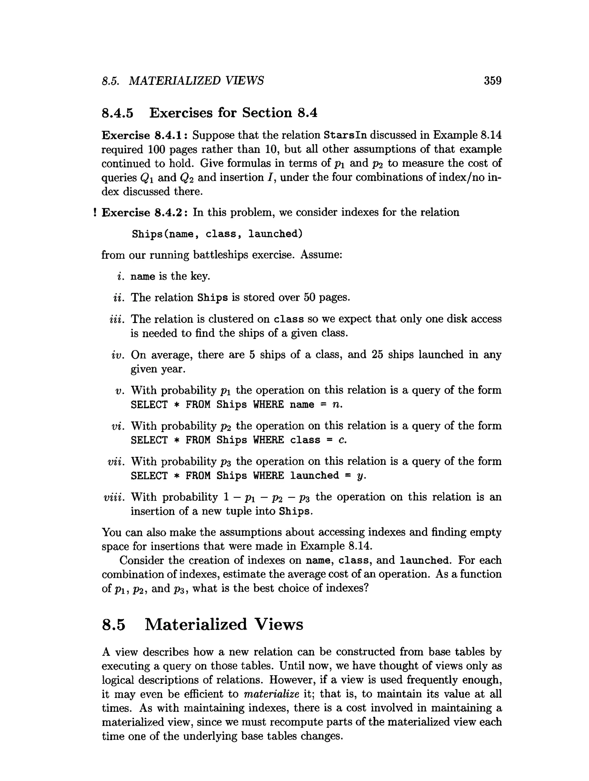8.5. MATERIALIZED VIEWS 359
8.4.5 Exercises for Section 8.4
Exercise 8.4.1: Suppose that the relation S ta rsln discussed in Example 8.14
required 100 pages rather than 10, but all other assumptions of that example
continued to hold. Give formulas in terms of pi and p? to measure the cost of
queries Q and Q2 and insertion I, under the four combinations of index/no in­
dex discussed there.
! Exercise 8.4.2: In this problem, we consider indexes for the relation
Ships(name, c la s s , launched)
from our running battleships exercise. Assume:
i. name is the key.
ii. The relation Ships is stored over 50 pages.
Hi. The relation is clustered on class so we expect that only one disk access
is needed to find the ships of a given class.
iv. On average, there are 5 ships of a class, and 25 ships launched in any
given year.
v. With probability p the operation on this relation is a query of the form
SELECT * FROM Ships W
HERE name = n.
vi. With probability p2 the operation on this relation is a query of the form
SELECT * FROM Ships W
HERE class = c.
vii. With probability pz the operation on this relation is a query of the form
SELECT * FROM Ships W
HERE launched = y.
viii. With probability 1 —pi —p2 —P3 the operation on this relation is an
insertion of a new tuple into Ships.
You can also make the assumptions about accessing indexes and finding empty
space for insertions that were made in Example 8.14.
Consider the creation of indexes on name, class, and launched. For each
combination of indexes, estimate the average cost of an operation. As a function
of Pi, P2 , and pz, what is the best choice of indexes?
8.5 Materialized Views
A view describes how a new relation can be constructed from base tables by
executing a query on those tables. Until now, we have thought of views only as
logical descriptions of relations. However, if a view is used frequently enough,
it may even be efficient to materialize it; that is, to maintain its value at all
times. As with maintaining indexes, there is a cost involved in maintaining a
materialized view, since we must recompute parts of the materialized view each
time one of the underlying base tables changes.
 