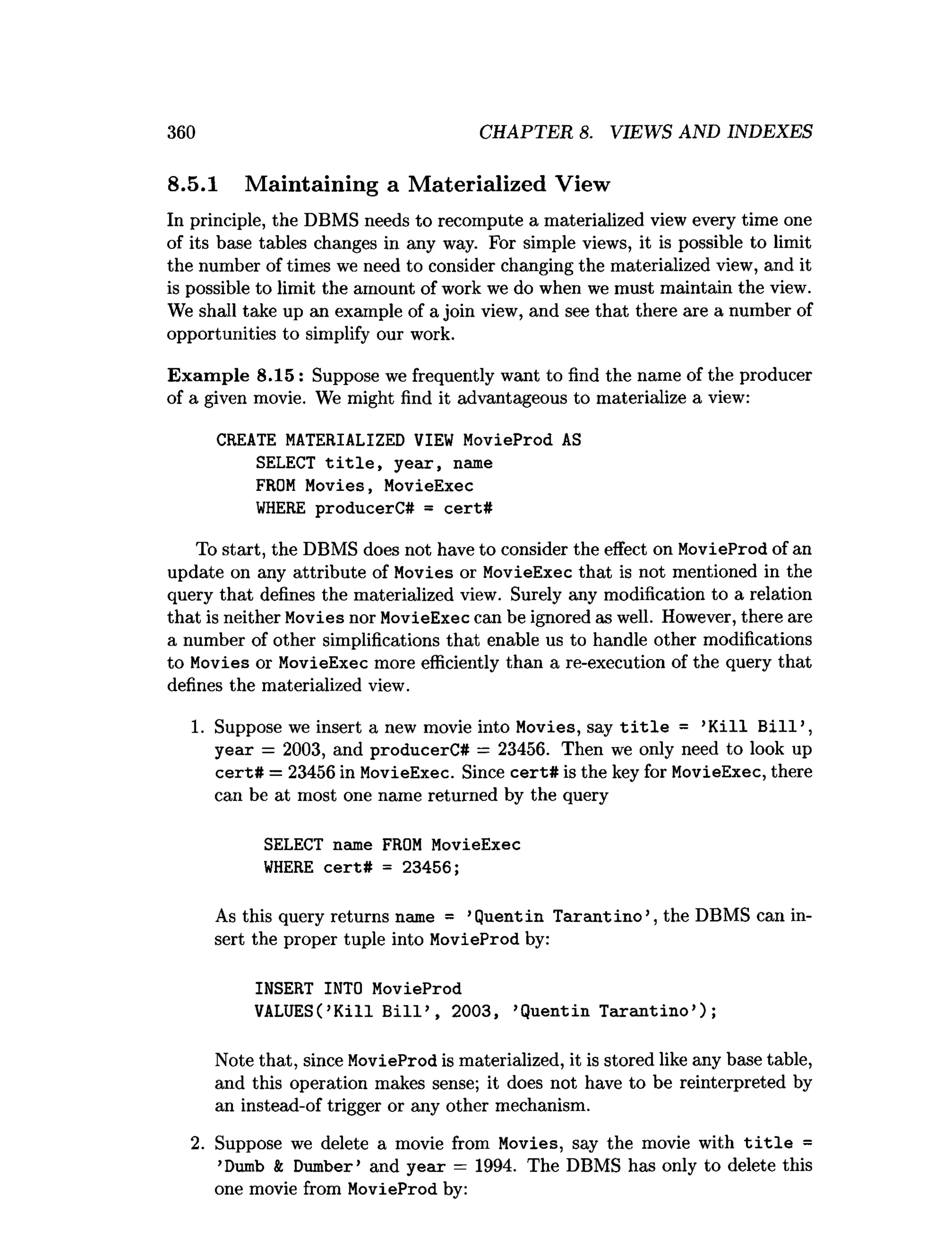 360 CHAPTER 8. VIEWS AND INDEXES
8.5.1 Maintaining a Materialized View
In principle, the DBMS needs to recompute a materialized view every time one
of its base tables changes in any way. For simple views, it is possible to limit
the number of times we need to consider changing the materialized view, and it
is possible to limit the amount of work we do when we must maintain the view.
We shall take up an example of a join view, and see that there are a number of
opportunities to simplify our work.
Exam ple 8.15 : Suppose we frequently want to find the name of the producer
of a given movie. We might find it advantageous to materialize a view:
CREATE MATERIALIZED VIEW MovieProd AS
SELECT t i t l e , year, name
FROM Movies, MovieExec
W
HERE producerC# = cert#
To start, the DBMS does not have to consider the effect on MovieProd of an
update on any attribute of Movies or MovieExec that is not mentioned in the
query that defines the materialized view. Surely any modification to a relation
that is neither Movies nor MovieExec can be ignored as well. However, there are
a number of other simplifications that enable us to handle other modifications
to Movies or MovieExec more efficiently than a re-execution of the query that
defines the materialized view.
1. Suppose we insert a new movie into Movies, say t i t l e = ’K ill B ill’,
year = 2003, and producerC# = 23456. Then we only need to look up
cert# = 23456 in MovieExec. Since cert# is the key for MovieExec, there
can be at most one name returned by the query
SELECT name FROM MovieExec
W
HERE cert# = 23456;
As this query returns name = ’Quentin T arantino’, the DBMS can in­
sert the proper tuple into MovieProd by:
INSERT INTO MovieProd
VALUES(’K ill B ill’ , 2003, ’Quentin T arantino’);
Note that, since MovieProd is materialized, it is stored like any base table,
and this operation makes sense; it does not have to be reinterpreted by
an instead-of trigger or any other mechanism.
2. Suppose we delete a movie from Movies, say the movie with t i t l e =
’Dumb & Dumber’ and year = 1994. The DBMS has only to delete this
one movie from MovieProd by:
 