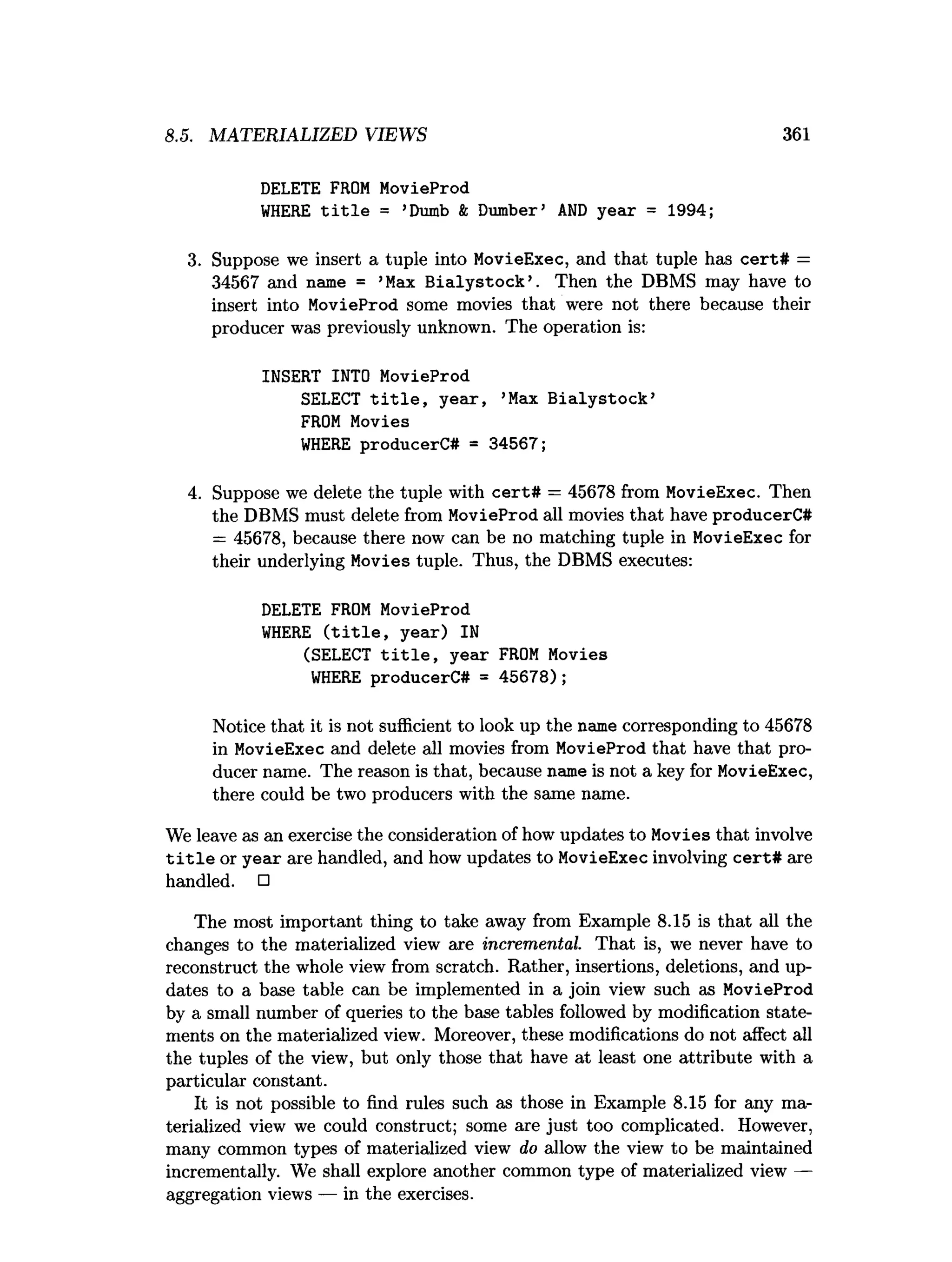 8.5. MATERIALIZED VIEWS 361
DELETE FROM MovieProd
W
HERE t i t l e = ’Dumb & Dumber’ A
ND year = 1994;
3. Suppose we insert a tuple into MovieExec, and that tuple has cert# =
34567 and name = ’Max B ialystock’. Then the DBMS may have to
insert into MovieProd some movies that were not there because their
producer was previously unknown. The operation is:
INSERT INTO MovieProd
SELECT t i t l e , year, ’Max B ialystock’
FROM Movies
W
HERE producerC# = 34567;
4. Suppose we delete the tuple with cert# = 45678 from MovieExec. Then
the DBMS must delete from MovieProd all movies that have producerC#
= 45678, because there now can be no matching tuple in MovieExec for
their underlying Movies tuple. Thus, the DBMS executes:
DELETE FROM MovieProd
W
HERE ( t i t l e , year) IN
(SELECT t i t l e , year FROM Movies
W
HERE producerC# = 45678);
Notice that it is not sufficient to look up the name corresponding to 45678
in MovieExec and delete all movies from MovieProd that have that pro­
ducer name. The reason is that, because name is not a key for MovieExec,
there could be two producers with the same name.
We leave as an exercise the consideration of how updates to Movies that involve
t i t l e or year are handled, and how updates to MovieExec involving cert# are
handled. □
The most important thing to take away from Example 8.15 is that all the
changes to the materialized view are incremental. That is, we never have to
reconstruct the whole view from scratch. Rather, insertions, deletions, and up­
dates to a base table can be implemented in a join view such as MovieProd
by a small number of queries to the base tables followed by modification state­
ments on the materialized view. Moreover, these modifications do not affect all
the tuples of the view, but only those that have at least one attribute with a
particular constant.
It is not possible to find rules such as those in Example 8.15 for any ma­
terialized view we could construct; some are just too complicated. However,
many common types of materialized view do allow the view to be maintained
incrementally. We shall explore another common type of materialized view —
aggregation views — in the exercises.
 