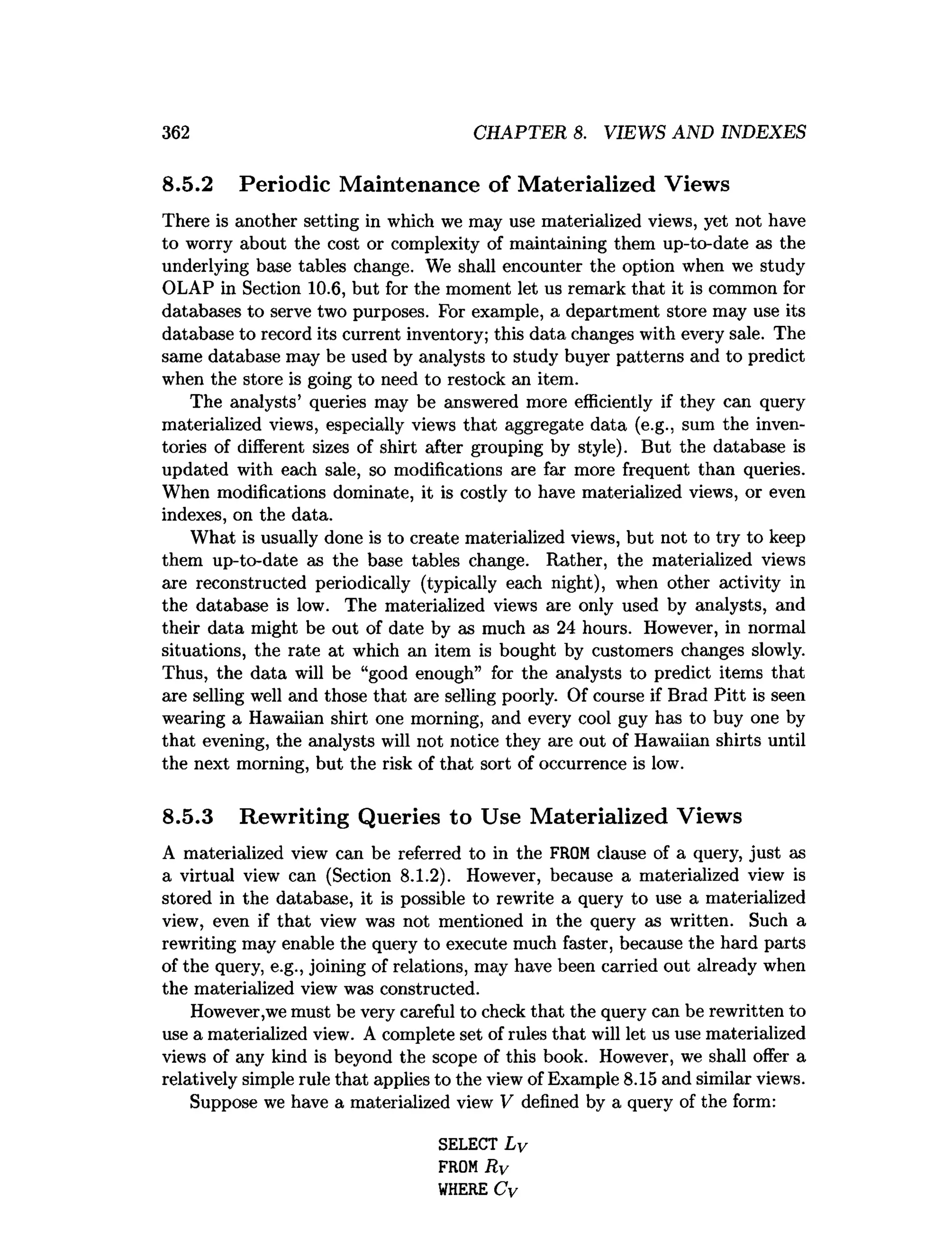 362 CHAPTER 8. VIEWS AND INDEXES
8.5.2 Periodic Maintenance of Materialized Views
There is another setting in which we may use materialized views, yet not have
to worry about the cost or complexity of maintaining them up-to-date as the
underlying base tables change. We shall encounter the option when we study
OLAP in Section 10.6, but for the moment let us remark that it is common for
databases to serve two purposes. For example, a department store may use its
database to record its current inventory; this data changes with every sale. The
same database may be used by analysts to study buyer patterns and to predict
when the store is going to need to restock an item.
The analysts’ queries may be answered more efficiently if they can query
materialized views, especially views that aggregate data (e.g., sum the inven­
tories of different sizes of shirt after grouping by style). But the database is
updated with each sale, so modifications are far more frequent than queries.
When modifications dominate, it is costly to have materialized views, or even
indexes, on the data.
What is usually done is to create materialized views, but not to try to keep
them up-to-date as the base tables change. Rather, the materialized views
are reconstructed periodically (typically each night), when other activity in
the database is low. The materialized views are only used by analysts, and
their data might be out of date by as much as 24 hours. However, in normal
situations, the rate at which an item is bought by customers changes slowly.
Thus, the data will be “good enough” for the analysts to predict items that
are selling well and those that are selling poorly. Of course if Brad Pitt is seen
wearing a Hawaiian shirt one morning, and every cool guy has to buy one by
that evening, the analysts will not notice they are out of Hawaiian shirts until
the next morning, but the risk of that sort of occurrence is low.
8.5.3 Rewriting Queries to Use Materialized Views
A materialized view can be referred to in the FROM clause of a query, just as
a virtual view can (Section 8.1.2). However, because a materialized view is
stored in the database, it is possible to rewrite a query to use a materialized
view, even if that view was not mentioned in the query as written. Such a
rewriting may enable the query to execute much faster, because the hard parts
of the query, e.g., joining of relations, may have been carried out already when
the materialized view was constructed.
However,we must be very careful to check that the query can be rewritten to
use a materialized view. A complete set of rules that will let us use materialized
views of any kind is beyond the scope of this book. However, we shall offer a
relatively simple rule that applies to the view of Example 8.15 and similar views.
Suppose we have a materialized view V defined by a query of the form:
SELECT L v
FROMRv
W
HERE Cv
 