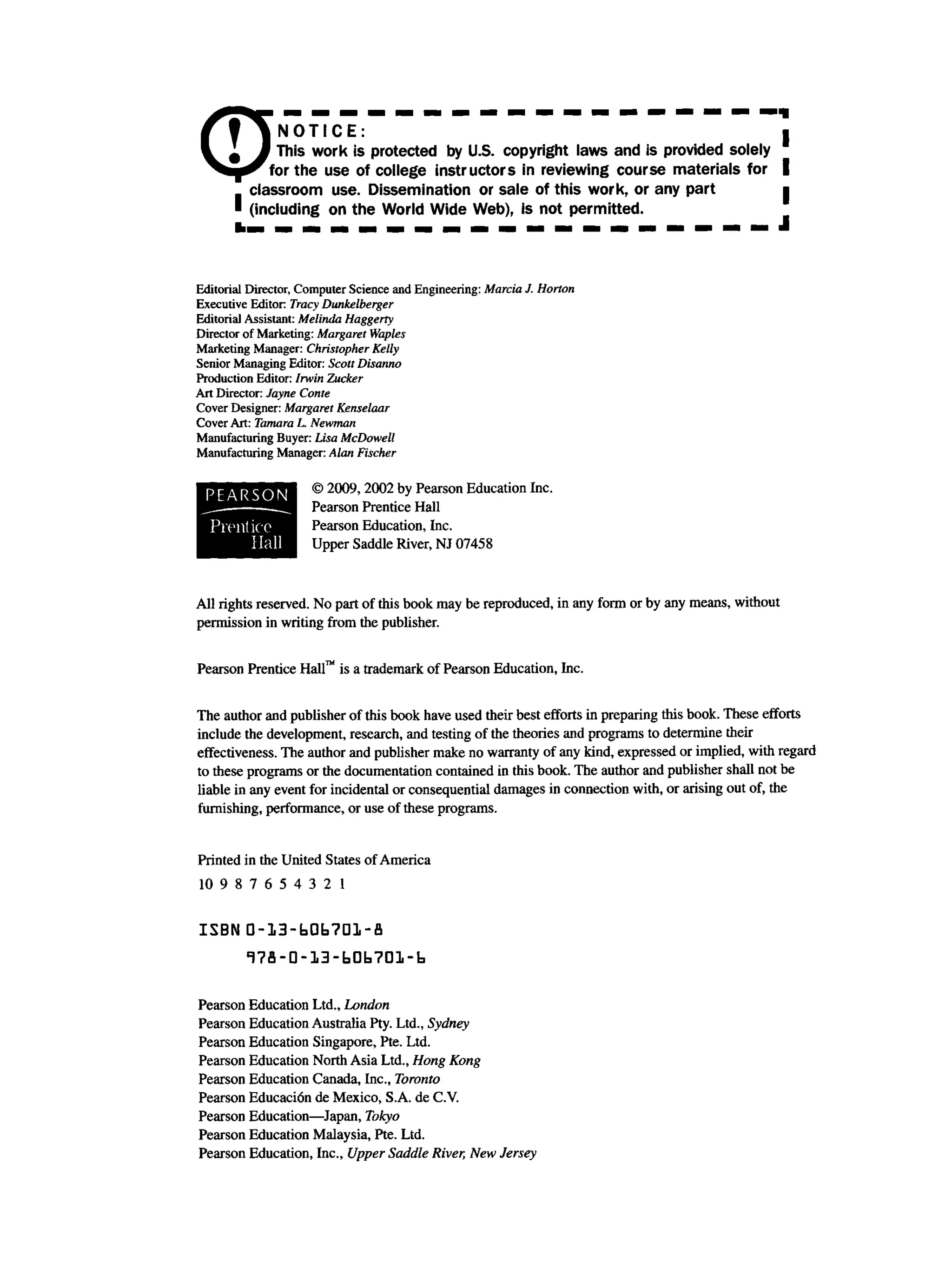 C
D
• ' l N O T I C E
n This work is protected by U.S. copyright laws and is provided solely
for the use of college instructors in reviewing course materials for
classroom use. Dissemination or sale of this work, or any part
• (including on the World Wide Web), is not permitted.
Editorial Director, Computer Science and Engineering: Marcia J. Horton
Executive Editor Tracy Dunkelberger
Editorial Assistant: Melinda Haggerty
Director of Marketing: Margaret Waples
Marketing Manager: Christopher Kelly
Senior Managing Editor: Scott Disanno
Production Editor: Irwin Zucker
Art Director: Jayne Conte
Cover Designer: Margaret Kenselaar
Cover Art: Tamara L Newman
Manufacturing Buyer: Lisa McDowell
Manufacturing Manager: Alan Fischer
© 2009,2002 by Pearson Education Inc.
Pearson Prentice Hall
Pearson Education, Inc.
Upper Saddle River, NJ 07458
P E A R S O N
P ren tico
H all
All rights reserved. No part of this book may be reproduced, in any form or by any means, without
permission in writing from the publisher.
Pearson Prentice Hall™ is a trademark of Pearson Education, Inc.
The author and publisher of this book have used their best efforts in preparing this book. These efforts
include the development, research, and testing of the theories and programs to determine their
effectiveness. The author and publisher make no warranty of any kind, expressed or implied, with regard
to these programs or the documentation contained in this book. The author and publisher shall not be
liable in any event for incidental or consequential damages in connection with, or arising out of, the
furnishing, performance, or use of these programs.
Printed in the United States of America
10 9 8 7 6 5 4 3 2 1
ISBN D-13-bQb?Dl-fl
178-0-13-b0b?01-b
Pearson Education Ltd., London
Pearson Education Australia Pty. Ltd., Sydney
Pearson Education Singapore, Pte. Ltd.
Pearson Education North Asia Ltd., Hong Kong
Pearson Education Canada, Inc., Toronto
Pearson Educaci6n de Mexico, S.A. de C.V.
Pearson Education—Japan, Tokyo
Pearson Education Malaysia, Pte. Ltd.
Pearson Education, Inc., Upper Saddle River, New Jersey
 