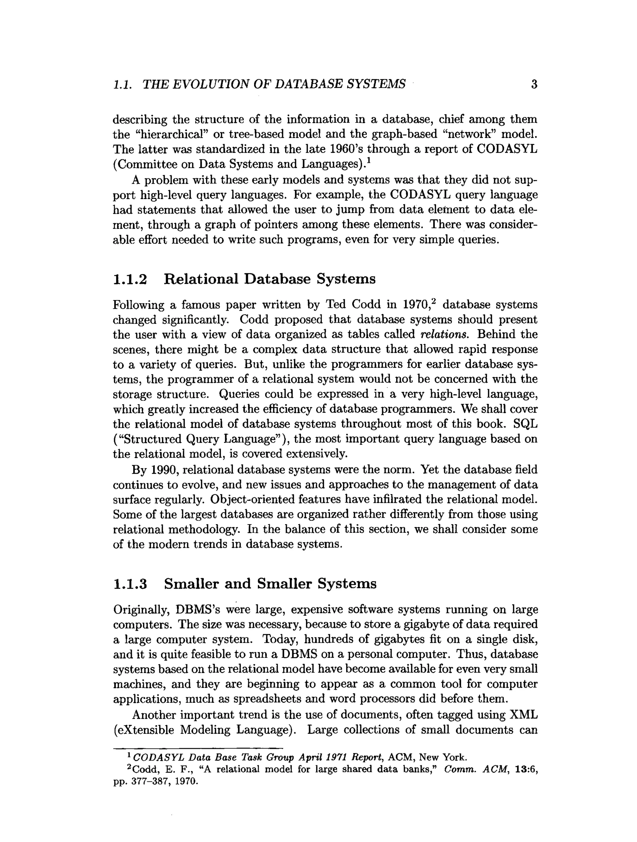 1.1. THE EVOLUTION OF DATABASE SYSTEMS 3
describing the structure of the information in a database, chief among them
the “hierarchical” or tree-based model and the graph-based “network” model.
The latter was standardized in the late 1960’s through a report of CODASYL
(Committee on Data Systems and Languages).1
A problem with these early models and systems was that they did not sup­
port high-level query languages. For example, the CODASYL query language
had statements that allowed the user to jump from data element to data ele­
ment, through a graph of pointers among these elements. There was consider­
able effort needed to write such programs, even for very simple queries.
1.1.2 Relational Database Systems
Following a famous paper written by Ted Codd in 1970,2 database systems
changed significantly. Codd proposed that database systems should present
the user with a view of data organized as tables called relations. Behind the
scenes, there might be a complex data structure that allowed rapid response
to a variety of queries. But, unlike the programmers for earlier database sys­
tems, the programmer of a relational system would not be concerned with the
storage structure. Queries could be expressed in a very high-level language,
which greatly increased the efficiency of database programmers. We shall cover
the relational model of database systems throughout most of this book. SQL
(“Structured Query Language”), the most important query language based on
the relational model, is covered extensively.
By 1990, relational database systems were the norm. Yet the database field
continues to evolve, and new issues and approaches to the management of data
surface regularly. Object-oriented features have infilrated the relational model.
Some of the largest databases are organized rather differently from those using
relational methodology. In the balance of this section, we shall consider some
of the modern trends in database systems.
1.1.3 Smaller and Smaller Systems
Originally, DBMS’s were large, expensive software systems running on large
computers. The size was necessary, because to store a gigabyte of data required
a large computer system. Today, hundreds of gigabytes fit on a single disk,
and it is quite feasible to run a DBMS on a personal computer. Thus, database
systems based on the relational model have become available for even very small
machines, and they are beginning to appear as a common tool for computer
applications, much as spreadsheets and word processors did before them.
Another important trend is the use of documents, often tagged using XML
(extensible Modeling Language). Large collections of small documents can
1C O D A SY L D ata Base Task Group A pril 1971 Report, ACM , New York.
2Codd, E. F ., “A relational model for large shared d ata banks,” Comm. AC M , 13:6,
pp. 377-387, 1970.
 