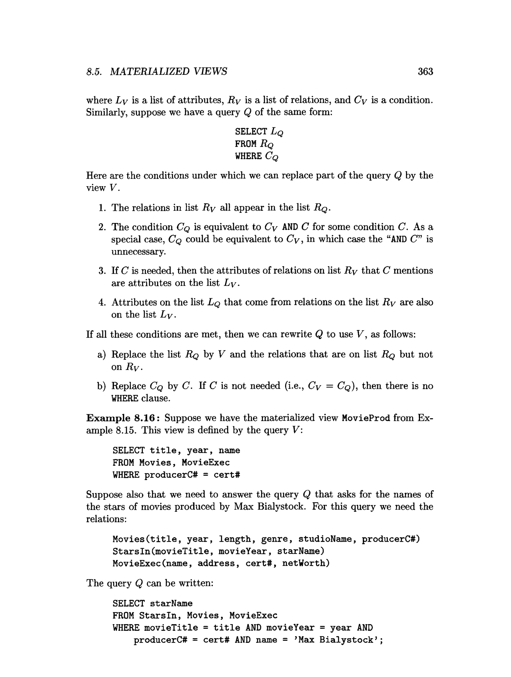 8.5. MATERIALIZED VIEWS 363
where Ly is a list of attributes, R y is a list of relations, and Cy is a condition.
Similarly, suppose we have a query Q of the same form:
SELECT L q
FROMRq
W
HERE C q
Here are the conditions under which we can replace part of the query Q by the
view V.
1. The relations in list R y all appear in the list R q .
2. The condition Cq is equivalent to Cy AN
D C for some condition C. As a
special case, Cq could be equivalent to Cy, in which case the “A
N
D C” is
unnecessary.
3. If C is needed, then the attributes of relations on list R y that C mentions
are attributes on the list Ly.
4. Attributes on the list Lq that come from relations on the list R y are also
on the list Ly.
If all these conditions are met, then we can rewrite Q to use V, as follows:
a) Replace the list Rq by V and the relations that are on list Rq but not
on R y.
b) Replace Cq by C. If C is not needed (i.e., Cy = Cq ), then there is no
W
HEREclause.
Exam ple 8.16: Suppose we have the materialized view MovieProd from Ex­
ample 8.15. This view is defined by the query V:
SELECT t i t l e , year, name
FROM Movies, MovieExec
W
HERE producerC# = cert#
Suppose also that we need to answer the query Q that asks for the names of
the stars of movies produced by Max Bialystock. For this query we need the
relations:
M o v ies(title, year, length, genre, studioName, producerC#)
S tarsln(m ovieT itle, movieYear, starName)
MovieExec(name, address, ce rt# , netWorth)
The query Q can be written:
SELECT starName
FROM S ta rsln , Movies, MovieExec
W
HERE m ovieTitle = t i t l e A
N
D movieYear = year A
N
D
producerC# = cert# A
N
D name = ’Max B ialystock’ ;
 