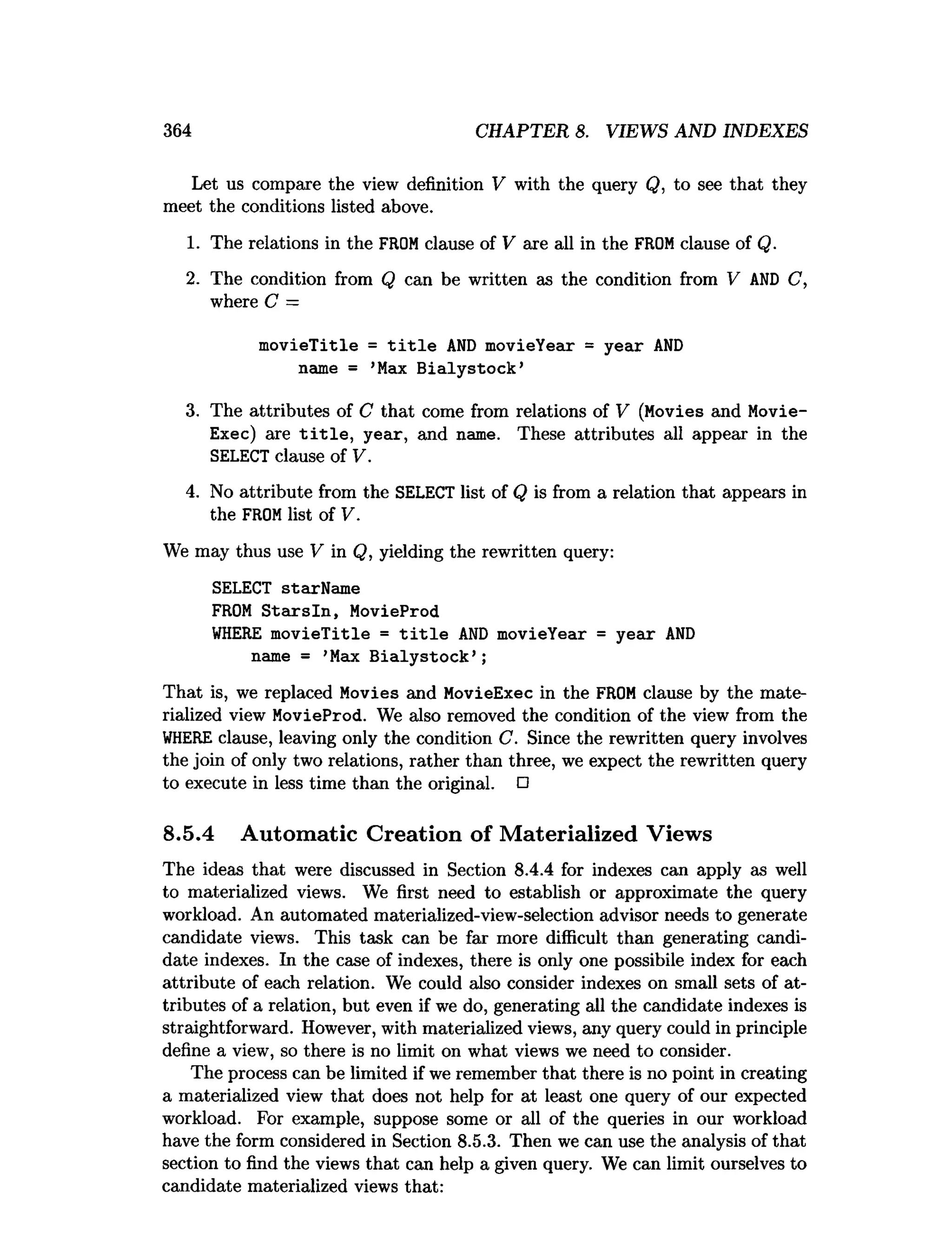 364 CHAPTER 8. VIEWS AND INDEXES
Let us compare the view definition V with the query Q, to see that they
meet the conditions listed above.
1. The relations in the FROMclause of V are all in the FROMclause of Q.
2. The condition from Q can be written as the condition from V AN
D C,
where C —
m ovieTitle = t i t l e A
N
D movieYear = year A
N
D
name = ’Max B ialystock’
3. The attributes of C that come from relations of V (Movies and Movie­
Exec) are t i t l e , year, and name. These attributes all appear in the
SELECT clause of V.
4. No attribute from the SELECT list of Q is from a relation that appears in
the FROMlist of V.
We may thus use V in Q, yielding the rewritten query:
SELECT starName
FROM S ta rsln , MovieProd
W
HERE m ovieTitle = t i t l e A
N
D movieYear = year A
N
D
name = ’Max B ialystock’ ;
That is, we replaced Movies and MovieExec in the FROM clause by the mate­
rialized view MovieProd. We also removed the condition of the view from the
W
HERE clause, leaving only the condition C. Since the rewritten query involves
the join of only two relations, rather than three, we expect the rewritten query
to execute in less time than the original. □
8.5.4 Automatic Creation of Materialized Views
The ideas that were discussed in Section 8.4.4 for indexes can apply as well
to materialized views. We first need to establish or approximate the query
workload. An automated materialized-view-selection advisor needs to generate
candidate views. This task can be far more difficult than generating candi­
date indexes. In the case of indexes, there is only one possibile index for each
attribute of each relation. We could also consider indexes on small sets of at­
tributes of a relation, but even if we do, generating all the candidate indexes is
straightforward. However, with materialized views, any query could in principle
define a view, so there is no limit on what views we need to consider.
The process can be limited if we remember that there is no point in creating
a materialized view that does not help for at least one query of our expected
workload. For example, suppose some or all of the queries in our workload
have the form considered in Section 8.5.3. Then we can use the analysis of that
section to find the views that can help a given query. We can limit ourselves to
candidate materialized views that:
 