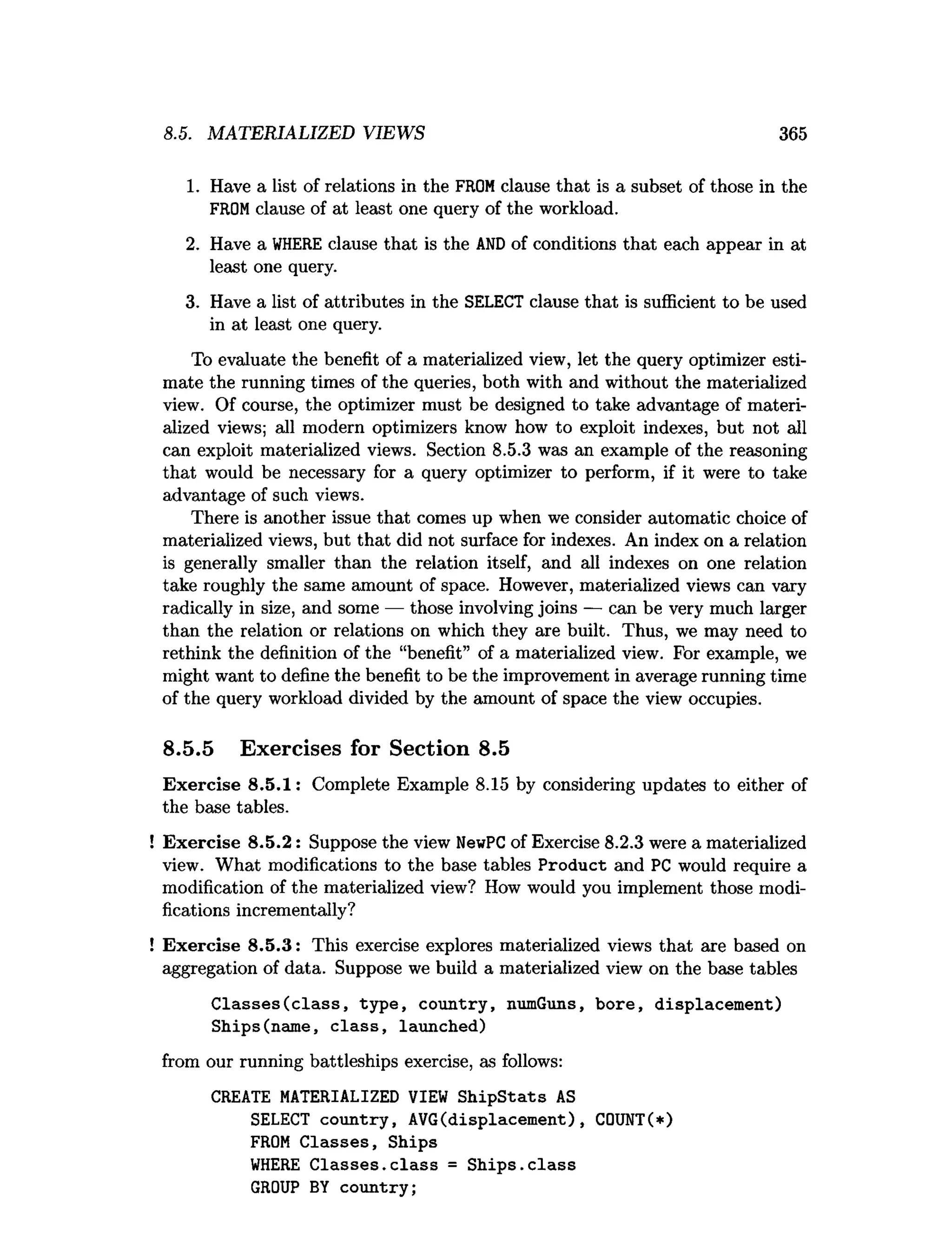 8.5. MATERIALIZED VIEWS 365
1. Have a list of relations in the FROMclause that is a subset of those in the
FROMclause of at least one query of the workload.
2. Have a W
HERE clause that is the A
N
Dof conditions that each appear in at
least one query.
3. Have a list of attributes in the SELECT clause that is sufficient to be used
in at least one query.
To evaluate the benefit of a materialized view, let the query optimizer esti­
mate the running times of the queries, both with and without the materialized
view. Of course, the optimizer must be designed to take advantage of materi­
alized views; all modern optimizers know how to exploit indexes, but not all
can exploit materialized views. Section 8.5.3 was an example of the reasoning
that would be necessary for a query optimizer to perform, if it were to take
advantage of such views.
There is another issue that comes up when we consider automatic choice of
materialized views, but that did not surface for indexes. An index on a relation
is generally smaller than the relation itself, and all indexes on one relation
take roughly the same amount of space. However, materialized views can vary
radically in size, and some — those involving joins — can be very much larger
than the relation or relations on which they are built. Thus, we may need to
rethink the definition of the “benefit” of a materialized view. For example, we
might want to define the benefit to be the improvement in average running time
of the query workload divided by the amount of space the view occupies.
8.5.5 Exercises for Section 8.5
Exercise 8.5.1: Complete Example 8.15 by considering updates to either of
the base tables.
Exercise 8.5.2: Suppose the view NewPC of Exercise 8.2.3 were a materialized
view. What modifications to the base tables Product and PC would require a
modification of the materialized view? How would you implement those modi­
fications incrementally?
Exercise 8.5.3: This exercise explores materialized views that are based on
aggregation of data. Suppose we build a materialized view on the base tables
C lasses(class, type, country, numGuns, bore, displacement)
Ships(name, c la ss, launched)
from our running battleships exercise, as follows:
CREATE MATERIALIZED VIEW ShipStats AS
SELECT country, AVG(displacement) , COUNT(*)
FROM C lasses, Ships
W
HERE C lasses.class = S hips.class
GROUP BY country;
 