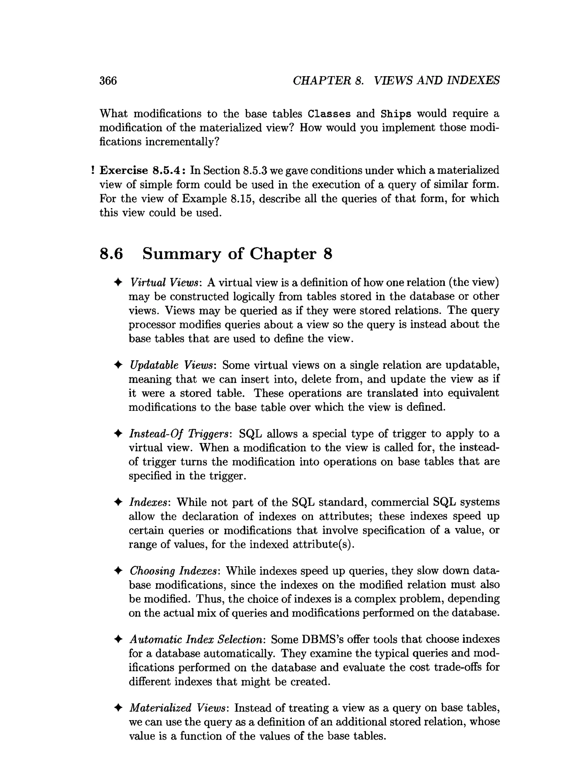 366 CHAPTER 8. VIEWS AND INDEXES
What modifications to the base tables Classes and Ships would require a
modification of the materialized view? How would you implement those modi­
fications incrementally?
Exercise 8.5.4: In Section 8.5.3 we gave conditions under which a materialized
view of simple form could be used in the execution of a query of similar form.
For the view of Example 8.15, describe all the queries of that form, for which
this view could be used.
8.6 Summary of Chapter 8
♦ Virtual Views: A virtual view is a definition of how one relation (the view)
may be constructed logically from tables stored in the database or other
views. Views may be queried as if they were stored relations. The query
processor modifies queries about a view so the query is instead about the
base tables that are used to define the view.
♦ Updatable Views: Some virtual views on a single relation are updatable,
meaning that we can insert into, delete from, and update the view as if
it were a stored table. These operations are translated into equivalent
modifications to the base table over which the view is defined.
♦ Instead-Of Triggers: SQL allows a special type of trigger to apply to a
virtual view. When a modification to the view is called for, the instead-
of trigger turns the modification into operations on base tables that are
specified in the trigger.
♦ Indexes: While not part of the SQL standard, commercial SQL systems
allow the declaration of indexes on attributes; these indexes speed up
certain queries or modifications that involve specification of a value, or
range of values, for the indexed attribute(s).
♦ Choosing Indexes: While indexes speed up queries, they slow down data­
base modifications, since the indexes on the modified relation must also
be modified. Thus, the choice of indexes is a complex problem, depending
on the actual mix of queries and modifications performed on the database.
♦ Automatic Index Selection: Some DBMS’s offer tools that choose indexes
for a database automatically. They examine the typical queries and mod­
ifications performed on the database and evaluate the cost trade-offs for
different indexes that might be created.
4- Materialized Views: Instead of treating a view as a query on base tables,
we can use the query as a definition of an additional stored relation, whose
value is a function of the values of the base tables.
 