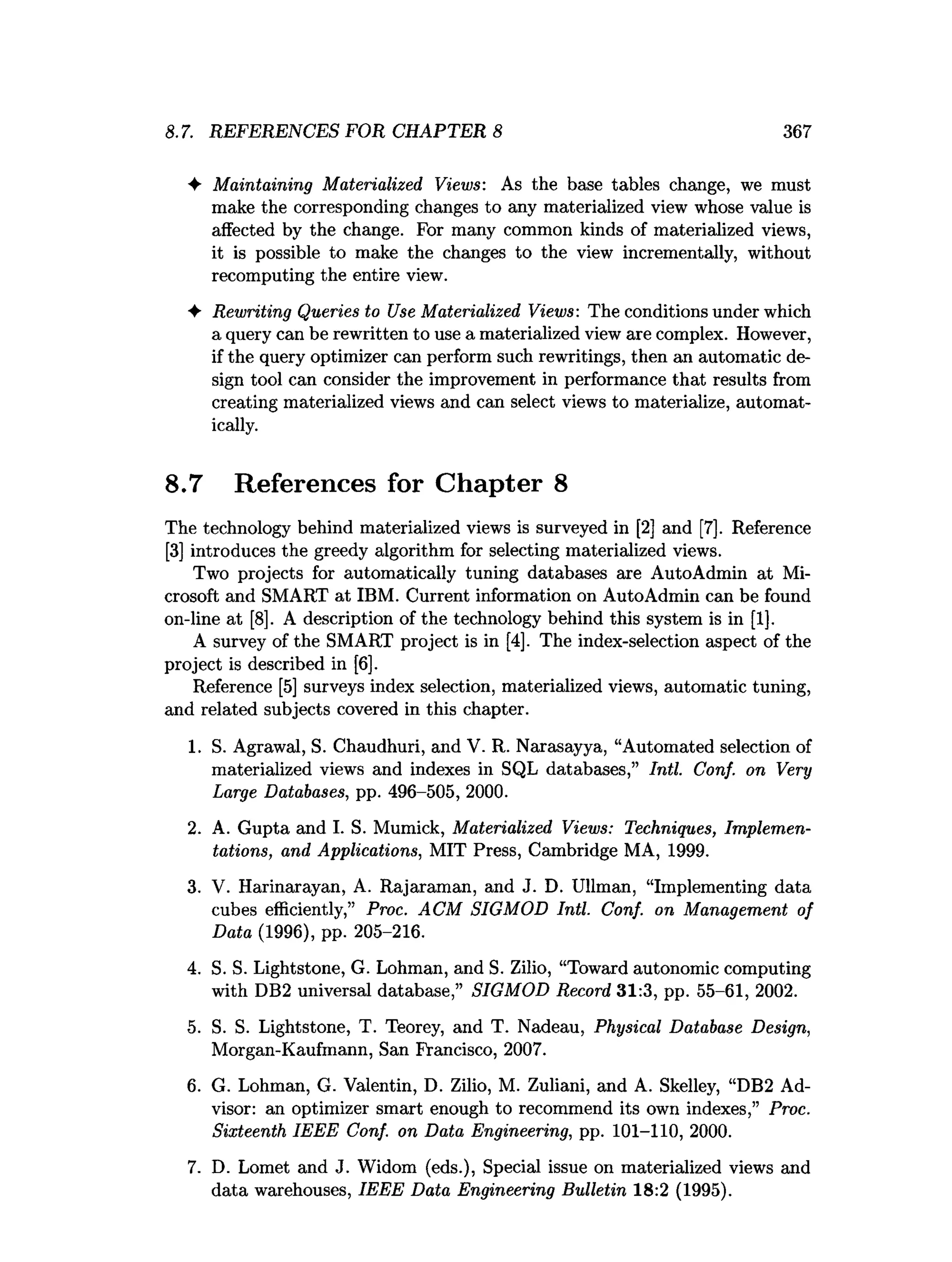 8.7. REFERENCES FOR CHAPTER 8 367
♦ Maintaining Materialized Views: As the base tables change, we must
make the corresponding changes to any materialized view whose value is
affected by the change. For many common kinds of materialized views,
it is possible to make the changes to the view incrementally, without
recomputing the entire view.
♦ Rewriting Queries to Use Materialized Views: The conditions under which
a query can be rewritten to use a materialized view are complex. However,
if the query optimizer can perform such rewritings, then an automatic de­
sign tool can consider the improvement in performance that results from
creating materialized views and can select views to materialize, automat­
ically.
8.7 References for Chapter 8
The technology behind materialized views is surveyed in [2] and [7]. Reference
[3] introduces the greedy algorithm for selecting materialized views.
Two projects for automatically tuning databases axe AutoAdmin at Mi­
crosoft and SMART at IBM. Current information on AutoAdmin can be found
on-line at [8]. A description of the technology behind this system is in [1].
A survey of the SMART project is in [4]. The index-selection aspect of the
project is described in [6].
Reference [5] surveys index selection, materialized views, automatic tuning,
and related subjects covered in this chapter.
1. S. Agrawal, S. Chaudhuri, and V. R. Narasayya, “Automated selection of
materialized views and indexes in SQL databases,” Intl. Conf. on Very
Large Databases, pp. 496-505, 2000.
2. A. Gupta and I. S. Mumick, Materialized Views: Techniques, Implemen­
tations, and Applications, MIT Press, Cambridge MA, 1999.
3. V. Harinarayan, A. Rajaraman, and J. D. Ullman, “Implementing data
cubes efficiently,” Proc. ACM SIGMOD Intl. Conf. on Management of
Data (1996), pp. 205-216.
4. S. S. Lightstone, G. Lohman, and S. Zilio, “Toward autonomic computing
with DB2 universal database,” SIGMOD Record 31:3, pp. 55-61, 2002.
5. S. S. Lightstone, T. Teorey, and T. Nadeau, Physical Database Design,
Morgan-Kaufmann, San Francisco, 2007.
6. G. Lohman, G. Valentin, D. Zilio, M. Zuliani, and A. Skelley, “DB2 Ad­
visor: an optimizer smart enough to recommend its own indexes,” Proc.
Sixteenth IEEE Conf. on Data Engineering, pp. 101-110, 2000.
7. D. Lomet and J. Widom (eds.), Special issue on materialized views and
data warehouses, IEEE Data Engineering Bulletin 18:2 (1995).
 