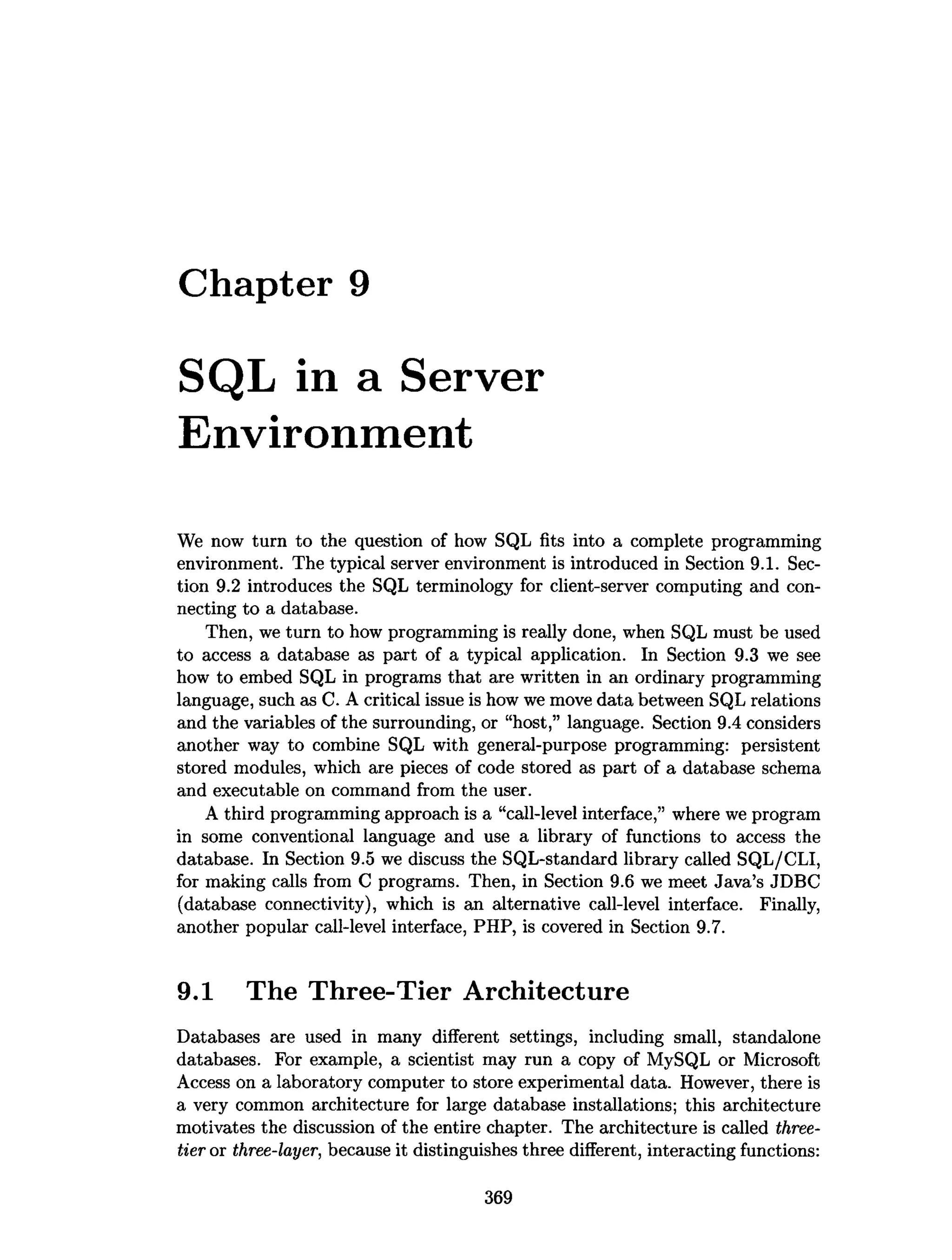 Chapter 9
SQL in a Server
Environment
We now turn to the question of how SQL fits into a complete programming
environment. The typical server environment is introduced in Section 9.1. Sec­
tion 9.2 introduces the SQL terminology for client-server computing and con­
necting to a database.
Then, we turn to how programming is really done, when SQL must be used
to access a database as part of a typical application. In Section 9.3 we see
how to embed SQL in programs that are written in an ordinary programming
language, such as C. A critical issue is how we move data between SQL relations
and the variables of the surrounding, or “host,” language. Section 9.4 considers
another way to combine SQL with general-purpose programming: persistent
stored modules, which are pieces of code stored as part of a database schema
and executable on command from the user.
A third programming approach is a “call-level interface,” where we program
in some conventional language and use a library of functions to access the
database. In Section 9.5 we discuss the SQL-standard library called SQL/CLI,
for making calls from C programs. Then, in Section 9.6 we meet Java’s JDBC
(database connectivity), which is an alternative call-level interface. Finally,
another popular call-level interface, PHP, is covered in Section 9.7.
9.1 The Three-Tier Architecture
Databases are used in many different settings, including small, standalone
databases. For example, a scientist may run a copy of MySQL or Microsoft
Access on a laboratory computer to store experimental data. However, there is
a very common architecture for large database installations; this architecture
motivates the discussion of the entire chapter. The architecture is called three-
tier or three-layer, because it distinguishes three different, interacting functions:
369
 