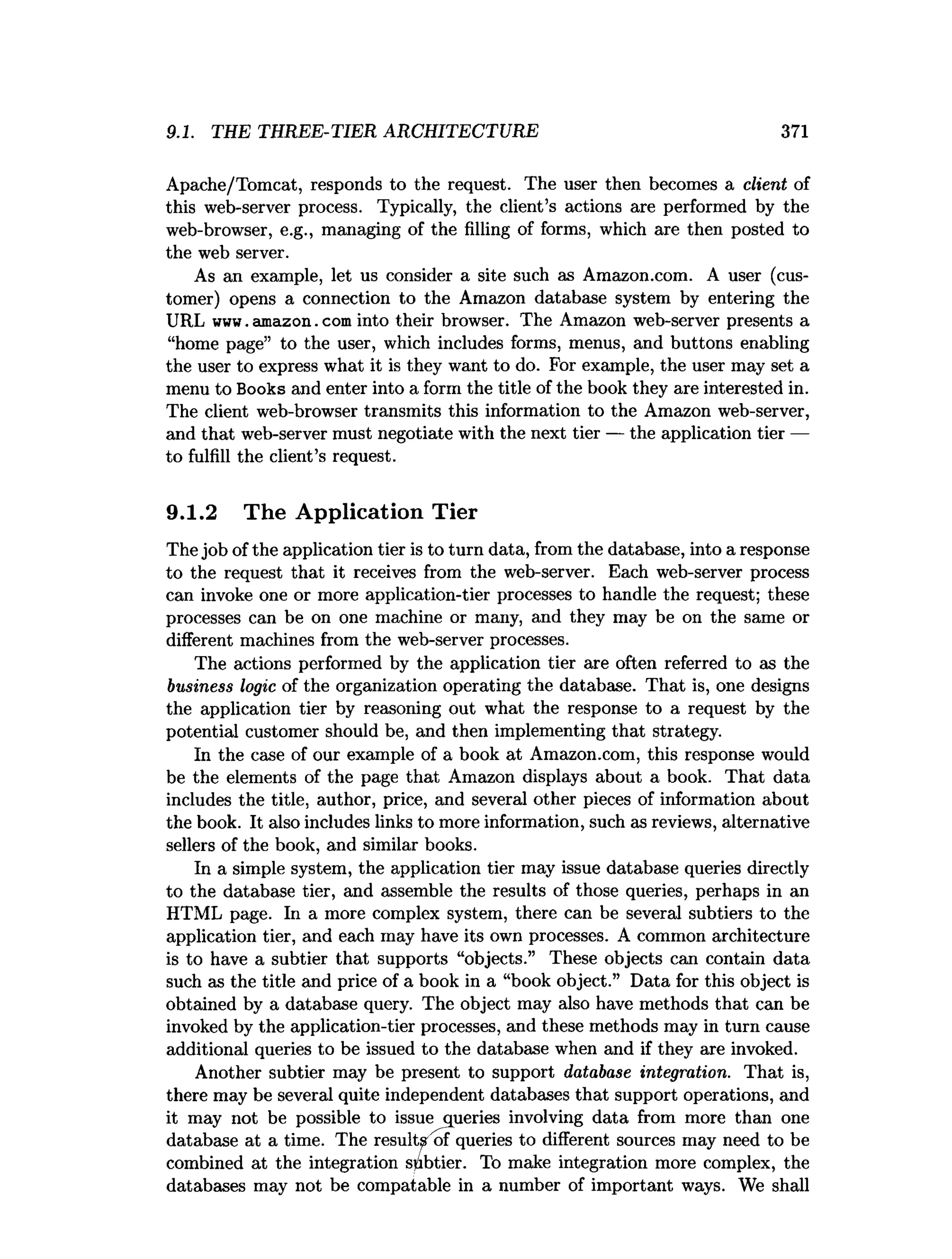 9.1. THE THREE-TIER ARCHITECTURE 371
Apache/Tomcat, responds to the request. The user then becomes a client of
this web-server process. Typically, the client’s actions are performed by the
web-browser, e.g., managing of the filling of forms, which are then posted to
the web server.
As an example, let us consider a site such as Amazon.com. A user (cus­
tomer) opens a connection to the Amazon database system by entering the
URL www. amazon. com into their browser. The Amazon web-server presents a
“home page” to the user, which includes forms, menus, and buttons enabling
the user to express what it is they want to do. For example, the user may set a
menu to Books and enter into a form the title of the book they are interested in.
The client web-browser transmits this information to the Amazon web-server,
and that web-server must negotiate with the next tier — the application tier —
to fulfill the client’s request.
9.1.2 The Application Tier
The job of the application tier is to turn data, from the database, into a response
to the request that it receives from the web-server. Each web-server process
can invoke one or more application-tier processes to handle the request; these
processes can be on one machine or many, and they may be on the same or
different machines from the web-server processes.
The actions performed by the application tier are often referred to as the
business logic of the organization operating the database. That is, one designs
the application tier by reasoning out what the response to a request by the
potential customer should be, and then implementing that strategy.
In the case of our example of a book at Amazon.com, this response would
be the elements of the page that Amazon displays about a book. That data
includes the title, author, price, and several other pieces of information about
the book. It also includes links to more information, such as reviews, alternative
sellers of the book, and similar books.
In a simple system, the application tier may issue database queries directly
to the database tier, and assemble the results of those queries, perhaps in an
HTML page. In a more complex system, there can be several subtiers to the
application tier, and each may have its own processes. A common architecture
is to have a subtier that supports “objects.” These objects can contain data
such as the title and price of a book in a “book object.” Data for this object is
obtained by a database query. The object may also have methods that can be
invoked by the application-tier processes, and these methods may in turn cause
additional queries to be issued to the database when and if they are invoked.
Another subtier may be present to support database integration. That is,
there may be several quite independent databases that support operations, and
it may not be possible to issue queries involving data from more than one
database at a time. The result^'of queries to different sources may need to be
combined at the integration subtier. To make integration more complex, the
databases may not be compatable in a number of important ways. We shall
 