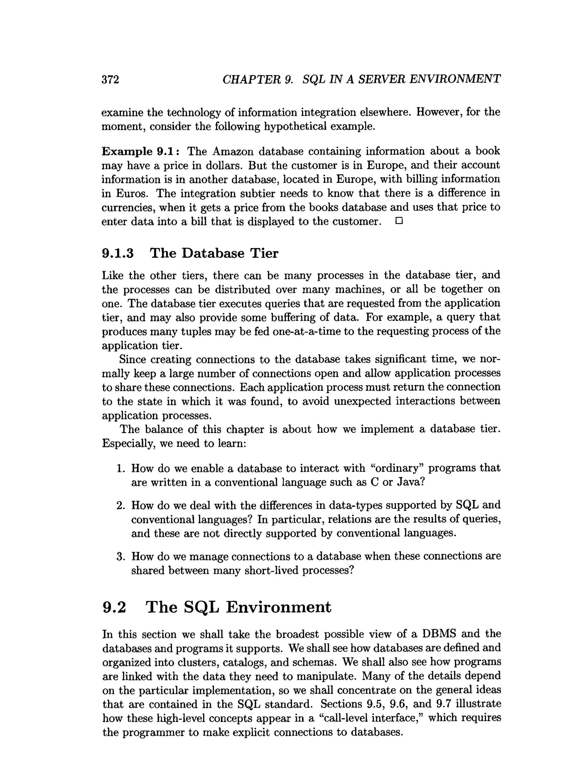 372 CHAPTER 9. SQL IN A SERVER ENVIRONMENT
examine the technology of information integration elsewhere. However, for the
moment, consider the following hypothetical example.
Exam ple 9.1: The Amazon database containing information about a book
may have a price in dollars. But the customer is in Europe, and their account
information is in another database, located in Europe, with billing information
in Euros. The integration subtier needs to know that there is a difference in
currencies, when it gets a price from the books database and uses that price to
enter data into a bill that is displayed to the customer. □
9.1.3 The Database Tier
Like the other tiers, there can be many processes in the database tier, and
the processes can be distributed over many machines, or all be together on
one. The database tier executes queries that are requested from the application
tier, and may also provide some buffering of data. For example, a query that
produces many tuples may be fed one-at-a-time to the requesting process of the
application tier.
Since creating connections to the database takes significant time, we nor­
mally keep a large number of connections open and allow application processes
to share these connections. Each application process must return the connection
to the state in which it was found, to avoid unexpected interactions between
application processes.
The balance of this chapter is about how we implement a database tier.
Especially, we need to learn:
1. How do we enable a database to interact with “ordinary” programs that
are written in a conventional language such as C or Java?
2. How do we deal with the differences in data-types supported by SQL and
conventional languages? In particular, relations are the results of queries,
and these are not directly supported by conventional languages.
3. How do we manage connections to a database when these connections are
shared between many short-lived processes?
9.2 The SQL Environment
In this section we shall take the broadest possible view of a DBMS and the
databases and programs it supports. We shall see how databases are defined and
organized into clusters, catalogs, and schemas. We shall also see how programs
are linked with the data they need to manipulate. Many of the details depend
on the particular implementation, so we shall concentrate on the general ideas
that are contained in the SQL standard. Sections 9.5, 9.6, and 9.7 illustrate
how these high-level concepts appear in a “call-level interface,” which requires
the programmer to make explicit connections to databases.
 