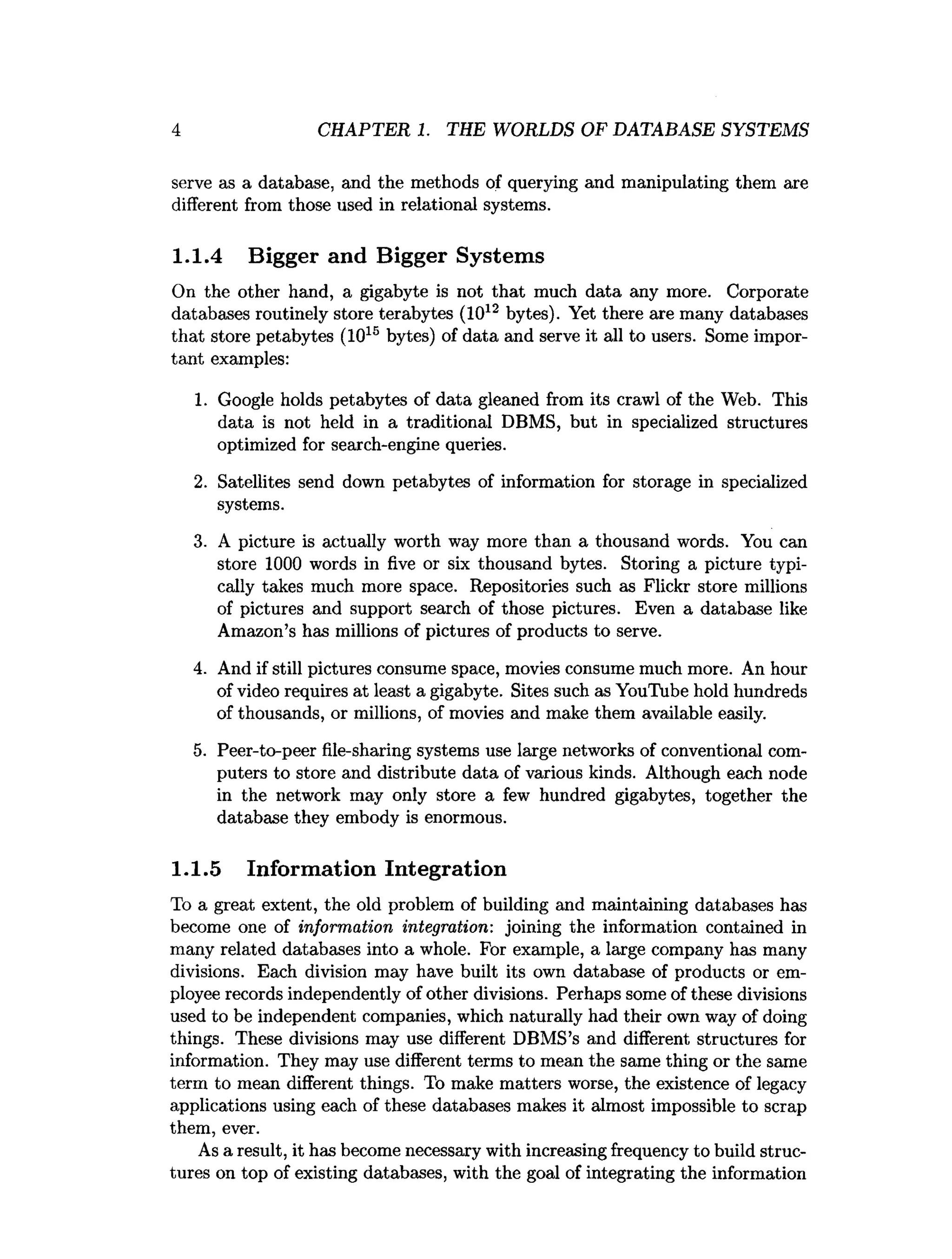 4 CHAPTER 1. THE WORLDS OF DATABASE SYSTEMS
serve as a database, and the methods of querying and manipulating them are
different from those used in relational systems.
1.1.4 Bigger and Bigger Systems
On the other hand, a gigabyte is not that much data any more. Corporate
databases routinely store terabytes (1012 bytes). Yet there are many databases
that store petabytes (101S bytes) of data and serve it all to users. Some impor­
tant examples:
1. Google holds petabytes of data gleaned from its crawl of the Web. This
data is not held in a traditional DBMS, but in specialized structures
optimized for search-engine queries.
2. Satellites send down petabytes of information for storage in specialized
systems.
3. A picture is actually worth way more than a thousand words. You can
store 1000 words in five or six thousand bytes. Storing a picture typi­
cally takes much more space. Repositories such as Flickr store millions
of pictures and support search of those pictures. Even a database like
Amazon’s has millions of pictures of products to serve.
4. And if still pictures consume space, movies consume much more. An hour
of video requires at least a gigabyte. Sites such as YouTube hold hundreds
of thousands, or millions, of movies and make them available easily.
5. Peer-to-peer file-sharing systems use large networks of conventional com­
puters to store and distribute data of various kinds. Although each node
in the network may only store a few hundred gigabytes, together the
database they embody is enormous.
1.1.5 Information Integration
To a great extent, the old problem of building and maintaining databases has
become one of information integration: joining the information contained in
many related databases into a whole. For example, a large company has many
divisions. Each division may have built its own database of products or em­
ployee records independently of other divisions. Perhaps some of these divisions
used to be independent companies, which naturally had their own way of doing
things. These divisions may use different DBMS’s and different structures for
information. They may use different terms to mean the same thing or the same
term to mean different things. To make matters worse, the existence of legacy
applications using each of these databases makes it almost impossible to scrap
them, ever.
As a result, it has become necessary with increasing frequency to build struc­
tures on top of existing databases, with the goal of integrating the information
 