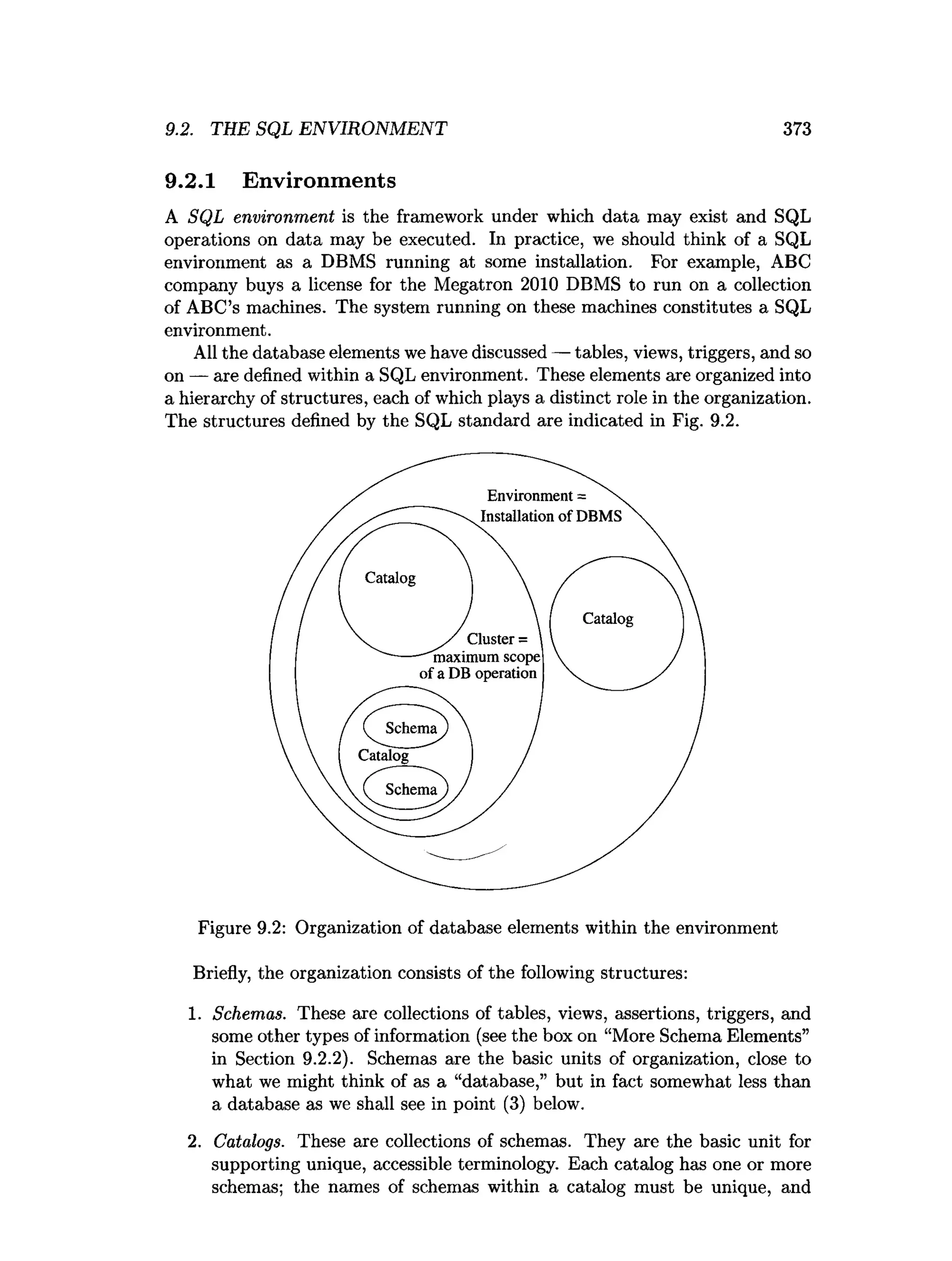9.2. THE SQL ENVIRONMENT 373
9.2.1 Environments
A SQL environment is the framework under which data may exist and SQL
operations on data may be executed. In practice, we should think of a SQL
environment as a DBMS running at some installation. For example, ABC
company buys a license for the Megatron 2010 DBMS to run on a collection
of ABC’s machines. The system running on these machines constitutes a SQL
environment.
All the database elements we have discussed — tables, views, triggers, and so
on — are defined within a SQL environment. These elements axe organized into
a hierarchy of structures, each of which plays a distinct role in the organization.
The structures defined by the SQL standard are indicated in Fig. 9.2.
Figure 9.2: Organization of database elements within the environment
Briefly, the organization consists of the following structures:
1. Schemas. These are collections of tables, views, assertions, triggers, and
some other types of information (see the box on “More Schema Elements”
in Section 9.2.2). Schemas are the basic units of organization, close to
what we might think of as a “database,” but in fact somewhat less than
a database as we shall see in point (3) below.
2. Catalogs. These are collections of schemas. They are the basic unit for
supporting unique, accessible terminology. Each catalog has one or more
schemas; the names of schemas within a catalog must be unique, and
 