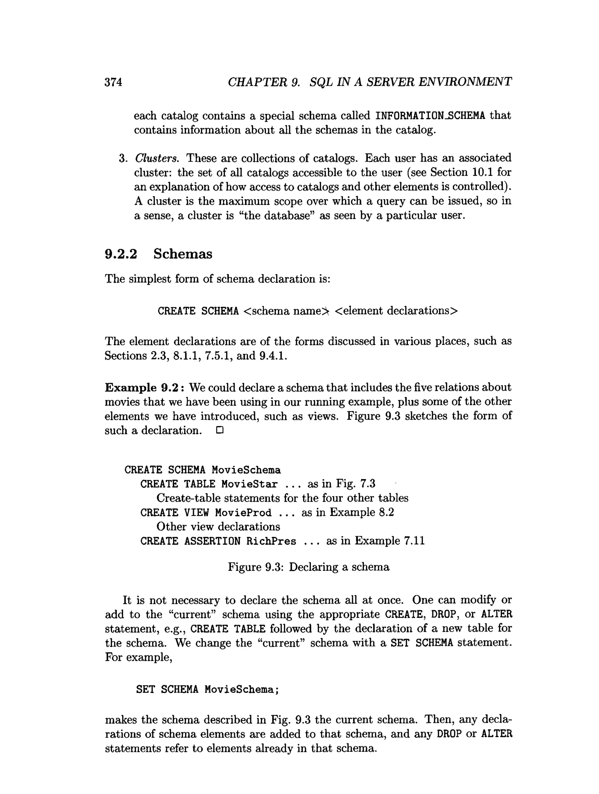 374 CHAPTER 9. SQL IN A SERVER ENVIRONMENT
each catalog contains a special schema called INFORMATION_SCHEMA that
contains information about a
l
lthe schemas in the catalog.
3. Clusters. These are collections of catalogs. Each user has an associated
cluster: the set of all catalogs accessible to the user (see Section 10.1 for
an explanation of how access to catalogs and other elements is controlled).
A cluster is the maximum scope over which a query can be issued, so in
a sense, a cluster is “the database” as seen by a particular user.
9.2.2 Schemas
The simplest form of schema declaration is:
CREATE SCHEM
A <schema name> <element declarations>
The element declarations are of the forms discussed in various places, such as
Sections 2.3, 8.1.1, 7.5.1, and 9.4.1.
Exam ple 9.2: We could declare a schema that includes the five relations about
movies that we have been using in our running example, plus some of the other
elements we have introduced, such as views. Figure 9.3 sketches the form of
such a declaration. O
CREATE SCHEM
A MovieSchema
CREATE TABLE MovieStar . . . as in Fig. 7.3
Create-table statements for the four other tables
CREATE VIEW MovieProd . . . as in Example 8.2
Other view declarations
CREATE ASSERTION RichPres . . . as in Example 7.11
Figure 9.3: Declaring a schema
It is not necessary to declare the schema all at once. One can modify or
add to the “current” schema using the appropriate CREATE, DROP, or ALTER
statement, e.g., CREATE TABLE followed by the declaration of a new table for
the schema. We change the “current” schema with a SET SCHEM
A statement.
For example,
SET SCHEM
A MovieSchema;
makes the schema described in Fig. 9.3 the current schema. Then, any decla­
rations of schema elements are added to that schema, and any DROP or ALTER
statements refer to elements already in that schema.
 