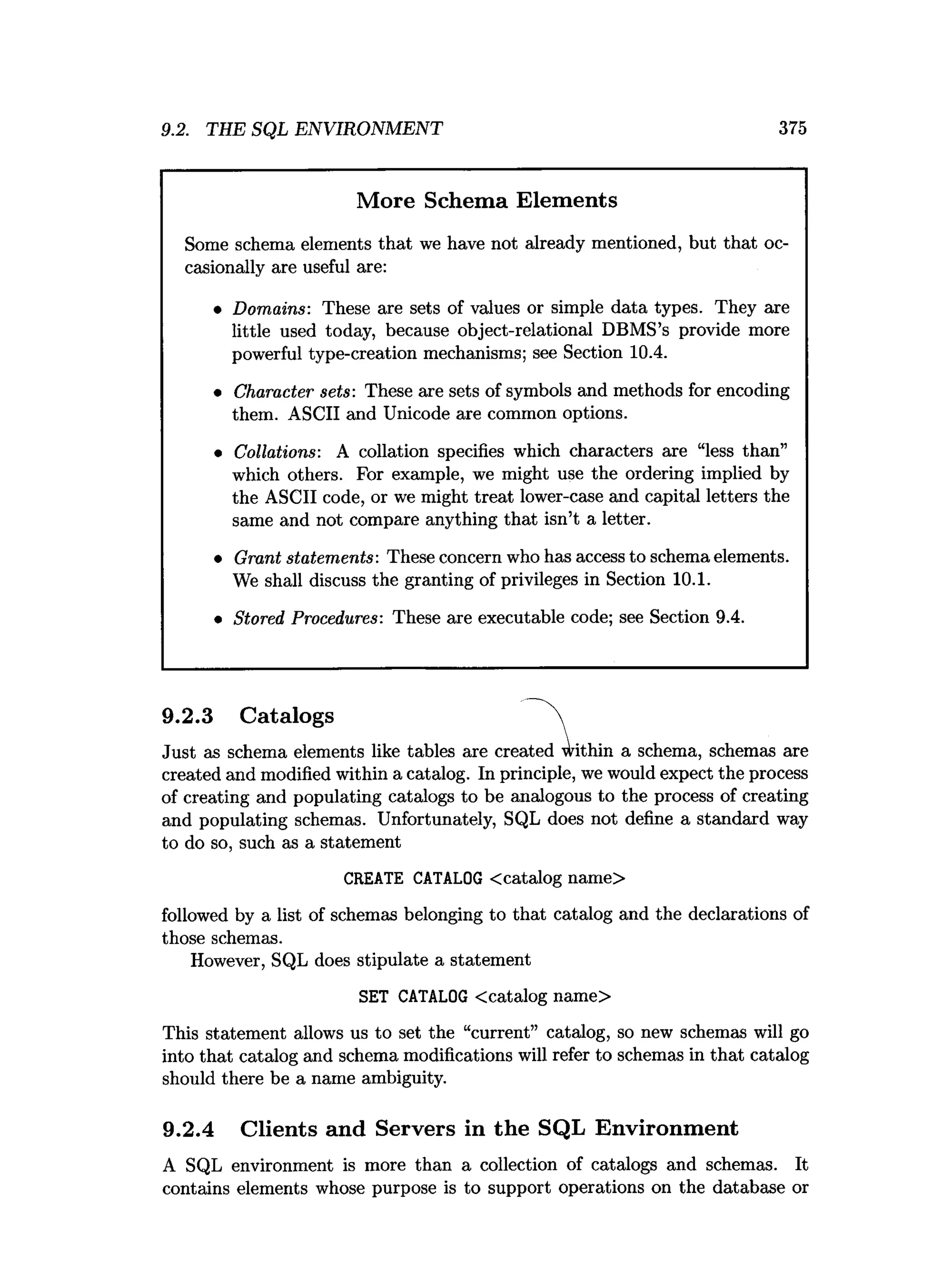 9.2. THE SQL ENVIRONMENT 375
More Schema Elements
Some schema elements that we have not already mentioned, but that oc­
casionally are useful are:
• Domains: These are sets of values or simple data types. They are
little used today, because object-relational DBMS’s provide more
powerful type-creation mechanisms; see Section 10.4.
• Character sets: These are sets of symbols and methods for encoding
them. ASCII and Unicode are common options.
• Collations: A collation specifies which characters are “less than”
which others. For example, we might use the ordering implied by
the ASCII code, or we might treat lower-case and capital letters the
same and not compare anything that isn’t a letter.
• Grant statements: These concern who has access to schema elements.
We shall discuss the granting of privileges in Section 10.1.
• Stored Procedures: These are executable code; see Section 9.4.
Just as schema elements like tables are ere: ithin a schema, schemas are
created and modified within a catalog. In principle, we would expect the process
of creating and populating catalogs to be analogous to the process of creating
and populating schemas. Unfortunately, SQL does not define a standard way
to do so, such as a statement
followed by a list of schemas belonging to that catalog and the declarations of
those schemas.
However, SQL does stipulate a statement
This statement allows us to set the “current” catalog, so new schemas will go
into that catalog and schema modifications will refer to schemas in that catalog
should there be a name ambiguity.
9.2.4 Clients and Servers in the SQL Environment
9.2.3 Catalogs
CREATE CATALOG <catalog name>
SET CATALOG <catalog name>
A SQL environment is more than a collection of catalogs and schemas. It
contains elements whose purpose is to support operations on the database or
 