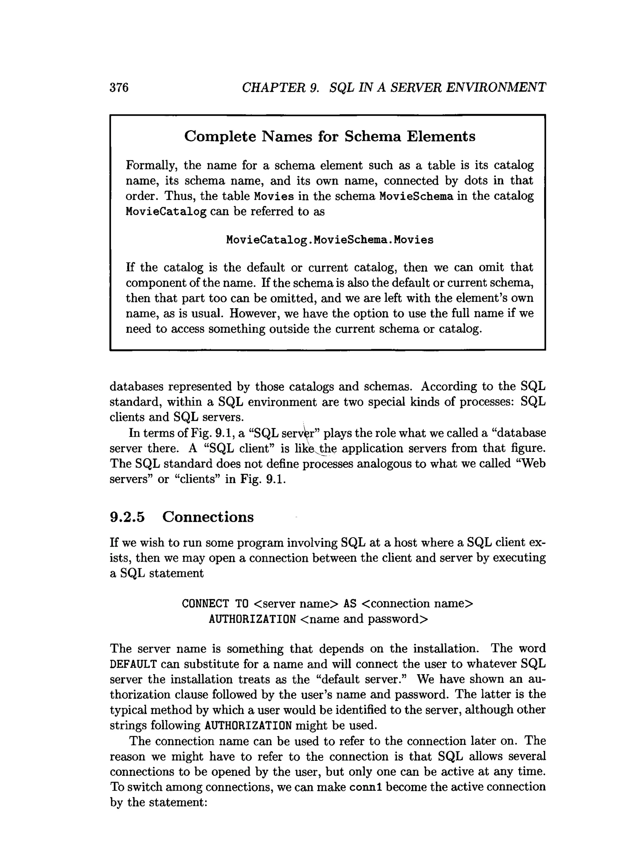 376 CHAPTER 9. SQL IN A SERVER ENVIRONMENT
Complete Names for Schema Elements
Formally, the name for a schema element such as a table is its catalog
name, its schema name, and its own name, connected by dots in that
order. Thus, the table Movies in the schema MovieSchema in the catalog
MovieCatalog can be referred to as
MovieCatalog.MovieSchema.Movies
If the catalog is the default or current catalog, then we can omit that
component of the name. If the schema is also the default or current schema,
then that part too can be omitted, and we are left with the element’s own
name, as is usual. However, we have the option to use the full name if we
need to access something outside the current schema or catalog.
databases represented by those catalogs and schemas. According to the SQL
standard, within a SQL environment are two special kinds of processes: SQL
clients and SQL servers.
In terms of Fig. 9.1, a “SQL server” plays the role what we called a “database
server there. A “SQL client” is like the application servers from that figure.
The SQL standard does not define processes analogous to what we called “Web
servers” or “clients” in Fig. 9.1.
9.2.5 Connections
If we wish to run some program involving SQL at a host where a SQL client ex­
ists, then we may open a connection between the client and server by executing
a SQL statement
CONNECT TO <server name> AS <connection name>
AUTHORIZATION <name and password>
The server name is something that depends on the installation. The word
DEFAULT can substitute for a name and will connect the user to whatever SQL
server the installation treats as the “default server.” We have shown an au­
thorization clause followed by the user’s name and password. The latter is the
typical method by which a user would be identified to the server, although other
strings following AUTHORIZATION might be used.
The connection name can be used to refer to the connection later on. The
reason we might have to refer to the connection is that SQL allows several
connections to be opened by the user, but only one can be active at any time.
To switch among connections, we can make connl become the active connection
by the statement:
 