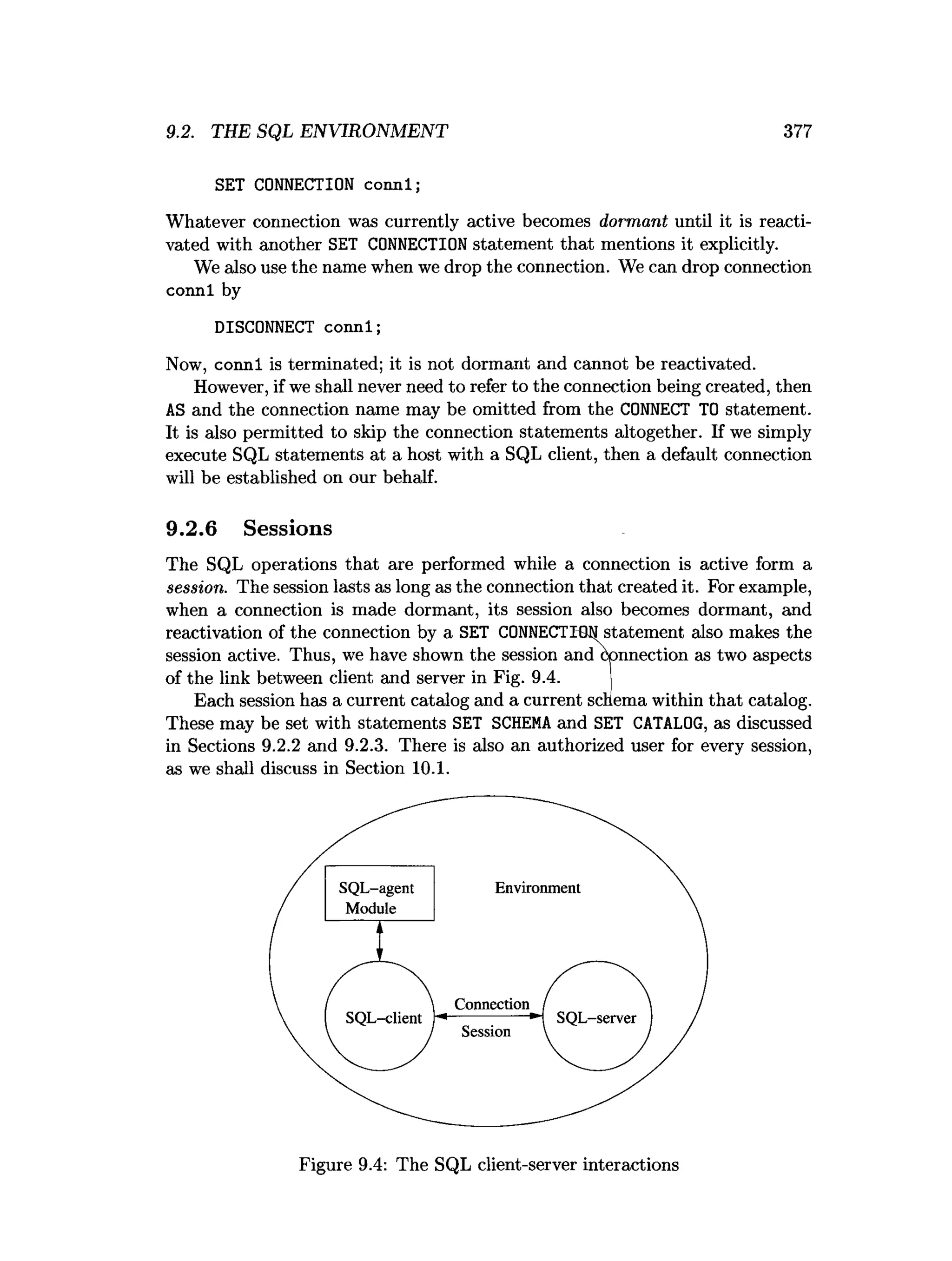 9.2. THE SQL ENVIRONMENT 377
SET CONNECTION connl;
Whatever connection was currently active becomes dormant until it is reacti­
vated with another SET CONNECTION statement that mentions it explicitly.
We also use the name when we drop the connection. We can drop connection
connl by
DISCONNECT connl;
Now, connl is terminated; it is not dormant and cannot be reactivated.
However, if we shall never need to refer to the connection being created, then
AS and the connection name may be omitted from the CONNECT TO statement.
It is also permitted to skip the connection statements altogether. If we simply
execute SQL statements at a host with a SQL client, then a default connection
will be established on our behalf.
9.2.6 Sessions
The SQL operations that are performed while a connection is active form a
session. The session lasts as long as the connection that created it. For example,
when a connection is made dormant, its session also becomes dormant, and
reactivation of the connection by a SET CONNECTION statement also makes the
session active. Thus, we have shown the session and connection as two aspects
of the link between client and server in Fig. 9.4. j
Each session has a current catalog and a current schema within that catalog.
These may be set with statements SET SCHEM
Aand SET CATALOG, as discussed
in Sections 9.2.2 and 9.2.3. There is also an authorized user for every session,
as we shall discuss in Section 10.1.
Figure 9.4: The SQL client-server interactions
 