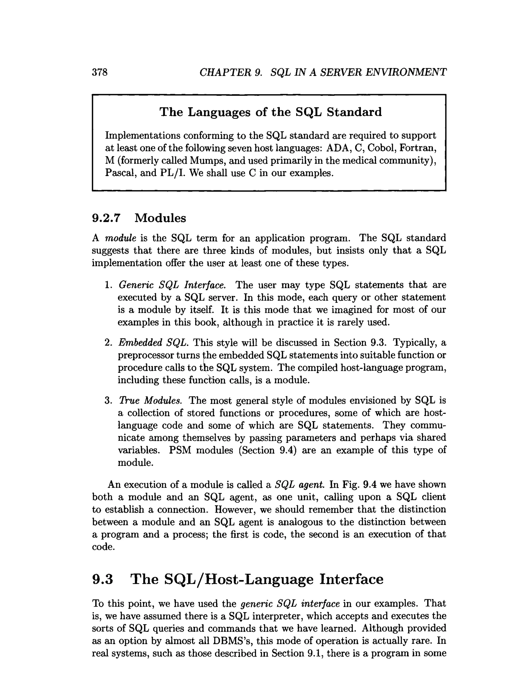 378 CHAPTER 9. SQL IN A SERVER ENVIRONMENT
The Languages of the SQL Standard
Implementations conforming to the SQL standard are required to support
at least one of the following seven host languages: ADA, C, Cobol, Fortran,
M (formerly called Mumps, and used primarily in the medical community),
Pascal, and PL/I. We shall use C in our examples.
9.2.7 Modules
A module is the SQL term for an application program. The SQL standard
suggests that there are three kinds of modules, but insists only that a SQL
implementation offer the user at least one of these types.
1. Generic SQL Interface. The user may type SQL statements that axe
executed by a SQL server. In this mode, each query or other statement
is a module by itself. It is this mode that we imagined for most of our
examples in this book, although in practice it is rarely used.
2. Embedded SQL. This style will be discussed in Section 9.3. Typically, a
preprocessor turns the embedded SQL statements into suitable function or
procedure calls to the SQL system. The compiled host-language program,
including these function calls, is a module.
3. True Modules. The most general style of modules envisioned by SQL is
a collection of stored functions or procedures, some of which are host-
language code and some of which are SQL statements. They commu­
nicate among themselves by passing parameters and perhaps via shared
variables. PSM modules (Section 9.4) are an example of this type of
module.
An execution of a module is called a SQL agent. In Fig. 9.4 we have shown
both a module and an SQL agent, as one unit, calling upon a SQL client
to establish a connection. However, we should remember that the distinction
between a module and an SQL agent is analogous to the distinction between
a program and a process; the first is code, the second is an execution of that
code.
9.3 The SQL/Host-Language Interface
To this point, we have used the generic SQL interface in our examples. That
is, we have assumed there is a SQL interpreter, which accepts and executes the
sorts of SQL queries and commands that we have learned. Although provided
as an option by almost all DBMS’s, this mode of operation is actually rare. In
real systems, such as those described in Section 9.1, there is a program in some
 