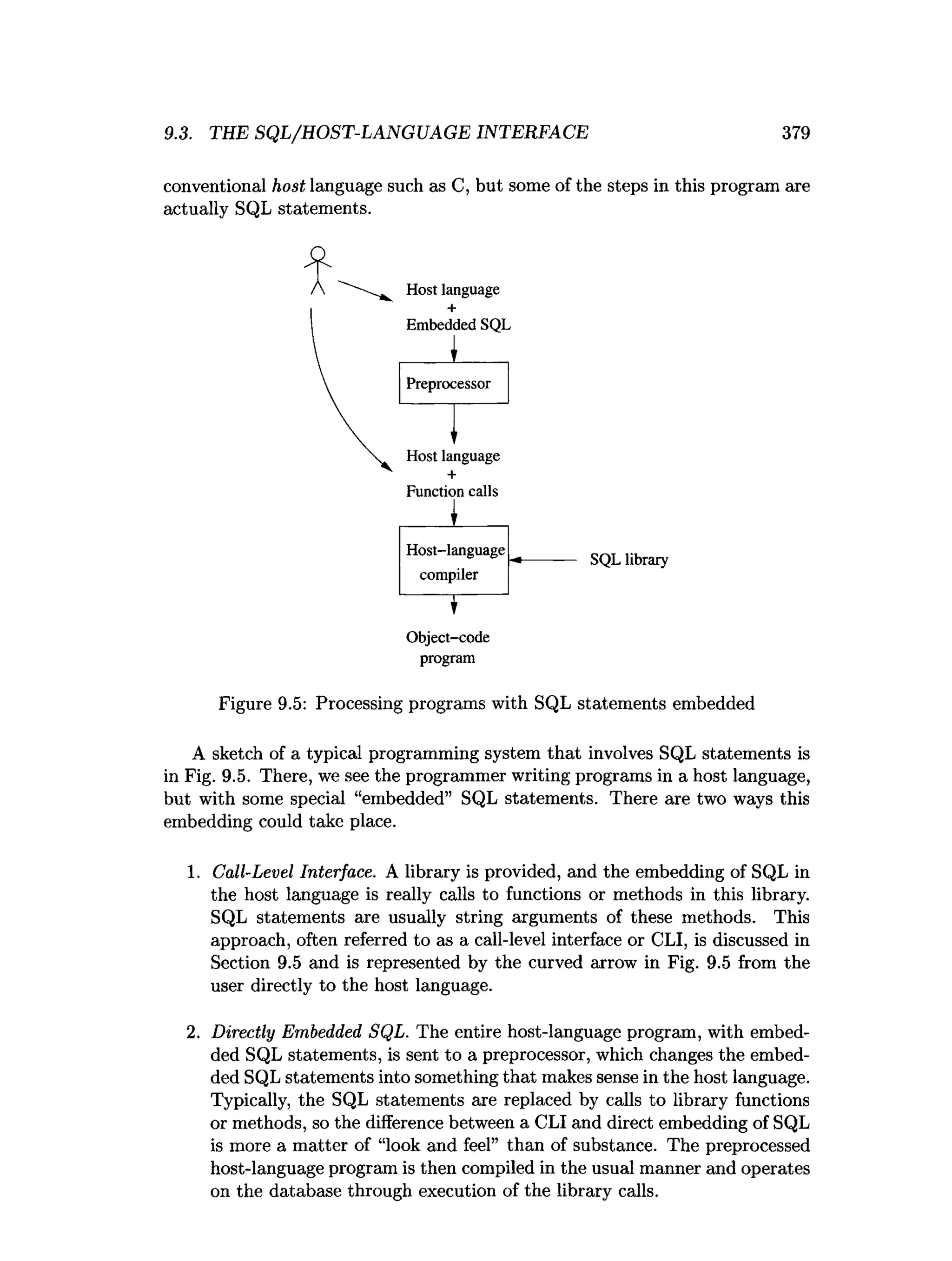 9.3. THE SQL/HOST-LANGUAGE INTERFACE 379
conventional host language such as C, but some of the steps in this program are
actually SQL statements.
Host language
Host-language
compiler
T
O bject-code
program
SQL library
Figure 9.5: Processing programs with SQL statements embedded
A sketch of a typical programming system that involves SQL statements is
in Fig. 9.5. There, we see the programmer writing programs in a host language,
but with some special “embedded” SQL statements. There are two ways this
embedding could take place.
1. Call-Level Interface. A library is provided, and the embedding of SQL in
the host language is really calls to functions or methods in this library.
SQL statements are usually string arguments of these methods. This
approach, often referred to as a call-level interface or CLI, is discussed in
Section 9.5 and is represented by the curved arrow in Fig. 9.5 from the
user directly to the host language.
2. Directly Embedded SQL. The entire host-language program, with embed­
ded SQL statements, is sent to a preprocessor, which changes the embed­
ded SQL statements into something that makes sense in the host language.
Typically, the SQL statements are replaced by calls to library functions
or methods, so the difference between a CLI and direct embedding of SQL
is more a matter of “look and feel” than of substance. The preprocessed
host-language program is then compiled in the usual manner and operates
on the database through execution of the library calls.
 