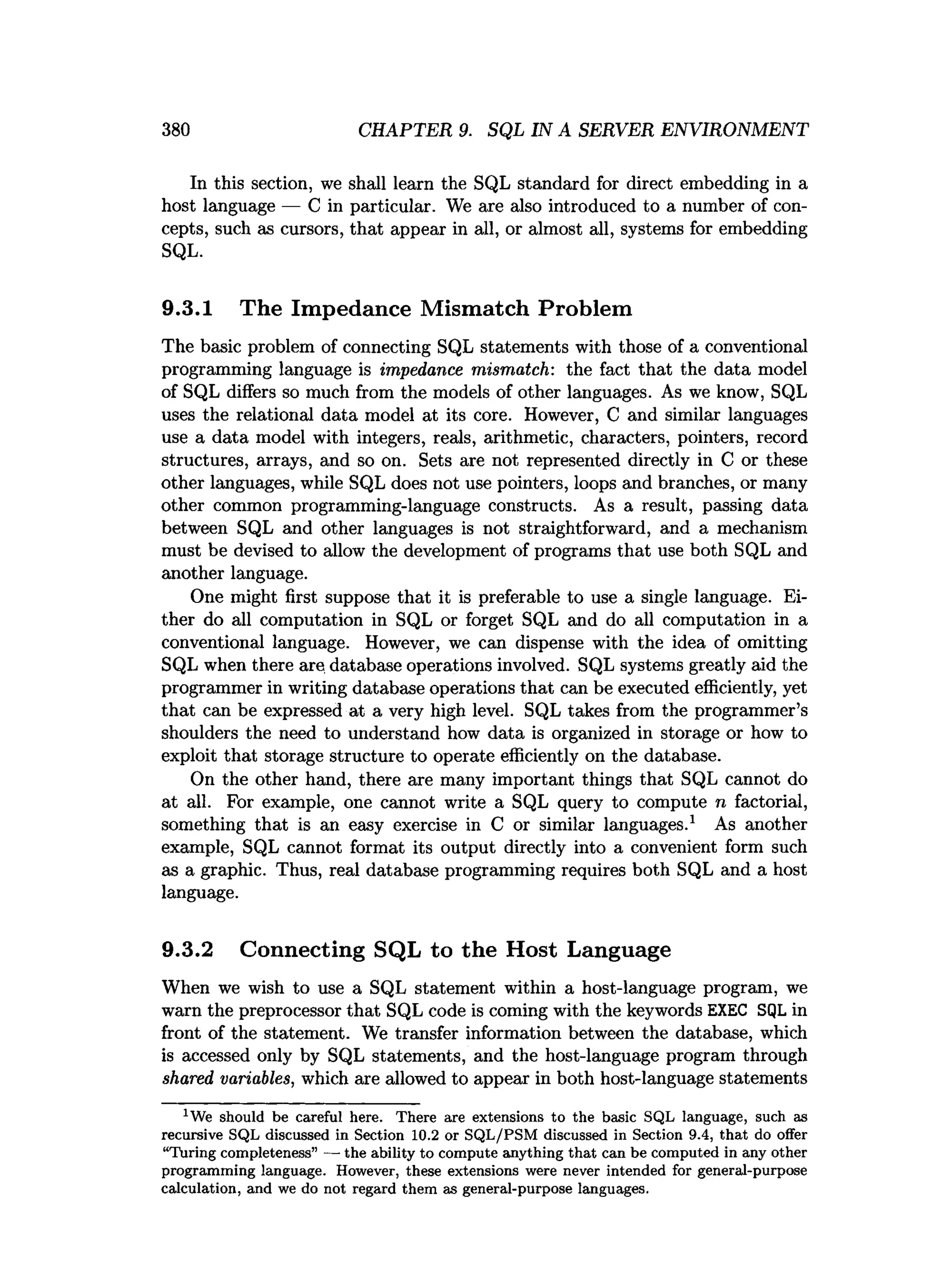 380 CHAPTER 9. SQL IN A SERVER ENVIRONMENT
In this section, we shall learn the SQL standard for direct embedding in a
host language — C in particular. We are also introduced to a number of con­
cepts, such as cursors, that appear in all, or almost all, systems for embedding
SQL.
9.3.1 The Impedance Mismatch Problem
The basic problem of connecting SQL statements with those of a conventional
programming language is impedance mismatch: the fact that the data model
of SQL differs so much from the models of other languages. As we know, SQL
uses the relational data model at its core. However, C and similar languages
use a data model with integers, reals, arithmetic, characters, pointers, record
structures, arrays, and so on. Sets are not represented directly in C or these
other languages, while SQL does not use pointers, loops and branches, or many
other common programming-language constructs. As a result, passing data
between SQL and other languages is not straightforward, and a mechanism
must be devised to allow the development of programs that use both SQL and
another language.
One might first suppose that it is preferable to use a single language. Ei­
ther do all computation in SQL or forget SQL and do all computation in a
conventional language. However, we can dispense with the idea of omitting
SQL when there are database operations involved. SQL systems greatly aid the
programmer in writing database operations that can be executed efficiently, yet
that can be expressed at a very high level. SQL takes from the programmer’s
shoulders the need to understand how data is organized in storage or how to
exploit that storage structure to operate efficiently on the database.
On the other hand, there are many important things that SQL cannot do
at all. For example, one cannot write a SQL query to compute n factorial,
something that is an easy exercise in C or similar languages.1 As another
example, SQL cannot format its output directly into a convenient form such
as a graphic. Thus, real database programming requires both SQL and a host
language.
9.3.2 Connecting SQL to the Host Language
When we wish to use a SQL statement within a host-language program, we
warn the preprocessor that SQL code is coming with the keywords EXEC SQL in
front of the statement. We transfer information between the database, which
is accessed only by SQL statements, and the host-language program through
shared, variables, which are allowed to appear in both host-language statements
1We should be careful here. T here are extensions to the basic SQL language, such as
recursive SQL discussed in Section 10.2 or S Q L /PSM discussed in Section 9.4, th a t do offer
“T uring com pleteness” — the ability to com pute anything th a t can be com puted in any other
program m ing language. However, these extensions were never intended for general-purpose
calculation, and we do not regard them as general-purpose languages.
 