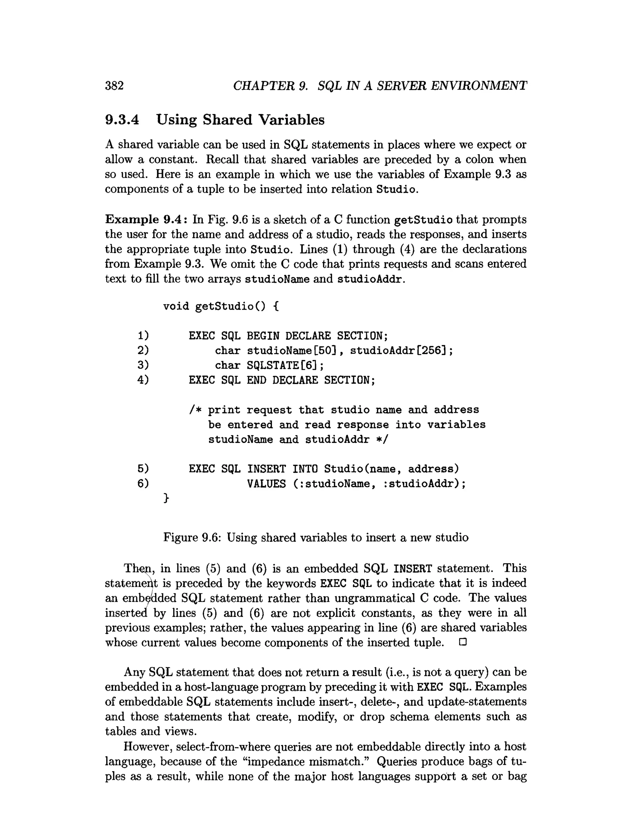 382 CHAPTER 9. SQL IN A SERVER ENVIRONMENT
9.3.4 Using Shared Variables
A shared variable can be used in SQL statements in places where we expect or
allow a constant. Recall that shared variables are preceded by a colon when
so used. Here is an example in which we use the variables of Example 9.3 as
components of a tuple to be inserted into relation Studio.
Exam ple 9.4: In Fig. 9.6 is a sketch of a C function getStudio that prompts
the user for the name and address of a studio, reads the responses, and inserts
the appropriate tuple into Studio. Lines (1) through (4) are the declarations
from Example 9.3. We omit the C code that prints requests and scans entered
text to fill the two arrays studioName and studioAddr.
void getS tudio() {
1) EXEC SQL BEGIN DECLARE SECTION;
2) char studioName[50], studioAddr[256];
3) char SQLSTATE[6];
4) EXEC SQL END DECLARE SECTION;
/* p rin t request th a t studio name and address
be entered and read response into variables
studioName and studioAddr */
5) EXEC SQL INSERT INTO Studio(name, address)
6) VALUES ( : studioName, :studioA ddr);
}
Figure 9.6: Using shared variables to insert a new studio
Then, in lines (5) and (6) is an embedded SQL INSERT statement. This
statement is preceded by the keywords EXEC SQL to indicate that it is indeed
an embedded SQL statement rather than ungrammatical C code. The values
inserted by lines (5) and (6) are not explicit constants, as they were in all
previous examples; rather, the values appearing in line (6) are shared variables
whose current values become components of the inserted tuple. □
Any SQL statement that does not return a result (i.e., is not a query) can be
embedded in a host-language program by preceding it with EXEC SQL. Examples
of embeddable SQL statements include insert-, delete-, and update-statements
and those statements that create, modify, or drop schema elements such as
tables and views.
However, select-from-where queries are not embeddable directly into a host
language, because of the “impedance mismatch.” Queries produce bags of tu­
ples as a result, while none of the major host languages support a set or bag
 