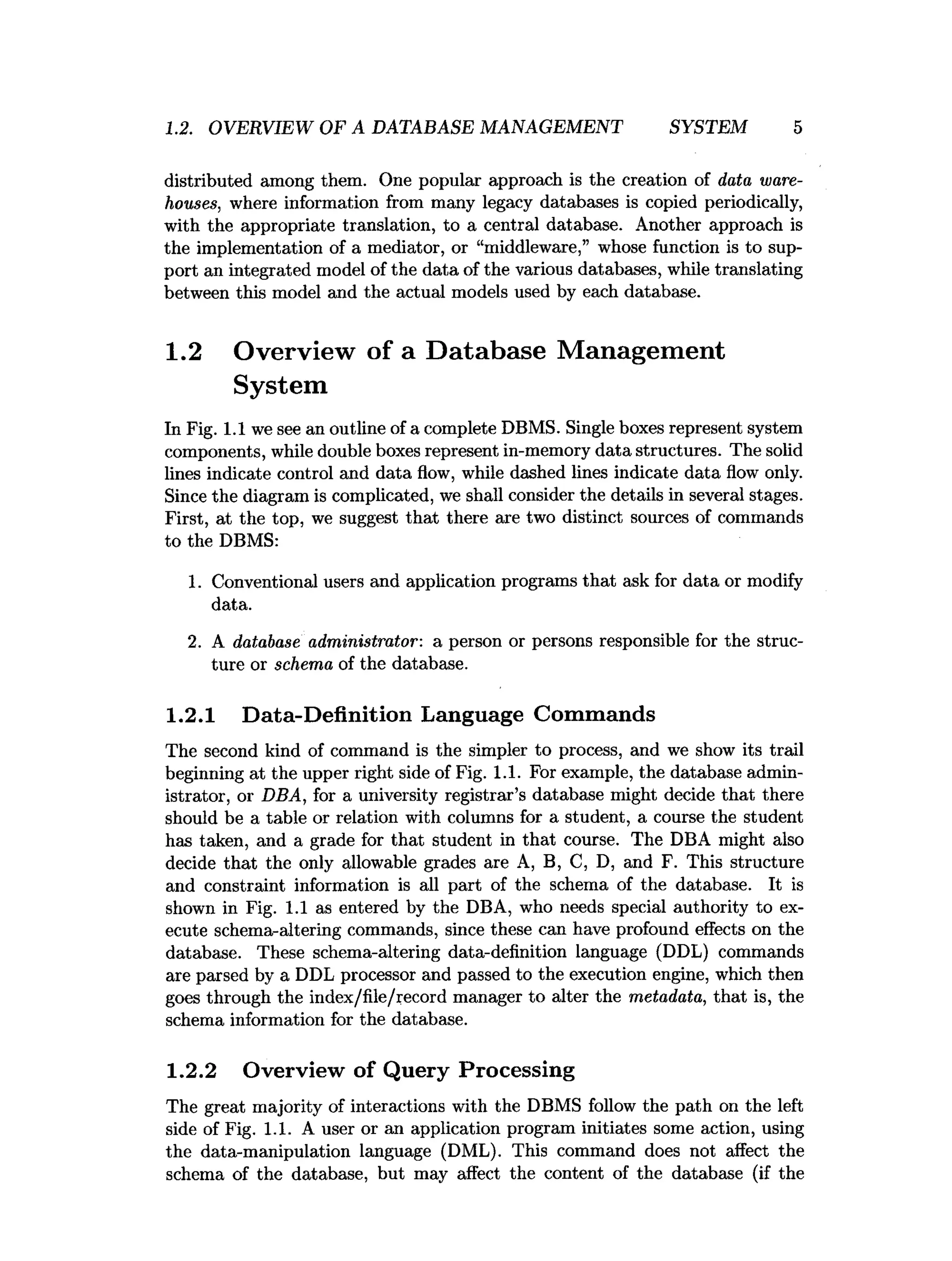 1.2. OVERVIEW OF A DATABASE MANAGEMENT SYSTEM 5
distributed among them. One popular approach is the creation of data ware­
houses, where information from many legacy databases is copied periodically,
with the appropriate translation, to a central database. Another approach is
the implementation of a mediator, or “middleware,” whose function is to sup­
port an integrated model of the data of the various databases, while translating
between this model and the actual models used by each database.
1.2 Overview of a Database Management
System
In Fig. 1.1 we see an outline of a complete DBMS. Single boxes represent system
components, while double boxes represent in-memory data structures. The solid
lines indicate control and data flow, while dashed lines indicate data flow only.
Since the diagram is complicated, we shall consider the details in several stages.
First, at the top, we suggest that there are two distinct sources of commands
to the DBMS:
1. Conventional users and application programs that ask for data or modify
data.
2. A database administrator: a person or persons responsible for the struc­
ture or schema of the database.
1.2.1 Data-Definition Language Commands
The second kind of command is the simpler to process, and we show its trail
beginning at the upper right side of Fig. 1.1. For example, the database admin­
istrator, or DBA, for a university registrar’s database might decide that there
should be a table or relation with columns for a student, a course the student
has taken, and a grade for that student in that course. The DBA might also
decide that the only allowable grades are A, B, C, D, and F. This structure
and constraint information is all part of the schema of the database. It is
shown in Fig. 1.1 as entered by the DBA, who needs special authority to ex­
ecute schema-altering commands, since these can have profound effects on the
database. These schema-altering data-definition language (DDL) commands
are parsed by a DDL processor and passed to the execution engine, which then
goes through the index/file/record manager to alter the metadata, that is, the
schema information for the database.
1.2.2 Overview of Query Processing
The great majority of interactions with the DBMS follow the path on the left
side of Fig. 1.1. A user or an application program initiates some action, using
the data-manipulation language (DML). This command does not affect the
schema of the database, but may affect the content of the database (if the
 