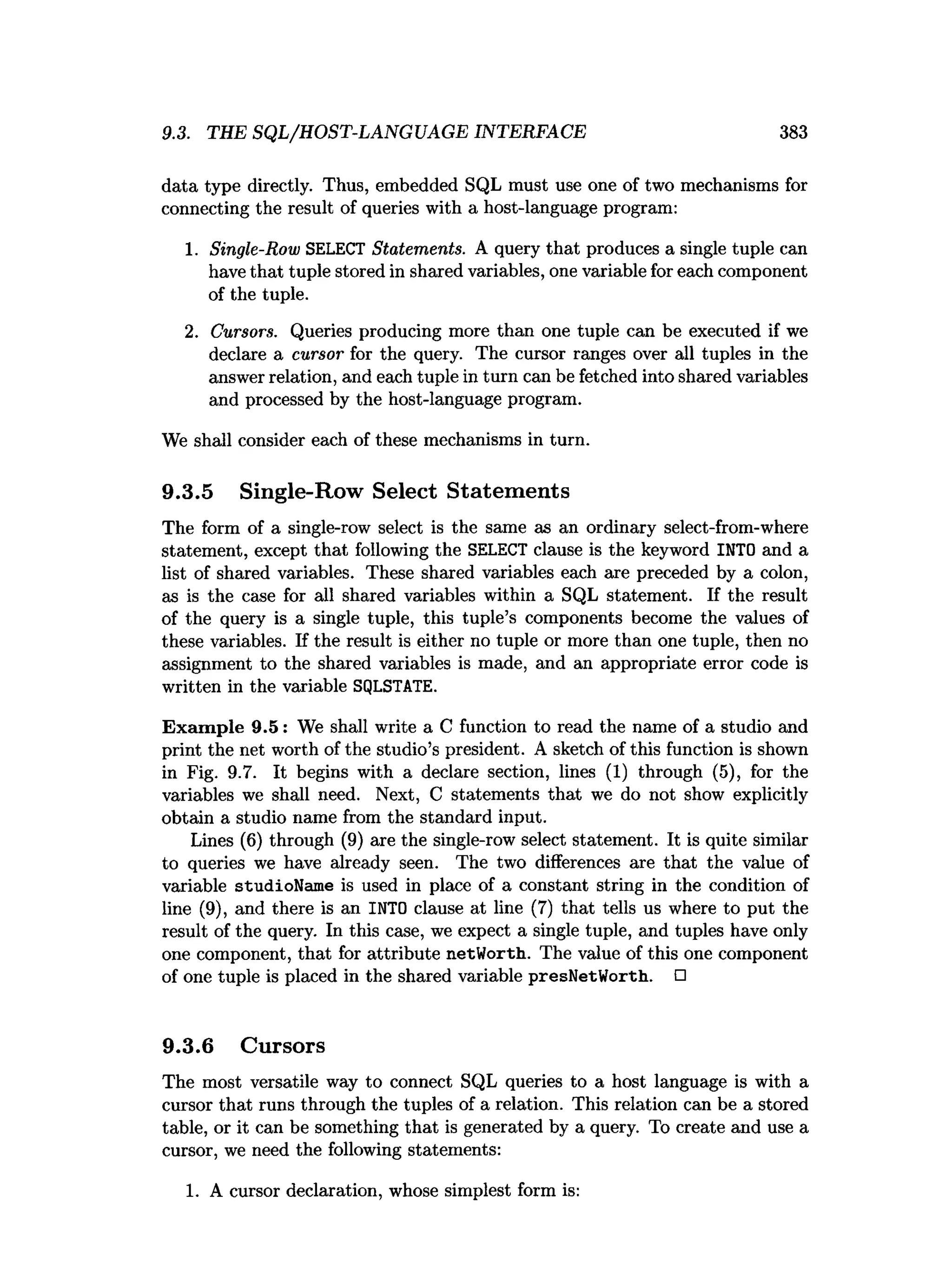 9.3. THE SQL/HOST-LANGUAGE INTERFACE 383
data type directly. Thus, embedded SQL must use one of two mechanisms for
connecting the result of queries with a host-language program:
1. Single-Row SELECT Statements. A query that produces a single tuple can
have that tuple stored in shared variables, one variable for each component
of the tuple.
2. Cursors. Queries producing more than one tuple can be executed if we
declare a cursor for the query. The cursor ranges over all tuples in the
answer relation, and each tuple in turn can be fetched into shared variables
and processed by the host-language program.
We shall consider each of these mechanisms in turn.
9.3.5 Single-Row Select Statements
The form of a single-row select is the same as an ordinary select-from-where
statement, except that following the SELECT clause is the keyword INTO and a
list of shared variables. These shared variables each are preceded by a colon,
as is the case for all shared variables within a SQL statement. If the result
of the query is a single tuple, this tuple’s components become the values of
these variables. If the result is either no tuple or more than one tuple, then no
assignment to the shared variables is made, and an appropriate error code is
written in the variable SQLSTATE.
Exam ple 9.5: We shall write a C function to read the name of a studio and
print the net worth of the studio’s president. A sketch of this function is shown
in Fig. 9.7. It begins with a declare section, lines (1) through (5), for the
variables we shall need. Next, C statements that we do not show explicitly
obtain a studio name from the standard input.
Lines (6) through (9) are the single-row select statement. It is quite similar
to queries we have already seen. The two differences are that the value of
variable studioName is used in place of a constant string in the condition of
line (9), and there is an INTO clause at line (7) that tells us where to put the
result of the query. In this case, we expect a single tuple, and tuples have only
one component, that for attribute netWorth. The value of this one component
of one tuple is placed in the shared variable presNetWorth. □
9.3.6 Cursors
The most versatile way to connect SQL queries to a host language is with a
cursor that runs through the tuples of a relation. This relation can be a stored
table, or it can be something that is generated by a query. To create and use a
cursor, we need the following statements:
1. A cursor declaration, whose simplest form is:
 