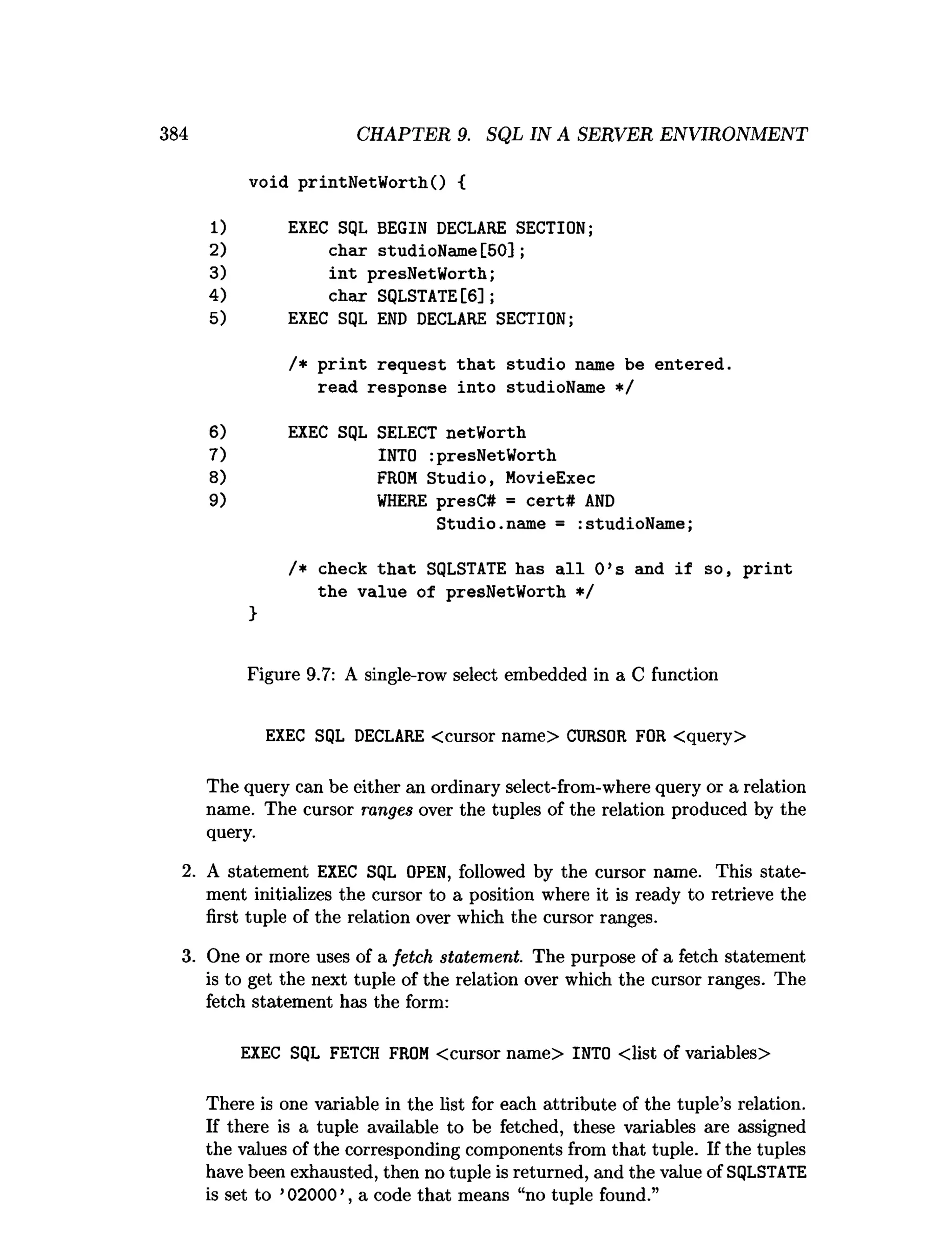 384 CHAPTER 9. SQL IN A SERVER ENVIRONMENT
void printNetW orthQ {
1) EXEC SQL BEGIN DECLARE SECTION;
2) char studioName [50];
3) in t presNetWorth;
4) char SQLSTATE[6];
5) EXEC SQL END DECLARE SECTION;
/* p rin t request th a t studio name be entered,
read response into studioName */
6) EXEC SQL SELECT netWorth
7) INTO :presNetWorth
8) FROM Studio, MovieExec
9) W
HERE presC# = cert# A
N
D
S tudio.name = :studioName;
/* check th a t SQLSTATE has a ll 0 ’s and if so, p rin t
the value of presNetWorth */
}
Figure 9.7: A single-row select embedded in a C function
EXEC SQL DECLARE <cursor name> CURSOR FOR <query>
The query can be either an ordinary select-from-where query or a relation
name. The cursor ranges over the tuples of the relation produced by the
query.
2. A statement EXEC SQL OPEN, followed by the cursor name. This state­
ment initializes the cursor to a position where it is ready to retrieve the
first tuple of the relation over which the cursor ranges.
3. One or more uses of a fetch statement. The purpose of a fetch statement
is to get the next tuple of the relation over which the cursor ranges. The
fetch statement has the form:
EXEC SQL FETCH FROM <cursor name> INTO <list of variables>
There is one variable in the list for each attribute of the tuple’s relation.
If there is a tuple available to be fetched, these variables are assigned
the values of the corresponding components from that tuple. If the tuples
have been exhausted, then no tuple is returned, and the value of SQLSTATE
is set to ’02000 ’, a code that means “no tuple found.”
 