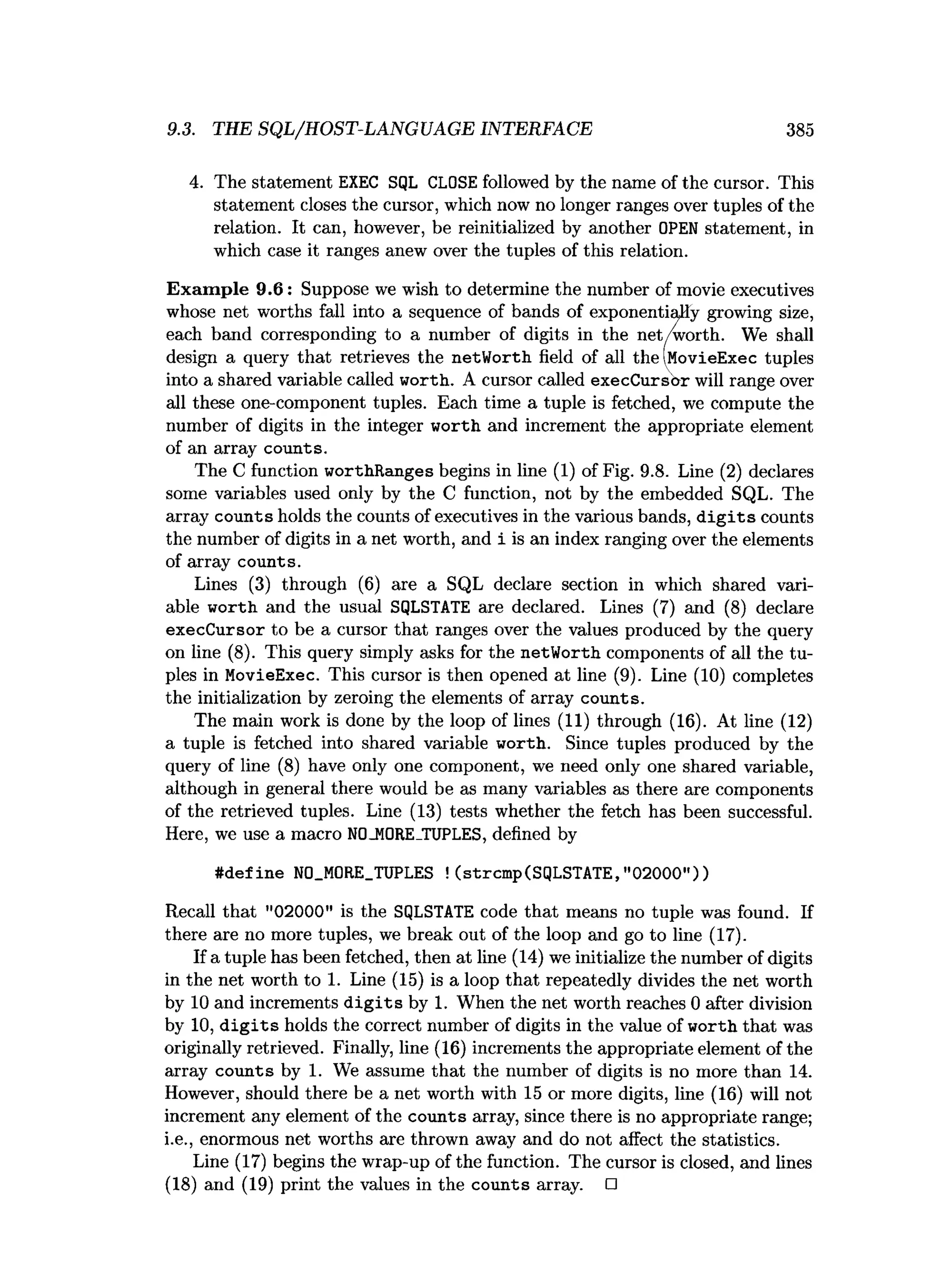9.3. THE SQL/HOST-LANGUAGE INTERFACE 385
4. The statement EXEC SQL CLOSE followed by the name of the cursor. This
statement closes the cursor, which now no longer ranges over tuples of the
relation. It can, however, be reinitialized by another OPEN statement, in
which case it ranges anew over the tuples of this relation.
Exam ple 9.6: Suppose we wish to determine the number of movie executives
whose net worths fall into a sequence of bands of exponentially growing size,
each band corresponding to a number of digits in the net/worth. We shall
design a query that retrieves the netWorth field of all the (MovieExec tuples
into a shared variable called worth. A cursor called execCursor will range over
all these one-component tuples. Each time a tuple is fetched, we compute the
number of digits in the integer worth and increment the appropriate element
of an array counts.
The C function worthRanges begins in line (1) of Fig. 9.8. Line (2) declares
some variables used only by the C function, not by the embedded SQL. The
array counts holds the counts of executives in the various bands, d ig its counts
the number of digits in a net worth, and i is an index ranging over the elements
of array counts.
Lines (3) through (6) are a SQL declare section in which shared vari­
able worth and the usual SQLSTATE are declared. Lines (7) and (8) declare
execCursor to be a cursor that ranges over the values produced by the query
on line (8). This query simply asks for the netWorth components of all the tu­
ples in MovieExec. This cursor is then opened at line (9). Line (10) completes
the initialization by zeroing the elements of array counts.
The main work is done by the loop of lines (11) through (16). At line (12)
a tuple is fetched into shared variable worth. Since tuples produced by the
query of line (8) have only one component, we need only one shared variable,
although in general there would be as many variables as there are components
of the retrieved tuples. Line (13) tests whether the fetch has been successful.
Here, we use a macro N0_M0RE_TUPLES, defined by
#define N0_M0RE_TUPLES ! (strcmp(SqLSTATE,"02000"))
Recall that "02000" is the SQLSTATE code that means no tuple was found. If
there are no more tuples, we break out of the loop and go to line (17).
If a tuple has been fetched, then at line (14) we initialize the number of digits
in the net worth to 1. Line (15) is a loop that repeatedly divides the net worth
by 10 and increments d ig its by 1. When the net worth reaches 0 after division
by 10, d ig its holds the correct number of digits in the value of worth that was
originally retrieved. Finally, line (16) increments the appropriate element of the
array counts by 1. We assume that the number of digits is no more than 14.
However, should there be a net worth with 15 or more digits, line (16) will not
increment any element of the counts array, since there is no appropriate range;
i.e., enormous net worths are thrown away and do not affect the statistics.
Line (17) begins the wrap-up of the function. The cursor is closed, and lines
(18) and (19) print the values in the counts array. □
 