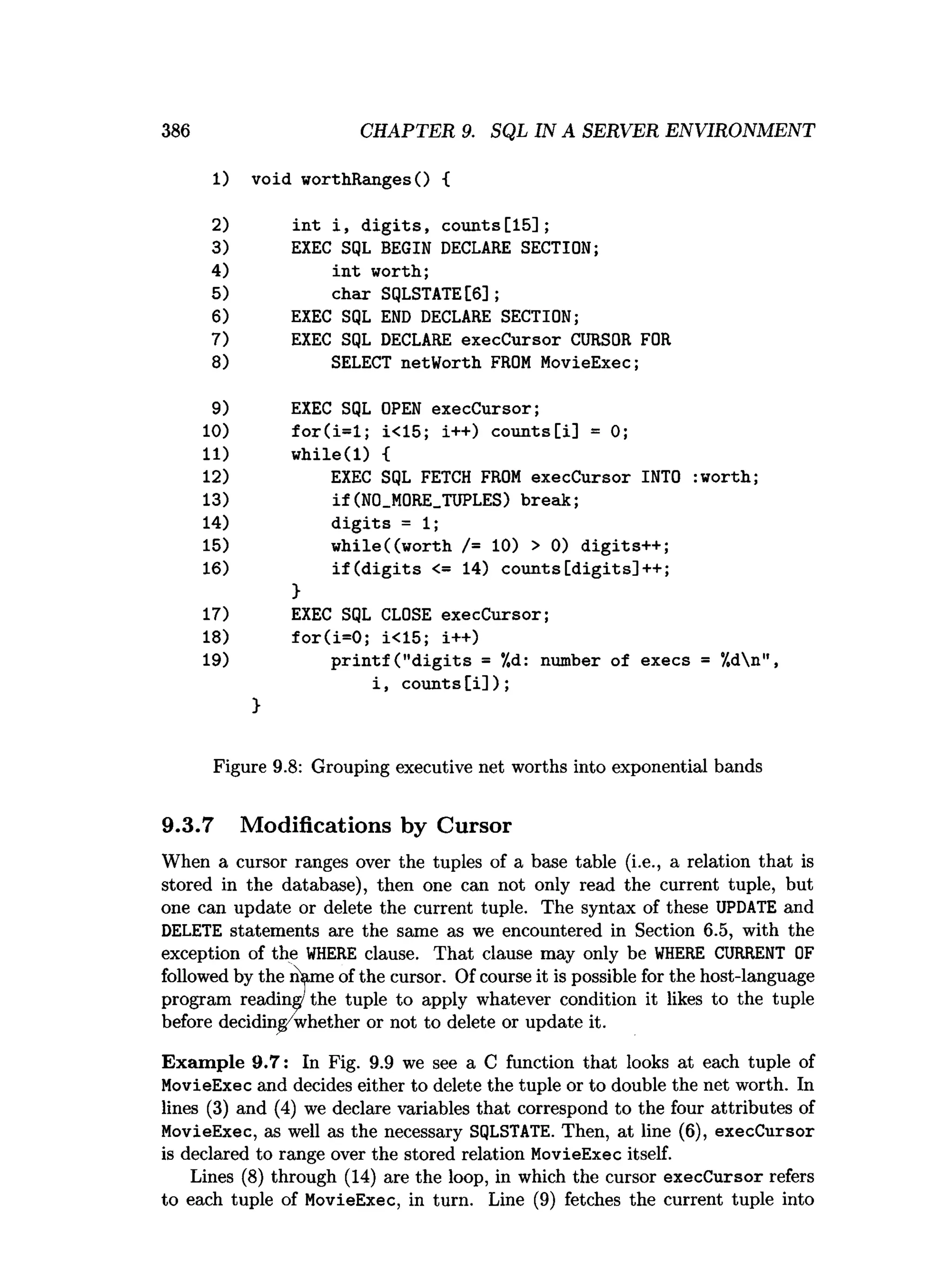 386 CHAPTER 9. SQL IN A SERVER ENVIRONMENT
1) void worthRangesO {
2) in t i , d ig its , counts[15];
3) EXEC SQL BEGIN DECLARE SECTION;
4) in t worth;
5) char SQLSTATE[6];
6) EXEC SQL END DECLARE SECTION;
7) EXEC SQL DECLARE execCursor CURSOR FOR
8) SELECT netWorth FROM MovieExec;
9) EXEC SQL OPEN execCursor;
10) fo r(i= l; i<15; i++) counts[i] = 0;
11) w h ile(l) {
12) EXEC SQL FETCH FROM execCursor INTO :worth;
13) if(N0_M0RE_TUPLES) break;
14) d ig its = 1;
15) w hile((w orth /= 10) > 0) digits++ ;
16) if ( d ig its <= 14) c o u n ts[d ig its]++;
>
17) EXEC SQL CLOSE execCursor;
18) fo r(i= 0 ; i<15; i++)
19) p rin tf (" d ig its = */,d: number of execs = 7,dn",
i , c o u n ts[i]);
}
Figure 9.8: Grouping executive net worths into exponential bands
9.3.7 Modifications by Cursor
When a cursor ranges over the tuples of a base table (i.e., a relation that is
stored in the database), then one can not only read the current tuple, but
one can update or delete the current tuple. The syntax of these UPDATE and
DELETE statements are the same as we encountered in Section 6.5, with the
exception of the W
HERE clause. That clause may only be W
HERE CURRENT OF
followed by the n^ame of the cursor. Of course it is possible for the host-language
program reading'the tuple to apply whatever condition it likes to the tuple
before deciding whether or not to delete or update it.
Exam ple 9.7: In Fig. 9.9 we see a C function that looks at each tuple of
MovieExec and decides either to delete the tuple or to double the net worth. In
lines (3) and (4) we declare variables that correspond to the four attributes of
MovieExec, as well as the necessary SQLSTATE. Then, at line (6), execCursor
is declared to range over the stored relation MovieExec itself.
Lines (8) through (14) are the loop, in which the cursor execCursor refers
to each tuple of MovieExec, in turn. Line (9) fetches the current tuple into
 