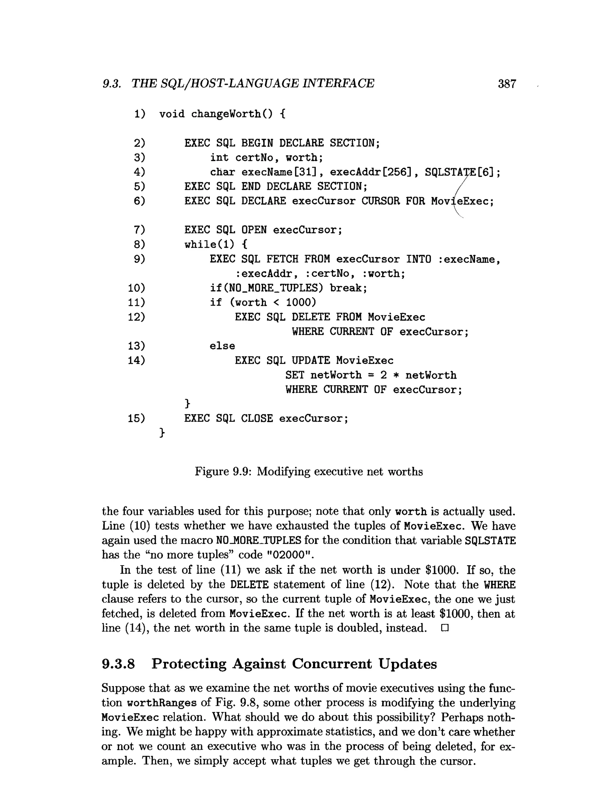 9.3. THE SQL/HOST-LANGUAGE INTERFACE 387
1) void changeWorth() {
2) EXEC SQL BEGIN DECLARE SECTION;
3) in t certNo, worth;
4) char execName [31] , execAddr[256], SQLSTATE[6];
5) EXEC SQL END DECLARE SECTION; /
6) EXEC SQL DECLARE execCursor CURSOR FOR MovieExec;
7) EXEC SQL OPEN execCursor;
8) w hile(l) {
9) EXEC SQL FETCH FROM execCursor INTO :execName,
:execAddr, :certNo, :worth;
10) if(N0_M0RE_TUPLES) break;
11) if (worth < 1000)
12) EXEC SQL DELETE FROM MovieExec
W
HERE CURRENT OF execCursor;
13) else
14) EXEC SQL UPDATE MovieExec
SET netWorth = 2 * netWorth
W
HERE CURRENT OF execCursor;
}
15) EXEC SQL CLOSE execCursor;
>
Figure 9.9: Modifying executive net worths
the four variables used for this purpose; note that only worth is actually used.
Line (10) tests whether we have exhausted the tuples of MovieExec. We have
again used the macro N0_M0RE_TUPLES for the condition that variable SQLSTATE
has the “no more tuples” code "02000".
In the test of line (11) we ask if the net worth is under $1000. If so, the
tuple is deleted by the DELETE statement of line (12). Note that the W
HERE
clause refers to the cursor, so the current tuple of MovieExec, the one we just
fetched, is deleted from MovieExec. If the net worth is at least $1000, then at
line (14), the net worth in the same tuple is doubled, instead. □
9.3.8 Protecting Against Concurrent Updates
Suppose that as we examine the net worths of movie executives using the func­
tion worthRanges of Fig. 9.8, some other process is modifying the underlying
MovieExec relation. What should we do about this possibility? Perhaps noth­
ing. We might be happy with approximate statistics, and we don’t care whether
or not we count an executive who was in the process of being deleted, for ex­
ample. Then, we simply accept what tuples we get through the cursor.
 