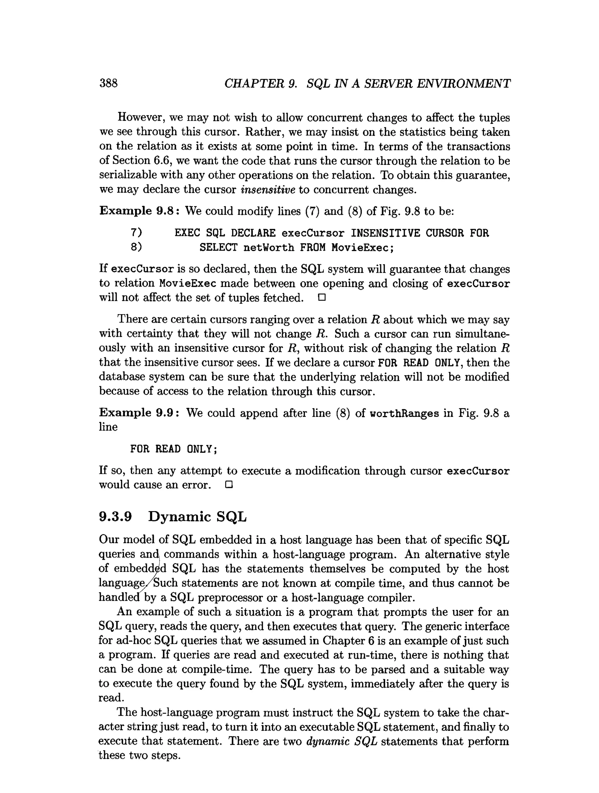 388 CHAPTER 9. SQL IN A SERVER ENVIRONMENT
However, we may not wish to allow concurrent changes to affect the tuples
we see through this cursor. Rather, we may insist on the statistics being taken
on the relation as it exists at some point in time. In terms of the transactions
of Section 6.6, we want the code that runs the cursor through the relation to be
serializable with any other operations on the relation. To obtain this guarantee,
we may declare the cursor insensitive to concurrent changes.
Exam ple 9.8: We could modify lines (7) and (8) of Fig. 9.8 to be:
7) EXEC SQL DECLARE execCursor INSENSITIVE CURSOR FOR
8) SELECT netWorth FROM MovieExec;
If execCursor is so declared, then the SQL system will guarantee that changes
to relation MovieExec made between one opening and closing of execCursor
will not affect the set of tuples fetched. □
There are certain cursors ranging over a relation R about which we may say
with certainty that they will not change R. Such a cursor can run simultane­
ously with an insensitive cursor for R, without risk of changing the relation R
that the insensitive cursor sees. If we declare a cursor FOR READ ONLY, then the
database system can be sure that the underlying relation will not be modified
because of access to the relation through this cursor.
Exam ple 9.9: We could append after line (8) of worthRanges in Fig. 9.8 a
line
FOR READ ONLY;
If so, then any attempt to execute a modification through cursor execCursor
would cause an error. □
9.3.9 Dynamic SQL
Our model of SQL embedded in a host language has been that of specific SQL
queries and commands within a host-language program. An alternative style
of embedded SQL has the statements themselves be computed by the host
language/Such statements are not known at compile time, and thus cannot be
handled by a SQL preprocessor or a host-language compiler.
An example of such a situation is a program that prompts the user for an
SQL query, reads the query, and then executes that query. The generic interface
for ad-hoc SQL queries that we assumed in Chapter 6 is an example ofjust such
a program. If queries are read and executed at run-time, there is nothing that
can be done at compile-time. The query has to be parsed and a suitable way
to execute the query found by the SQL system, immediately after the query is
read.
The host-language program must instruct the SQL system to take the char­
acter string just read, to turn it into an executable SQL statement, and finally to
execute that statement. There are two dynamic SQL statements that perform
these two steps.
 
