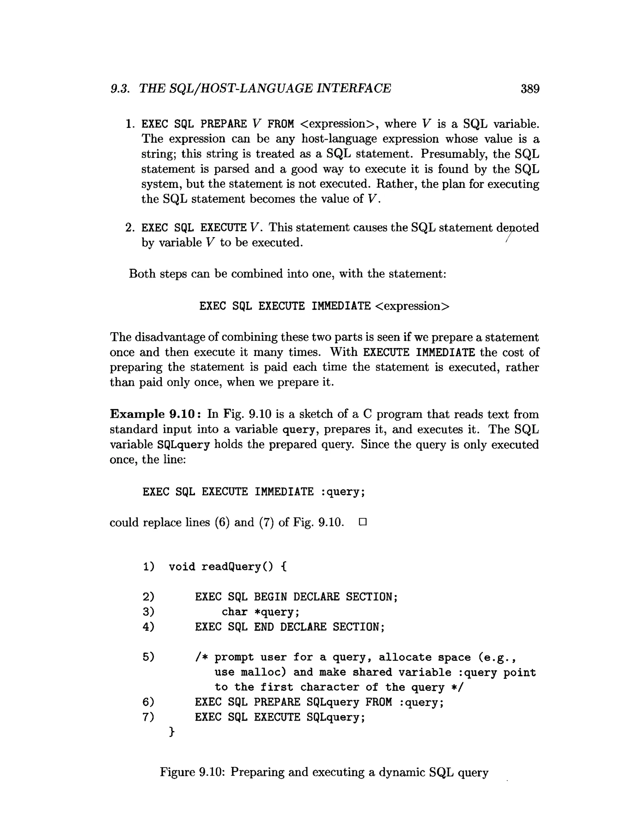 9.3. THE SQL/HOST-LANGUAGE INTERFACE 389
1. EXEC SQL PREPARE V FROM <expression>, where V is a SQL variable.
The expression can be any host-language expression whose value is a
string; this string is treated as a SQL statement. Presumably, the SQL
statement is parsed and a good way to execute it is found by the SQL
system, but the statement is not executed. Rather, the plan for executing
the SQL statement becomes the value of V.
2. EXEC SQL EXECUTE V. This statement causes the SQL statement denoted
by variable V to be executed. '
Both steps can be combined into one, with the statement:
EXEC SQL EXECUTE IMMEDIATE <expression>
The disadvantage of combining these two parts is seen if we prepare a statement
once and then execute it many times. With EXECUTE IMMEDIATE the cost of
preparing the statement is paid each time the statement is executed, rather
than paid only once, when we prepare it.
Exam ple 9.10: In Fig. 9.10 is a sketch of a C program that reads text from
standard input into a variable query, prepares it, and executes it. The SQL
variable SQLquery holds the prepared query. Since the query is only executed
once, the line:
EXEC SQL EXECUTE IMMEDIATE :query;
could replace lines (6) and (7) of Fig. 9.10. □
1) void readQueryO {
2) EXEC SQL BEGIN DECLARE SECTION;
3) char *query;
4) EXEC SQL END DECLARE SECTION;
5) /* prompt user fo r a query, a llo c a te space (e .g .,
use malloc) and make shared variab le :query point
to the f i r s t character of the query */
6) EXEC SQL PREPARE SQLquery FROM :query;
7) EXEC SQL EXECUTE SQLquery;
>
Figure 9.10: Preparing and executing a dynamic SQL query
 