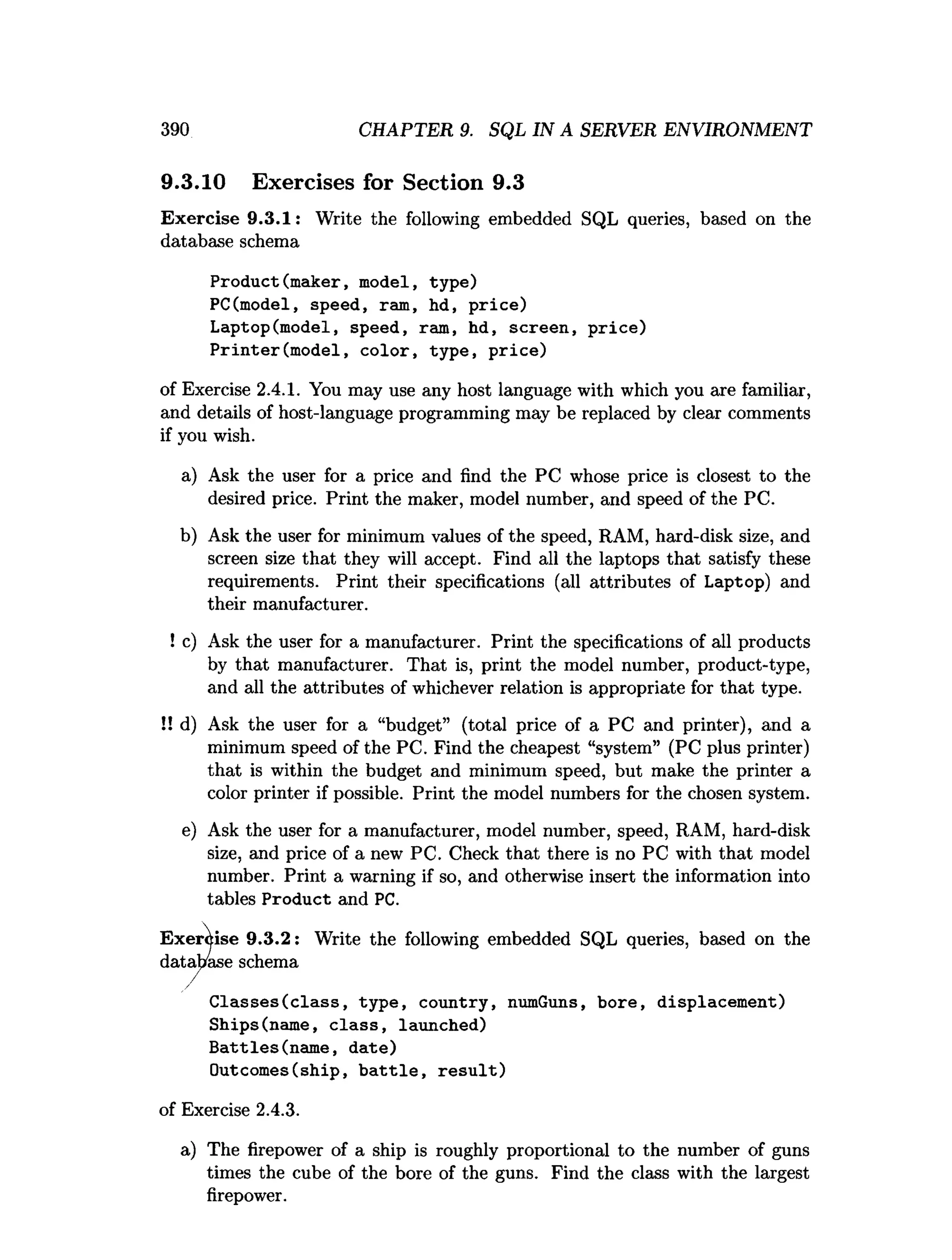 390 CHAPTER 9. SQL IN A SERVER ENVIRONMENT
9.3.10 Exercises for Section 9.3
Exercise 9.3.1: Write the following embedded SQL queries, based on the
database schema
Product(m aker, model, type)
PC(model, speed, ram, hd, price)
Laptop(model, speed, ram, hd, screen, p rice)
P rinter(m odel, co lo r, type, price)
of Exercise 2.4.1. You may use any host language with which you are familiar,
and details of host-language programming may be replaced by clear comments
if you wish.
a) Ask the user for a price and find the PC whose price is closest to the
desired price. Print the maker, model number, and speed of the PC.
b) Ask the user for minimum values of the speed, RAM, hard-disk size, and
screen size that they will accept. Find all the laptops that satisfy these
requirements. Print their specifications (all attributes of Laptop) and
their manufacturer.
! c) Ask the user for a manufacturer. Print the specifications of all products
by that manufacturer. That is, print the model number, product-type,
and all the attributes of whichever relation is appropriate for that type.
!! d) Ask the user for a “budget” (total price of a PC and printer), and a
minimum speed of the PC. Find the cheapest “system” (PC plus printer)
that is within the budget and minimum speed, but make the printer a
color printer if possible. Print the model numbers for the chosen system.
e) Ask the user for a manufacturer, model number, speed, RAM, hard-disk
size, and price of a new PC. Check that there is no PC with that model
number. Print a warning if so, and otherwise insert the information into
tables Product and PC.
Write the following embedded SQL queries, based on the
C lasses(c la ss, type, country, numGuns, bore, displacem ent)
Ships(name, c la ss, launched)
B attles(nam e, date)
Outcomes(ship, b a ttle , re s u lt)
of Exercise 2.4.3.
a) The firepower of a ship is roughly proportional to the number of guns
times the cube of the bore of the guns. Find the class with the largest
firepower.
 
