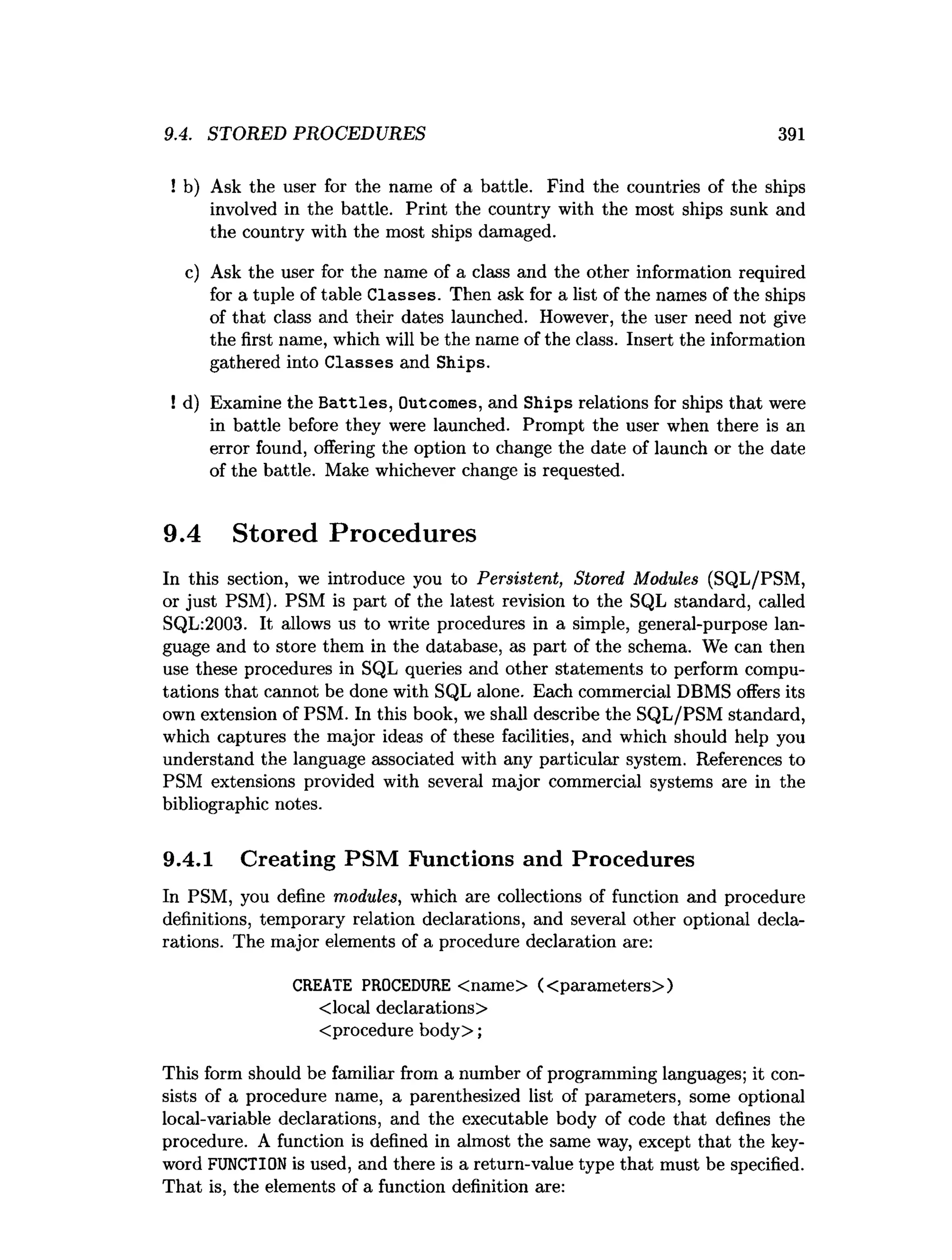 9.4. STORED PROCEDURES 391
! b) Ask the user for the name of a battle. Find the countries of the ships
involved in the battle. Print the country with the most ships sunk and
the country with the most ships damaged.
c) Ask the user for the name of a class and the other information required
for a tuple of table Classes. Then ask for a list of the names of the ships
of that class and their dates launched. However, the user need not give
the first name, which will be the name of the class. Insert the information
gathered into Classes and Ships.
! d) Examine the B attles, Outcomes, and Ships relations for ships that were
in battle before they were launched. Prompt the user when there is an
error found, offering the option to change the date of launch or the date
of the battle. Make whichever change is requested.
9.4 Stored Procedures
In this section, we introduce you to Persistent, Stored Modules (SQL/PSM,
or just PSM). PSM is part of the latest revision to the SQL standard, called
SQL:2003. It allows us to write procedures in a simple, general-purpose lan­
guage and to store them in the database, as part of the schema. We can then
use these procedures in SQL queries and other statements to perform compu­
tations that cannot be done with SQL alone. Each commercial DBMS offers its
own extension of PSM. In this book, we shall describe the SQL/PSM standard,
which captures the major ideas of these facilities, and which should help you
understand the language associated with any particular system. References to
PSM extensions provided with several major commercial systems are in the
bibliographic notes.
9.4.1 Creating PSM Functions and Procedures
In PSM, you define modules, which are collections of function and procedure
definitions, temporary relation declarations, and several other optional decla­
rations. The major elements of a procedure declaration are:
CREATE PROCEDURE <name> (<parameters>)
<local declarations>
<procedure body>;
This form should be familiar from a number of programming languages; it con­
sists of a procedure name, a parenthesized list of parameters, some optional
local-variable declarations, and the executable body of code that defines the
procedure. A function is defined in almost the same way, except that the key­
word FUNCTION is used, and there is a return-value type that must be specified.
That is, the elements of a function definition are:
 
