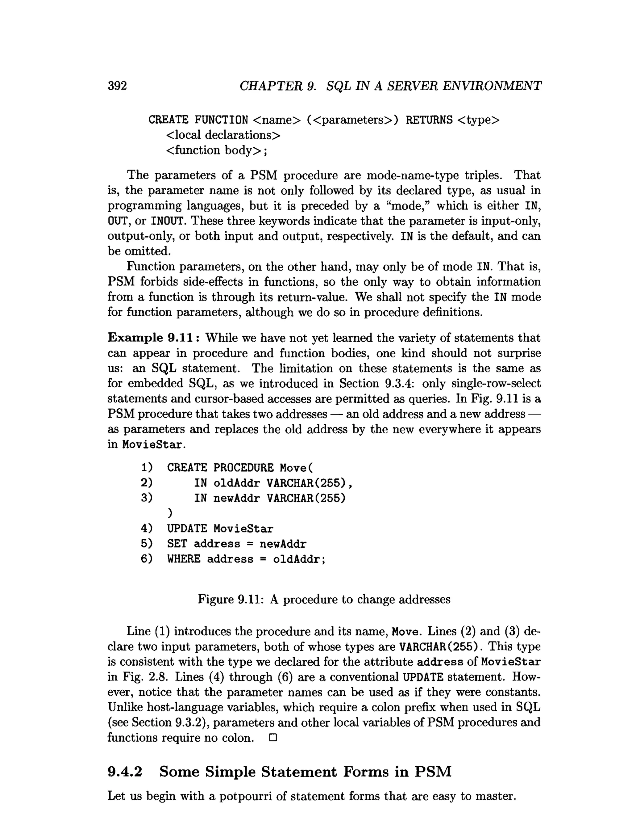 392 CHAPTER 9. SQL IN A SERVER ENVIRONMENT
CREATE FUNCTION <name> (<parameters>) RETURNS <type>
<local declarations>
<function body>;
The parameters of a PSM procedure are mode-name-type triples. That
is, the parameter name is not only followed by its declared type, as usual in
programming languages, but it is preceded by a “mode,” which is either IN,
OUT, or INOUT. These three keywords indicate that the parameter is input-only,
output-only, or both input and output, respectively. IN is the default, and can
be omitted.
Function parameters, on the other hand, may only be of mode IN. That is,
PSM forbids side-effects in functions, so the only way to obtain information
from a function is through its return-value. We shall not specify the IN mode
for function parameters, although we do so in procedure definitions.
Exam ple 9.11: While we have not yet learned the variety of statements that
can appear in procedure and function bodies, one kind should not surprise
us: an SQL statement. The limitation on these statements is the same as
for embedded SQL, as we introduced in Section 9.3.4: only single-row-select
statements and cursor-based accesses are permitted as queries. In Fig. 9.11 is a
PSM procedure that takes two addresses — an old address and a new address —
as parameters and replaces the old address by the new everywhere it appears
in MovieStar.
1) CREATE PROCEDURE Move(
2) IN oldAddr VARCHAR(255),
3) IN newAddr VARCHAR(255)
)
4) UPDATE MovieStar
5) SET address = newAddr
6) W
HERE address = oldAddr;
Figure 9.11: A procedure to change addresses
Line (1) introduces the procedure and its name, Move. Lines (2) and (3) de­
clare two input parameters, both of whose types are VARCHAR(255). This type
is consistent with the type we declared for the attribute address of MovieStar
in Fig. 2.8. Lines (4) through (6) are a conventional UPDATE statement. How­
ever, notice that the parameter names can be used as if they were constants.
Unlike host-language variables, which require a colon prefix when used in SQL
(see Section 9.3.2), parameters and other local variables of PSM procedures and
functions require no colon. □
9.4.2 Some Simple Statement Forms in PSM
Let us begin with a potpourri of statement forms that are easy to master.
 