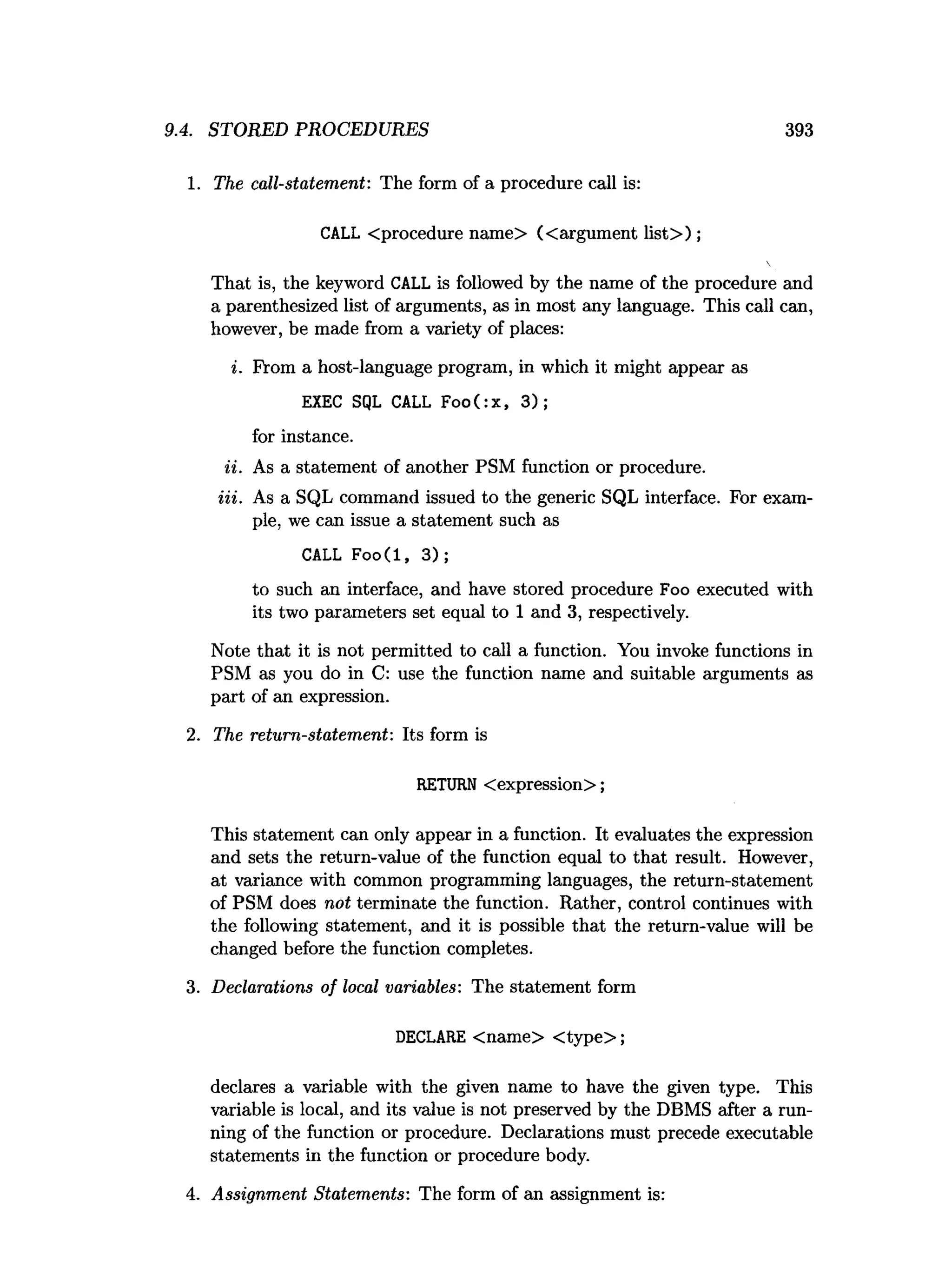 9.4. STORED PROCEDURES 393
1. The call-statement: The form of a procedure call is:
CALL <procedure name> (<argument list> );
That is, the keyword CALL is followed by the name of the procedure and
a parenthesized list of arguments, as in most any language. This call can,
however, be made from a variety of places:
i. From a host-language program, in which it might appear as
EXEC SQL CALL Foo(:x, 3);
for instance.
ii. As a statement of another PSM function or procedure.
Hi. As a SQL command issued to the generic SQL interface. For exam­
ple, we can issue a statement such as
CALL Foo(l, 3) ;
to such an interface, and have stored procedure Foo executed with
its two parameters set equal to 1 and 3, respectively.
Note that it is not permitted to call a function. You invoke functions in
PSM as you do in C: use the function name and suitable arguments as
part of an expression.
2. The return-statement: Its form is
RETURN <expression>;
This statement can only appear in a function. It evaluates the expression
and sets the return-value of the function equal to that result. However,
at variance with common programming languages, the return-statement
of PSM does not terminate the function. Rather, control continues with
the following statement, and it is possible that the return-value will be
changed before the function completes.
3. Declarations of local variables: The statement form
DECLARE <name> <type>;
declares a variable with the given name to have the given type. This
variable is local, and its value is not preserved by the DBMS after a run­
ning of the function or procedure. Declarations must precede executable
statements in the function or procedure body.
4. Assignment Statements: The form of an assignment is:
 