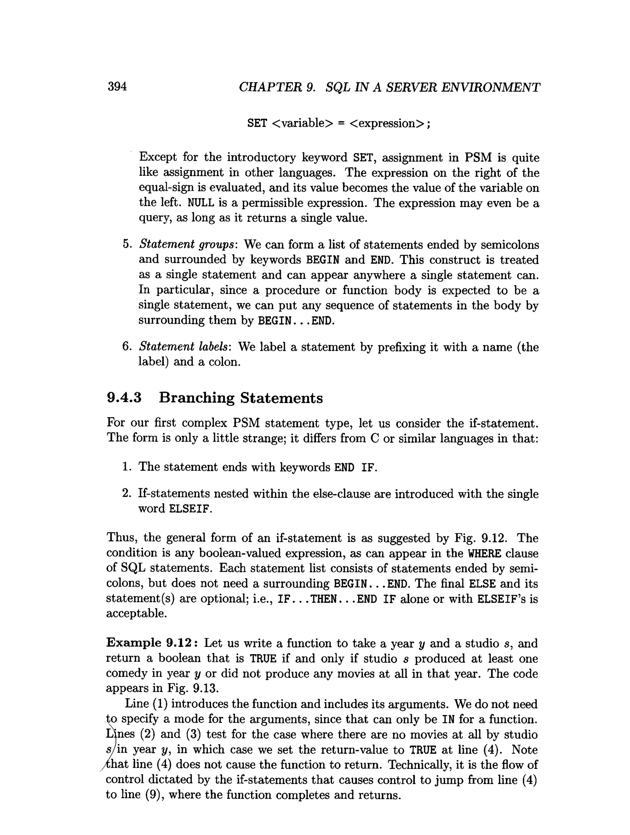 394 CHAPTER 9. SQL IN A SERVER ENVIRONMENT
SET <variable> = <expression>;
Except for the introductory keyword SET, assignment in PSM is quite
like assignment in other languages. The expression on the right of the
equal-sign is evaluated, and its value becomes the value of the variable on
the left. NULL is a permissible expression. The expression may even be a
query, as long as it returns a single value.
5. Statement groups: We can form a list of statements ended by semicolons
and surrounded by keywords BEGIN and END. This construct is treated
as a single statement and can appear anywhere a single statement can.
In particular, since a procedure or function body is expected to be a
single statement, we can put any sequence of statements in the body by
surrounding them by BEGIN. . . END.
6. Statement labels: We label a statement by prefixing it with a name (the
label) and a colon.
9.4.3 Branching Statements
For our first complex PSM statement type, let us consider the if-statement.
The form is only a little strange; it differs from C or similar languages in that:
1. The statement ends with keywords END IF.
2. If-statements nested within the else-clause are introduced with the single
word ELSEIF.
Thus, the general form of an if-statement is as suggested by Fig. 9.12. The
condition is any boolean-valued expression, as can appear in the W
HERE clause
of SQL statements. Each statement list consists of statements ended by semi­
colons, but does not need a surrounding BEGIN. . . END. The final ELSE and its
statement(s) are optional; i.e., I F .. .THEN.. .END IF alone or with ELSEIF’s is
acceptable.
Exam ple 9.12: Let us write a function to take a year y and a studio s, and
return a boolean that is TRUE if and only if studio s produced at least one
comedy in year y or did not produce any movies at all in that year. The code
appears in Fig. 9.13.
Line (1) introduces the function and includes its arguments. We do not need
to specify a mode for the arguments, since that can only be IN for a function.
Lines (2) and (3) test for the case where there are no movies at all by studio
s/in year y, in which case we set the return-value to TRUE at line (4). Note
/chat line (4) does not cause the function to return. Technically, it is the flow of
control dictated by the if-statements that causes control to jump from line (4)
to line (9), where the function completes and returns.
 