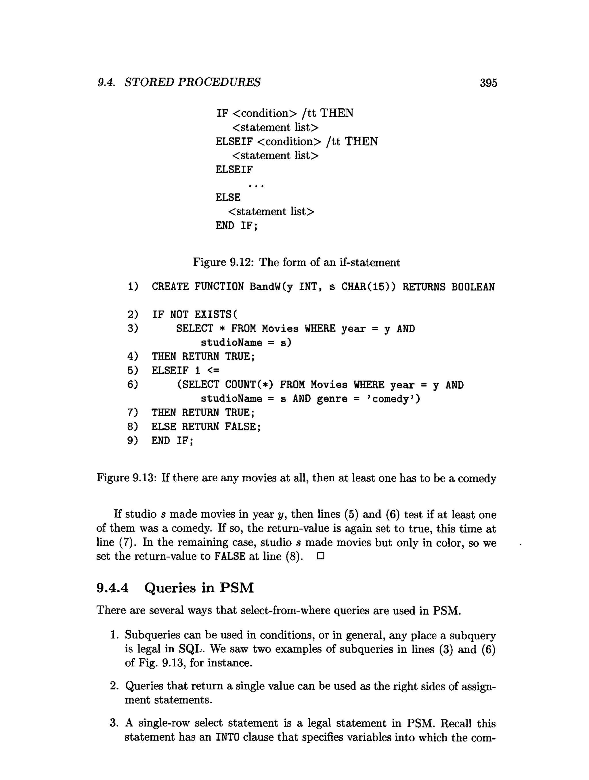9.4. STORED PROCEDURES 395
IF <condition> /tt THEN
<statement list>
ELSEIF <condition> /tt THEN
<statement list>
ELSEIF
ELSE
<statement list>
END IF;
Figure 9.12: The form of an if-statement
1) CREATE FUNCTION BandW(y INT, s CHAR(15)) RETURNS BOOLEAN
2) IF NOT EXISTS(
3) SELECT * FROM Movies W
HERE year = y A
N
D
studioName = s)
4) THEN RETURN TRUE;
5) ELSEIF 1 <=
6) (SELECT C0UNT(*) FROM Movies W
HERE year = y A
N
D
studioName = s AN
D genre = ’comedy’)
7) THEN RETURN TRUE;
8) ELSE RETURN FALSE;
9) END IF;
Figure 9.13: If there are any movies at all, then at least one has to be a comedy
If studio s made movies in year y, then lines (5) and (6) test if at least one
of them was a comedy. If so, the return-value is again set to true, this time at
line (7). In the remaining case, studio s made movies but only in color, so we
set the return-value to FALSE at line (8). □
9.4.4 Queries in PSM
There are several ways that select-from-where queries are used in PSM.
1. Subqueries can be used in conditions, or in general, any place a subquery
is legal in SQL. We saw two examples of subqueries in lines (3) and (6)
of Fig. 9.13, for instance.
2. Queries that return a single value can be used as the right sides of assign­
ment statements.
3. A single-row select statement is a legal statement in PSM. Recall this
statement has an INTO clause that specifies variables into which the com­
 