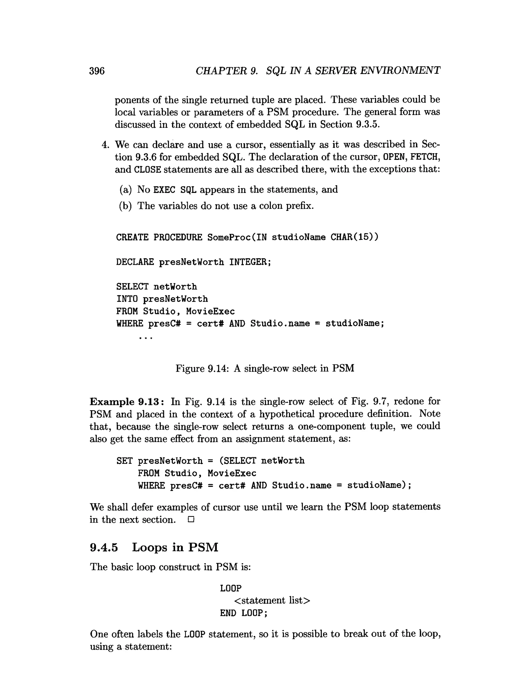 396 CHAPTER 9. SQL IN A SERVER ENVIRONMENT
ponents of the single returned tuple are placed. These variables could be
local variables or parameters of a PSM procedure. The general form was
discussed in the context of embedded SQL in Section 9.3.5.
4. We can declare and use a cursor, essentially as it was described in Sec­
tion 9.3.6 for embedded SQL. The declaration of the cursor, OPEN, FETCH,
and CLOSE statements are all as described there, with the exceptions that:
(a) No EXEC SQL appears in the statements, and
(b) The variables do not use a colon prefix.
CREATE PROCEDURE SomeProc(IN studioName CHAR(15))
DECLARE presNetWorth INTEGER;
SELECT netWorth
INTO presNetWorth
FROM Studio, MovieExec
WHERE presC# = cert# AND Studio.name = studioName;
Figure 9.14: A single-row select in PSM
Exam ple 9.13: In Fig. 9.14 is the single-row select of Fig. 9.7, redone for
PSM and placed in the context of a hypothetical procedure definition. Note
that, because the single-row select returns a one-component tuple, we could
also get the same effect from an assignment statement, as:
SET presNetWorth = (SELECT netWorth
FROM Studio, MovieExec
WHERE presC# = cert# AND Studio.
name = studioName);
We shall defer examples of cursor use until we learn the PSM loop statements
in the next section. □
9.4.5 Loops in PSM
The basic loop construct in PSM is:
LOOP
< statement list>
END LOOP;
One often labels the LOOP statement, so it is possible to break out of the loop,
using a statement:
 