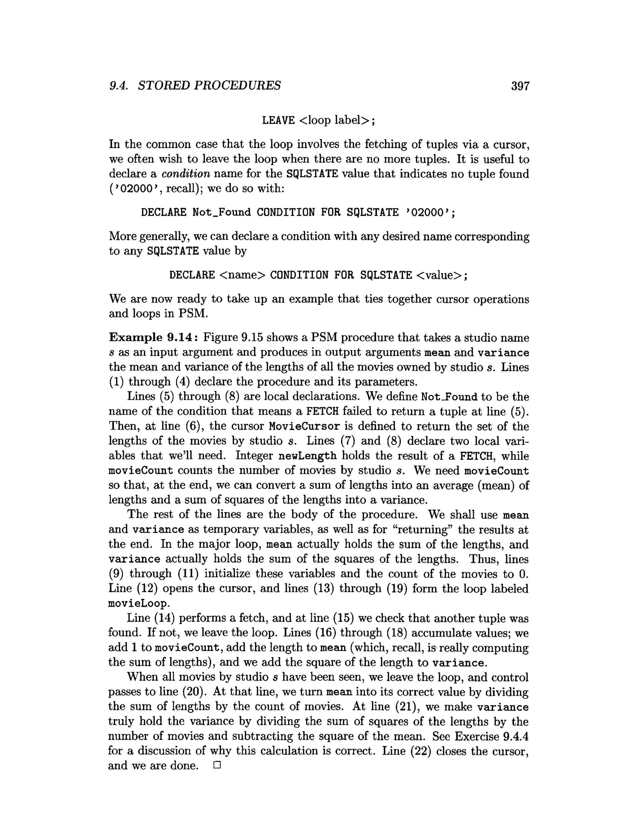 9.4. STORED PROCEDURES 397
LEAVE <loop label>;
In the common case that the loop involves the fetching of tuples via a cursor,
we often wish to leave the loop when there axe no more tuples. It is useful to
declare a condition name for the SQLSTATE value that indicates no tuple found
(’02000’, recall); we do so with:
DECLARE Not.Found CONDITION FOR SQLSTATE ’02000’ ;
More generally, we can declare a condition with any desired name corresponding
to any SQLSTATE value by
DECLARE <name> CONDITION FOR SQLSTATE <value>;
We are now ready to take up an example that ties together cursor operations
and loops in PSM.
Exam ple 9.14: Figure 9.15 shows a PSM procedure that takes a studio name
s as an input argument and produces in output arguments mean and variance
the mean and variance of the lengths of all the movies owned by studio s. Lines
(1) through (4) declare the procedure and its parameters.
Lines (5) through (8) are local declarations. We define NotJFound to be the
name of the condition that means a FETCH failed to return a tuple at line (5).
Then, at line (6), the cursor MovieCursor is defined to return the set of the
lengths of the movies by studio s. Lines (7) and (8) declare two local vari­
ables that we’ll need. Integer newLength holds the result of a FETCH, while
movieCount counts the number of movies by studio s. We need movieCount
so that, at the end, we can convert a sum of lengths into an average (mean) of
lengths and a sum of squares of the lengths into a variance.
The rest of the lines are the body of the procedure. We shall use mean
and variance as temporary variables, as well as for “returning” the results at
the end. In the major loop, mean actually holds the sum of the lengths, and
variance actually holds the sum of the squares of the lengths. Thus, lines
(9) through (11) initialize these variables and the count of the movies to 0.
Line (12) opens the cursor, and lines (13) through (19) form the loop labeled
movieLoop.
Line (14) performs a fetch, and at line (15) we check that another tuple was
found. If not, we leave the loop. Lines (16) through (18) accumulate values; we
add 1 to movieCount, add the length to mean (which, recall, is really computing
the sum of lengths), and we add the square of the length to variance.
When all movies by studio s have been seen, we leave the loop, and control
passes to line (20). At that line, we turn mean into its correct value by dividing
the sum of lengths by the count of movies. At line (21), we make variance
truly hold the variance by dividing the sum of squares of the lengths by the
number of movies and subtracting the square of the mean. See Exercise 9.4.4
for a discussion of why this calculation is correct. Line (22) closes the cursor,
and we are done. □
 